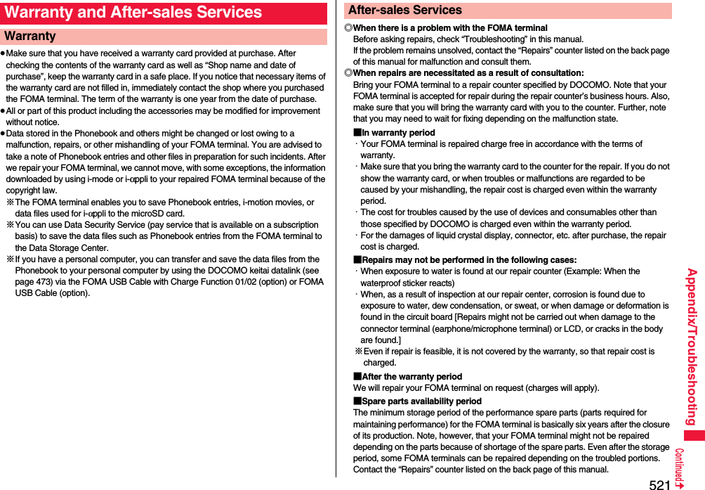 521Appendix/Troubleshooting≥Make sure that you have received a warranty card provided at purchase. After checking the contents of the warranty card as well as “Shop name and date of purchase”, keep the warranty card in a safe place. If you notice that necessary items of the warranty card are not filled in, immediately contact the shop where you purchased the FOMA terminal. The term of the warranty is one year from the date of purchase.≥All or part of this product including the accessories may be modified for improvement without notice.≥Data stored in the Phonebook and others might be changed or lost owing to a malfunction, repairs, or other mishandling of your FOMA terminal. You are advised to take a note of Phonebook entries and other files in preparation for such incidents. After we repair your FOMA terminal, we cannot move, with some exceptions, the information downloaded by using i-mode or i-αppli to your repaired FOMA terminal because of the copyright law.※The FOMA terminal enables you to save Phonebook entries, i-motion movies, or data files used for i-αppli to the microSD card.※You can use Data Security Service (pay service that is available on a subscription basis) to save the data files such as Phonebook entries from the FOMA terminal to the Data Storage Center. ※If you have a personal computer, you can transfer and save the data files from the Phonebook to your personal computer by using the DOCOMO keitai datalink (see page 473) via the FOMA USB Cable with Charge Function 01/02 (option) or FOMA USB Cable (option).Warranty and After-sales ServicesWarranty ◎When there is a problem with the FOMA terminalBefore asking repairs, check “Troubleshooting” in this manual.If the problem remains unsolved, contact the “Repairs” counter listed on the back page of this manual for malfunction and consult them.◎When repairs are necessitated as a result of consultation:Bring your FOMA terminal to a repair counter specified by DOCOMO. Note that your FOMA terminal is accepted for repair during the repair counter’s business hours. Also, make sure that you will bring the warranty card with you to the counter. Further, note that you may need to wait for fixing depending on the malfunction state.■In warranty period・Your FOMA terminal is repaired charge free in accordance with the terms of warranty.・Make sure that you bring the warranty card to the counter for the repair. If you do not show the warranty card, or when troubles or malfunctions are regarded to be caused by your mishandling, the repair cost is charged even within the warranty period.・The cost for troubles caused by the use of devices and consumables other than those specified by DOCOMO is charged even within the warranty period.・For the damages of liquid crystal display, connector, etc. after purchase, the repair cost is charged.■Repairs may not be performed in the following cases:・When exposure to water is found at our repair counter (Example: When the waterproof sticker reacts)・When, as a result of inspection at our repair center, corrosion is found due to exposure to water, dew condensation, or sweat, or when damage or deformation is found in the circuit board [Repairs might not be carried out when damage to the connector terminal (earphone/microphone terminal) or LCD, or cracks in the body are found.]※Even if repair is feasible, it is not covered by the warranty, so that repair cost is charged.■After the warranty periodWe will repair your FOMA terminal on request (charges will apply).■Spare parts availability periodThe minimum storage period of the performance spare parts (parts required for maintaining performance) for the FOMA terminal is basically six years after the closure of its production. Note, however, that your FOMA terminal might not be repaired depending on the parts because of shortage of the spare parts. Even after the storage period, some FOMA terminals can be repaired depending on the troubled portions. Contact the “Repairs” counter listed on the back page of this manual.After-sales Services