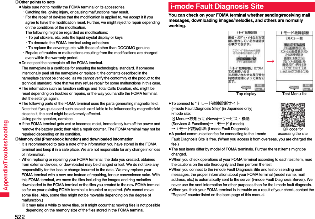 522Appendix/Troubleshooting◎Other points to note≥Make sure not to modify the FOMA terminal or its accessories.・Catching fire, giving injury, or causing malfunctions may result.・For the repair of devices that the modification is applied to, we accept it if you agree to have the modification reset. Further, we might reject to repair depending on the conditions of the modification. The following might be regarded as modifications: ・To put stickers, etc. onto the liquid crystal display or keys・To decorate the FOMA terminal using adhesives・To replace the coverings etc. with those of other than DOCOMO genuine・Repairs of troubles or malfunctions resulting from the modifications are charged even within the warranty period.≥Do not peel the nameplate off the FOMA terminal. The nameplate is a certificate for ensuring the technological standard. If someone intentionally peel off the nameplate or replace it, the contents described in the nameplate cannot be checked, as we cannot verify the conformity of the product to the technical standard. Note that we may refuse repair for some malfunctions in this case.≥The information such as function settings and Total Calls Duration, etc. might be reset depending on troubles or repairs, or the way you handle the FOMA terminal. Set the settings again.≥The following parts of the FOMA terminal uses the parts generating magnetic field: Note that if you put a card such as cash card liable to be influenced by magnetic field close to it, the card might be adversely affected.Using parts: speaker, earpiece≥If the FOMA terminal gets wet or becomes moist, immediately turn off the power and remove the battery pack; then visit a repair counter. The FOMA terminal may not be repaired depending on its condition.◎Memory dial (Phonebook function) and downloaded information・It is recommended to take a note of the information you have stored in the FOMA terminal and keep it in a safe place. We are not responsible for any change in or loss of information.・When replacing or repairing your FOMA terminal, the data you created, obtained from external devices, or downloaded may be changed or lost. We do not take any responsibility for the loss or change incurred to the data. We may replace your FOMA terminal with a new one instead of repairing, for our convenience sake. With this FOMA terminal, we move the files including the images and ring melodies downloaded to the FOMA terminal or the files you created to the new FOMA terminal so far as your existing FOMA terminal is troubled or repaired. (We cannot move some files. Also, some files might not be movable depending on the degree of malfunction.)※It may take a while to move files, or it might occur that moving files is not possible depending on the memory size of the files stored in the FOMA terminal. You can check on your FOMA terminal whether sending/receiving mail messages, downloading images/melodies, and others are normally working.≥To connect to “ｉモード故障診断サイト (i-mode Fault Diagnosis Site)” [in Japanese only]i-mode site: iMenu→お知らせ (News)→サービス・機能 (Services &amp; Functions)→ｉモード (i-mode)→ｉモード故障診断 (i-mode Fault Diagnosis)≥A packet communication fee for connecting to the i-mode Fault Diagnosis Site is free. (When you access it from overseas, you are charged the fee.)≥The test items differ by model of FOMA terminals. Further the test items might be changed.≥When you check operations of your FOMA terminal according to each test item, read the cautions on the site thoroughly and then perform the test.≥When you connect to the i-mode Fault Diagnosis Site and test on sending mail messages, the proper information about your FOMA terminal (model name, mail address, etc.) is automatically sent to the server (i-mode Fault Diagnosis Server). We never use the sent information for other purposes than for the i-mode fault diagnosis.≥When you think your FOMA terminal is in trouble as a result of your check, contact the “Repairs” counter listed on the back page of this manual.i-mode Fault Diagnosis SiteTop display Test Menu listQR code for accessing the site