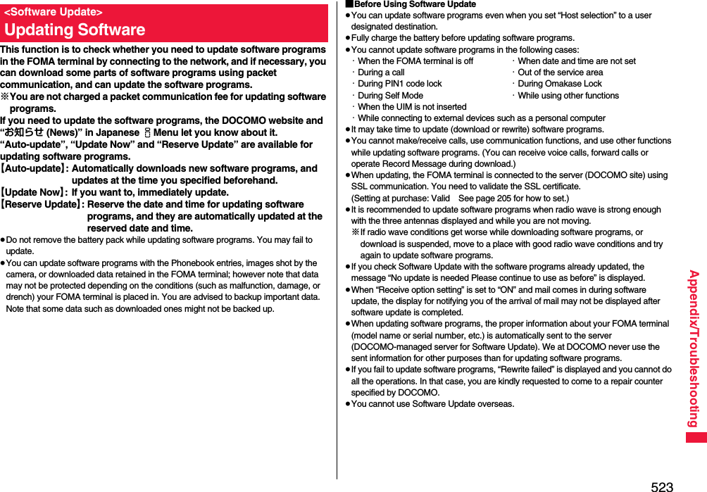 523Appendix/TroubleshootingThis function is to check whether you need to update software programs in the FOMA terminal by connecting to the network, and if necessary, you can download some parts of software programs using packet communication, and can update the software programs.※You are not charged a packet communication fee for updating software programs.If you need to update the software programs, the DOCOMO website and “お知らせ (News)” in Japanese iMenu let you know about it.“Auto-update”, “Update Now” and “Reserve Update” are available for updating software programs.【Auto-update】: Automatically downloads new software programs, and updates at the time you specified beforehand.【Update Now】: If you want to, immediately update.【Reserve Update】: Reserve the date and time for updating software programs, and they are automatically updated at the reserved date and time.≥Do not remove the battery pack while updating software programs. You may fail to update.≥You can update software programs with the Phonebook entries, images shot by the camera, or downloaded data retained in the FOMA terminal; however note that data may not be protected depending on the conditions (such as malfunction, damage, or drench) your FOMA terminal is placed in. You are advised to backup important data. Note that some data such as downloaded ones might not be backed up.&lt;Software Update&gt;Updating Software■Before Using Software Update≥You can update software programs even when you set “Host selection” to a user designated destination.≥Fully charge the battery before updating software programs.≥You cannot update software programs in the following cases:・When the FOMA terminal is off ・When date and time are not set・During a call ・Out of the service area・During PIN1 code lock ・During Omakase Lock・During Self Mode ・While using other functions・When the UIM is not inserted・While connecting to external devices such as a personal computer≥It may take time to update (download or rewrite) software programs.≥You cannot make/receive calls, use communication functions, and use other functions while updating software programs. (You can receive voice calls, forward calls or operate Record Message during download.)≥When updating, the FOMA terminal is connected to the server (DOCOMO site) using SSL communication. You need to validate the SSL certificate. (Setting at purchase: Valid See page 205 for how to set.)≥It is recommended to update software programs when radio wave is strong enough with the three antennas displayed and while you are not moving.※If radio wave conditions get worse while downloading software programs, or download is suspended, move to a place with good radio wave conditions and try again to update software programs.≥If you check Software Update with the software programs already updated, the message “No update is needed Please continue to use as before” is displayed.≥When “Receive option setting” is set to “ON” and mail comes in during software update, the display for notifying you of the arrival of mail may not be displayed after software update is completed.≥When updating software programs, the proper information about your FOMA terminal (model name or serial number, etc.) is automatically sent to the server (DOCOMO-managed server for Software Update). We at DOCOMO never use the sent information for other purposes than for updating software programs.≥If you fail to update software programs, “Rewrite failed” is displayed and you cannot do all the operations. In that case, you are kindly requested to come to a repair counter specified by DOCOMO.≥You cannot use Software Update overseas.