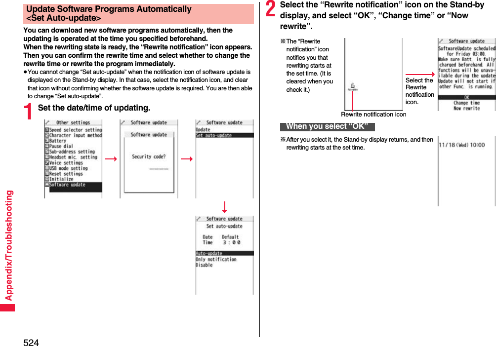 524Appendix/TroubleshootingYou can download new software programs automatically, then the updating is operated at the time you specified beforehand.When the rewriting state is ready, the “Rewrite notification” icon appears. Then you can confirm the rewrite time and select whether to change the rewrite time or rewrite the program immediately.≥You cannot change “Set auto-update” when the notification icon of software update is displayed on the Stand-by display. In that case, select the notification icon, and clear that icon without confirming whether the software update is required. You are then able to change “Set auto-update”.1Set the date/time of updating.Update Software Programs Automatically &lt;Set Auto-update&gt; 2Select the “Rewrite notification” icon on the Stand-by display, and select “OK”, “Change time” or “Now rewrite”.When you select “OK”Select the Rewrite notification icon.※The “Rewrite notification” icon notifies you that rewriting starts at the set time. (It is cleared when you check it.)Rewrite notification icon※After you select it, the Stand-by display returns, and then rewriting starts at the set time.