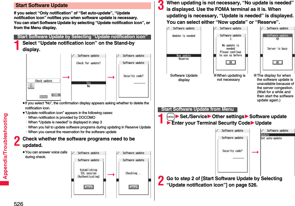 526Appendix/TroubleshootingIf you select “Only notification” of “Set auto-update”, “Update notification icon” notifies you when software update is necessary.You can start Software Update by selecting “Update notification icon”, or from the Menu display.1Select “Update notification icon” on the Stand-by display.≥If you select “No”, the confirmation display appears asking whether to delete the notification icon.≥“Update notification icon” appears in the following cases:・When notification is provided by DOCOMO・When “Update is needed” is displayed in step 3・When you fail to update software programs during updating in Reserve Update・When you cancel the reservation for the software update2Check whether the software programs need to be updated.≥You can answer voice calls during check.Start Software UpdateStart Software Update by Selecting “Update notification icon”3When updating is not necessary, “No update is needed” is displayed. Use the FOMA terminal as it is. When updating is necessary, “Update is needed” is displayed. You can select either “Now update” or “Reserve”.1m1Set./Service1Other settings1Software update1Enter your Terminal Security Code1Update2Go to step 2 of [Start Software Update by Selecting “Update notification icon”] on page 526.Software Update display※When updating is not necessary※The display for when the software update is unavailable because of the server congestion. (Wait for a while and then start the software update again.)Start Software Update from Menu