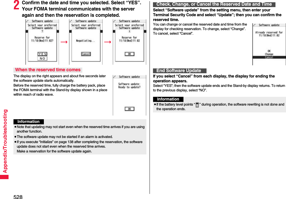 528Appendix/Troubleshooting2Confirm the date and time you selected. Select “YES”. Your FOMA terminal communicates with the server again and then the reservation is completed.The display on the right appears and about five seconds later the software update starts automatically. Before the reserved time, fully charge the battery pack, place the FOMA terminal with the Stand-by display shown in a place within reach of radio wave.When the reserved time comesInformation≥Note that updating may not start even when the reserved time arrives if you are using another function.≥The software update may not be started if an alarm is activated.≥If you execute “Initialize” on page 138 after completing the reservation, the software update does not start even when the reserved time arrives. Make a reservation for the software update again.Select “Software update” from the setting menu, then enter your Terminal Security Code and select “Update”; then you can confirm the reserved time.You can change or cancel the reserved date and time from the display for checking reservation. To change, select “Change”. To cancel, select “Cancel”.If you select “Cancel” from each display, the display for ending the operation appears.Select “YES”; then the software update ends and the Stand-by display returns. To return to the previous display, select “NO”.Check, Change, or Cancel the Reserved Date and TimeEnd Software UpdateInformation≥If the battery level points “ ” during operation, the software rewriting is not done and the operation ends.