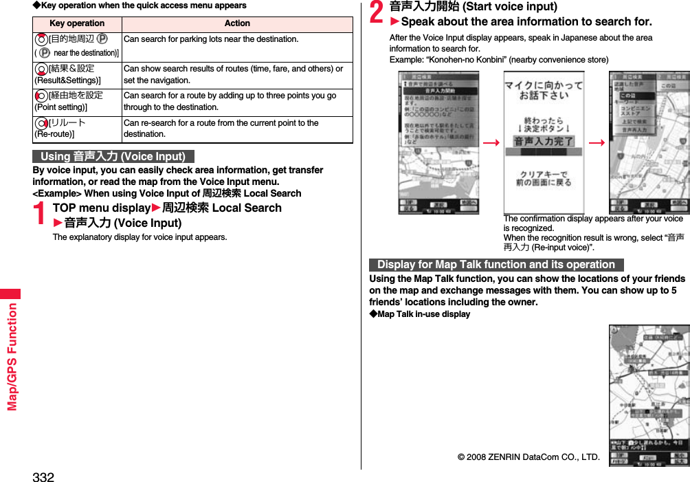 332Map/GPS Function◆Key operation when the quick access menu appearsBy voice input, you can easily check area information, get transfer information, or read the map from the Voice Input menu.&lt;Example&gt; When using Voice Input of 周辺検索 Local Search1TOP menu display1周辺検索 Local Search1音声入力 (Voice Input)The explanatory display for voice input appears.Key operation ActionZo[目的地周辺(  near the destination)]Can search for parking lots near the destination.Xo[結果＆設定(Result&amp;Settings)]Can show search results of routes (time, fare, and others) or set the navigation.Co[経由地を設定(Point setting)]Can search for a route by adding up to three points you go through to the destination.Vo[リルート(Re-route)]Can re-search for a route from the current point to the destination.Using 音声入力 (Voice Input)2音声入力開始 (Start voice input)1Speak about the area information to search for.After the Voice Input display appears, speak in Japanese about the area information to search for.Example: “Konohen-no Konbini” (nearby convenience store)Using the Map Talk function, you can show the locations of your friends on the map and exchange messages with them. You can show up to 5 friends’ locations including the owner.◆Map Talk in-use displayDisplay for Map Talk function and its operationThe confirmation display appears after your voice is recognized. When the recognition result is wrong, select “音声再入力 (Re-input voice)”.© 2008 ZENRIN DataCom CO., LTD.