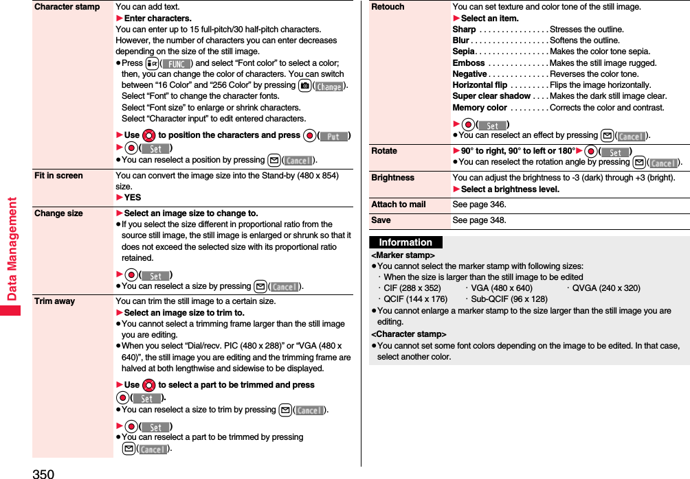 350Data ManagementCharacter stamp You can add text.1Enter characters.You can enter up to 15 full-pitch/30 half-pitch characters. However, the number of characters you can enter decreases depending on the size of the still image.≥Press i( ) and select “Font color” to select a color; then, you can change the color of characters. You can switch between “16 Color” and “256 Color” by pressing c().Select “Font” to change the character fonts.Select “Font size” to enlarge or shrink characters.Select “Character input” to edit entered characters.1Use Mo to position the characters and press Oo()1Oo()≥You can reselect a position by pressing l().Fit in screen You can convert the image size into the Stand-by (480 x 854) size.1YESChange size 1Select an image size to change to.≥If you select the size different in proportional ratio from the source still image, the still image is enlarged or shrunk so that it does not exceed the selected size with its proportional ratio retained.1Oo()≥You can reselect a size by pressing l().Trim away You can trim the still image to a certain size.1Select an image size to trim to.≥You cannot select a trimming frame larger than the still image you are editing.≥When you select “Dial/recv. PIC (480 x 288)” or “VGA (480 x 640)”, the still image you are editing and the trimming frame are halved at both lengthwise and sidewise to be displayed.1Use Mo to select a part to be trimmed and press Oo().≥You can reselect a size to trim by pressing l().1Oo()≥You can reselect a part to be trimmed by pressing l().Retouch You can set texture and color tone of the still image.1Select an item.Sharp  . . . . . . . . . . . . . . . . Stresses the outline.Blur . . . . . . . . . . . . . . . . . . Softens the outline.Sepia. . . . . . . . . . . . . . . . . Makes the color tone sepia.Emboss  . . . . . . . . . . . . . . Makes the still image rugged.Negative . . . . . . . . . . . . . . Reverses the color tone.Horizontal flip  . . . . . . . . . Flips the image horizontally.Super clear shadow . . . . Makes the dark still image clear.Memory color  . . . . . . . . . Corrects the color and contrast.1Oo()≥You can reselect an effect by pressing l().Rotate 190° to right, 90° to left or 180°1Oo()≥You can reselect the rotation angle by pressing l().Brightness You can adjust the brightness to -3 (dark) through +3 (bright).1Select a brightness level.Attach to mail See page 346.Save See page 348.Information&lt;Marker stamp&gt;≥You cannot select the marker stamp with following sizes:・When the size is larger than the still image to be edited・CIF (288 x 352) ・VGA (480 x 640) ・QVGA (240 x 320)・QCIF (144 x 176) ・Sub-QCIF (96 x 128)≥You cannot enlarge a marker stamp to the size larger than the still image you are editing.&lt;Character stamp&gt;≥You cannot set some font colors depending on the image to be edited. In that case, select another color.