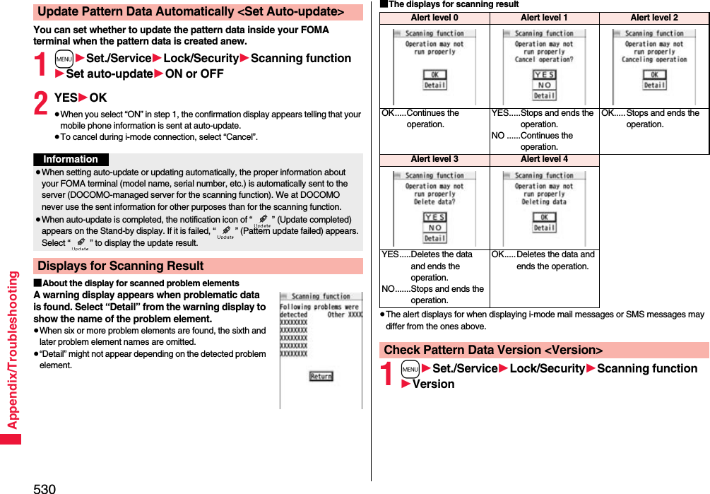 530Appendix/TroubleshootingYou can set whether to update the pattern data inside your FOMA terminal when the pattern data is created anew.1m1Set./Service1Lock/Security1Scanning function1Set auto-update1ON or OFF2YES1OK≥When you select “ON” in step 1, the confirmation display appears telling that your mobile phone information is sent at auto-update.≥To cancel during i-mode connection, select “Cancel”.■About the display for scanned problem elementsA warning display appears when problematic data is found. Select “Detail” from the warning display to show the name of the problem element.≥When six or more problem elements are found, the sixth and later problem element names are omitted.≥“Detail” might not appear depending on the detected problem element.Update Pattern Data Automatically &lt;Set Auto-update&gt;Information≥When setting auto-update or updating automatically, the proper information about your FOMA terminal (model name, serial number, etc.) is automatically sent to the server (DOCOMO-managed server for the scanning function). We at DOCOMO never use the sent information for other purposes than for the scanning function.≥When auto-update is completed, the notification icon of “ ” (Update completed) appears on the Stand-by display. If it is failed, “ ” (Pattern update failed) appears. Select “ ” to display the update result.Displays for Scanning Result■The displays for scanning result≥The alert displays for when displaying i-mode mail messages or SMS messages may differ from the ones above.1m1Set./Service1Lock/Security1Scanning function1VersionAlert level 0 Alert level 1 Alert level 2OK.....Continues the operation.YES.....Stops and ends the operation.NO ......Continues the operation.OK.....Stops and ends the operation.Alert level 3Alert level 4YES.....Deletes the data and ends the operation.NO.......Stops and ends the operation.OK.....Deletes the data and ends the operation.Check Pattern Data Version &lt;Version&gt;