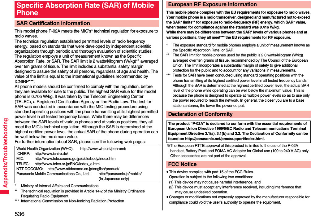 536Appendix/TroubleshootingThis model phone P-02A meets the MIC’s* technical regulation for exposure to radio waves.The technical regulation established permitted levels of radio frequency energy, based on standards that were developed by independent scientific organizations through periodic and thorough evaluation of scientific studies.The regulation employs a unit of measurement known as the Specific Absorption Rate, or SAR. The SAR limit is 2 watts/kilogram (W/kg)** averaged over ten grams of tissue. The limit includes a substantial safety margin designed to assure the safety of all persons, regardless of age and health. The value of the limit is equal to the international guidelines recommended by ICNIRP***.All phone models should be confirmed to comply with the regulation, before they are available for sale to the public. The highest SAR value for this model phone is 0.705 W/kg. It was taken by the Telecom Engineering Center (TELEC), a Registered Certification Agency on the Radio Law. The test for SAR was conducted in accordance with the MIC testing procedure using standard operating positions with the phone transmitting at its highest permitted power level in all tested frequency bands. While there may be differences between the SAR levels of various phones and at various positions, they all meet the MIC’s technical regulation. Although the SAR is determined at the highest certified power level, the actual SAR of the phone during operation can be well below the maximum value.For further information about SAR, please see the following web pages:* Ministry of Internal Affairs and Communications** The technical regulation is provided in Article 14-2 of the Ministry Ordinance Regulating Radio Equipment.*** International Commission on Non-Ionizing Radiation ProtectionSpecific Absorption Rate (SAR) of Mobile PhoneSAR Certification InformationWorld Health Organization (WHO): http://www.who.int/peh-emf/ICNIRP: http://www.icnirp.de/MIC: http://www.tele.soumu.go.jp/e/ele/body/index.htmTELEC: http://www.telec.or.jp/ENG/Index_e.htmNTT DOCOMO: http://www.nttdocomo.co.jp/english/product/Panasonic Mobile Communications Co., Ltd.: http://panasonic.jp/mobile/ (In Japanese only)This mobile phone complies with the EU requirements for exposure to radio waves.Your mobile phone is a radio transceiver, designed and manufactured not to exceed the SAR* limits** for exposure to radio-frequency (RF) energy, which SAR* value, when tested for compliance against the standard was 0.416 W/kg. While there may be differences between the SAR* levels of various phones and at various positions, they all meet*** the EU requirements for RF exposure.* The exposure standard for mobile phones employs a unit of measurement known as the Specific Absorption Rate, or SAR.** The SAR limit for mobile phones used by the public is 2.0 watts/kilogram (W/kg) averaged over ten grams of tissue, recommended by The Council of the European Union. The limit incorporates a substantial margin of safety to give additional protection for the public and to account for any variations in measurements.*** Tests for SAR have been conducted using standard operating positions with the phone transmitting at its highest certified power level in all tested frequency bands. Although the SAR is determined at the highest certified power level, the actual SAR level of the phone while operating can be well below the maximum value. This is because the phone is designed to operate at multiple power levels so as to use only the power required to reach the network. In general, the closer you are to a base station antenna, the lower the power output.※The European RTTE approval of this product is limited to the use of the P-02A handset, Battery Pack and FOMA AC Adapter for Global use (100 to 240 V AC) only. Other accessories are not part of the approval.≥This device complies with part 15 of the FCC Rules.Operation is subject to the following two conditions:(1) This device may not cause harmful interference, and(2) This device must accept any interference received, including interference that may cause undesired operation.≥Changes or modifications not expressly approved by the manufacturer responsible for compliance could void the user’s authority to operate the equipment.European RF Exposure InformationDeclaration of ConformityThe product “P-02A” is declared to conform with the essential requirements of European Union Directive 1999/5/EC Radio and Telecommunications Terminal Equipment Directive 3.1(a), 3.1(b) and 3.2. The Declaration of Conformity can be found on http://panasonic.net/pmc/support/index.html.FCC Notice