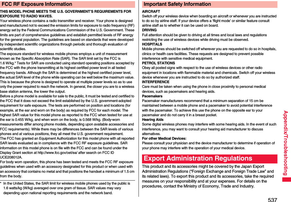537Appendix/TroubleshootingTHIS MODEL PHONE MEETS THE U.S. GOVERNMENT’S REQUIREMENTS FOR EXPOSURE TO RADIO WAVES.Your wireless phone contains a radio transmitter and receiver. Your phone is designed and manufactured not to exceed the emission limits for exposure to radio frequency (RF) energy set by the Federal Communications Commission of the U.S. Government. These limits are part of comprehensive guidelines and establish permitted levels of RF energy for the general population. The guidelines are based on standards that were developed by independent scientific organizations through periodic and thorough evaluation of scientific studies.The exposure standard for wireless mobile phones employs a unit of measurement known as the Specific Absorption Rate (SAR). The SAR limit set by the FCC is 1.6 W/kg.* Tests for SAR are conducted using standard operating positions accepted by the FCC with the phone transmitting at its highest certified power level in all tested frequency bands. Although the SAR is determined at the highest certified power level, the actual SAR level of the phone while operating can be well below the maximum value. This is because the phone is designed to operate at multiple power levels so as to use only the power required to reach the network. In general, the closer you are to a wireless base station antenna, the lower the output.Before a phone model is available for sale to the public, it must be tested and certified to the FCC that it does not exceed the limit established by the U.S. government-adopted requirement for safe exposure. The tests are performed on position and locations (for example, at the ear and worn on the body) as required by FCC for each model. The highest SAR value for this model phone as reported to the FCC when tested for use at the ear is 0.455 W/kg, and when worn on the body, is 0.568 W/kg. (Body-worn measurements differ among phone models, depending upon available accessories and FCC requirements). While there may be differences between the SAR levels of various phones and at various positions, they all meet the U.S. government requirement.The FCC has granted an Equipment Authorization for this model phone with all reported SAR levels evaluated as in compliance with the FCC RF exposure guidelines. SAR information on this model phone is on file with the FCC and can be found under the Display Grant section at http://www.fcc.gov/oet/ea/ after search on FCC ID UCE208012A.For body worn operation, this phone has been tested and meets the FCC RF exposure guidelines when used with an accessory designated for this product or when used with an accessory that contains no metal and that positions the handset a minimum of 1.5 cm from the body.* In the United States, the SAR limit for wireless mobile phones used by the public is 1.6 watts/kg (W/kg) averaged over one gram of tissue. SAR values may vary depending upon national reporting requirements and the network band.FCC RF Exposure InformationAIRCRAFTSwitch off your wireless device when boarding an aircraft or whenever you are instructed to do so by airline staff. If your device offers a ‘flight mode’ or similar feature consult airline staff as to whether it can be used on board.DRIVINGFull attention should be given to driving at all times and local laws and regulations restricting the use of wireless devices while driving must be observed.HOSPITALSMobile phones should be switched off wherever you are requested to do so in hospitals, clinics or health care facilities. These requests are designed to prevent possible interference with sensitive medical equipment.PETROL STATIONSObey all posted signs with respect to the use of wireless devices or other radio equipment in locations with flammable material and chemicals. Switch off your wireless device whenever you are instructed to do so by authorized staff.INTERFERENCECare must be taken when using the phone in close proximity to personal medical devices, such as pacemakers and hearing aids.PacemakersPacemaker manufacturers recommend that a minimum separation of 15 cm be maintained between a mobile phone and a pacemaker to avoid potential interference with the pacemaker. To achieve this use the phone on the opposite ear to your pacemaker and do not carry it in a breast pocket.Hearing AidsSome digital wireless phones may interfere with some hearing aids. In the event of such interference, you may want to consult your hearing aid manufacturer to discuss alternatives.For other Medical Devices:Please consult your physician and the device manufacturer to determine if operation of your phone may interfere with the operation of your medical device.This product and its accessories might be covered by the Japan Export Administration Regulations (“Foreign Exchange and Foreign Trade Law” and its related laws). To export this product and its accessories, take the required measures on your responsibility and at your expenses. For details on the procedures, contact the Ministry of Economy, Trade and Industry. Important Safety InformationExport Administration Regulations