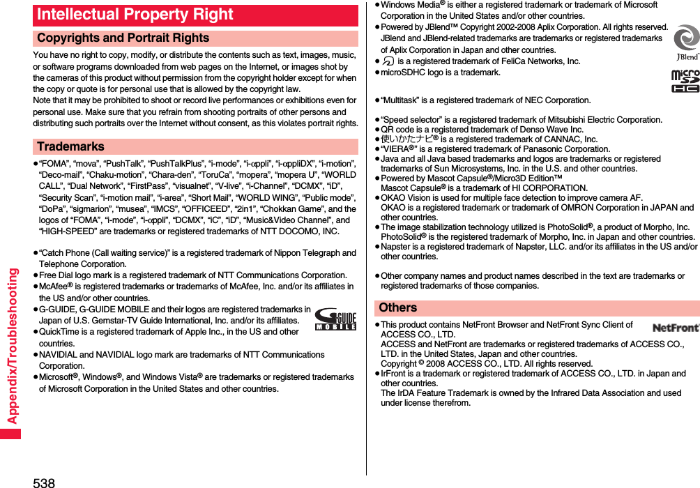 538Appendix/TroubleshootingYou have no right to copy, modify, or distribute the contents such as text, images, music, or software programs downloaded from web pages on the Internet, or images shot by the cameras of this product without permission from the copyright holder except for when the copy or quote is for personal use that is allowed by the copyright law.Note that it may be prohibited to shoot or record live performances or exhibitions even for personal use. Make sure that you refrain from shooting portraits of other persons and distributing such portraits over the Internet without consent, as this violates portrait rights.≥“FOMA”, “mova”, “PushTalk”, “PushTalkPlus”, “i-mode”, “i-αppli”, “i-αppliDX”, “i-motion”, “Deco-mail”, “Chaku-motion”, “Chara-den”, “ToruCa”, “mopera”, “mopera U”, “WORLD CALL”, “Dual Network”, “FirstPass”, “visualnet”, “V-live”, “i-Channel”, “DCMX”, “iD”, “Security Scan”, “i-motion mail”, “i-area”, “Short Mail”, “WORLD WING”, “Public mode”, “DoPa”, “sigmarion”, “musea”, “IMCS”, “OFFICEED”, “2in1”, “Chokkan Game”, and the logos of “FOMA”, “i-mode”, “i-αppli”, “DCMX”, “iC”, “iD”, “Music&amp;Video Channel”, and “HIGH-SPEED” are trademarks or registered trademarks of NTT DOCOMO, INC.≥“Catch Phone (Call waiting service)” is a registered trademark of Nippon Telegraph and Telephone Corporation.≥Free Dial logo mark is a registered trademark of NTT Communications Corporation.≥McAfee® is registered trademarks or trademarks of McAfee, Inc. and/or its affiliates in the US and/or other countries.≥G-GUIDE, G-GUIDE MOBILE and their logos are registered trademarks in Japan of U.S. Gemstar-TV Guide International, Inc. and/or its affiliates.≥QuickTime is a registered trademark of Apple Inc., in the US and other countries.≥NAVIDIAL and NAVIDIAL logo mark are trademarks of NTT Communications Corporation.≥Microsoft®, Windows®, and Windows Vista® are trademarks or registered trademarks of Microsoft Corporation in the United States and other countries.Intellectual Property RightCopyrights and Portrait RightsTrademarks≥Windows Media® is either a registered trademark or trademark of Microsoft Corporation in the United States and/or other countries.≥Powered by JBlend™ Copyright 2002-2008 Aplix Corporation. All rights reserved.JBlend and JBlend-related trademarks are trademarks or registered trademarks of Aplix Corporation in Japan and other countries.≥f is a registered trademark of FeliCa Networks, Inc.≥microSDHC logo is a trademark.≥“Multitask” is a registered trademark of NEC Corporation.≥“Speed selector” is a registered trademark of Mitsubishi Electric Corporation.≥QR code is a registered trademark of Denso Wave Inc.≥使いかたナビ® is a registered trademark of CANNAC, Inc.≥“VIERA®” is a registered trademark of Panasonic Corporation.≥Java and all Java based trademarks and logos are trademarks or registered trademarks of Sun Microsystems, Inc. in the U.S. and other countries.≥Powered by Mascot Capsule®/Micro3D Edition™Mascot Capsule® is a trademark of HI CORPORATION.≥OKAO Vision is used for multiple face detection to improve camera AF. OKAO is a registered trademark or trademark of OMRON Corporation in JAPAN and other countries.≥The image stabilization technology utilized is PhotoSolid®, a product of Morpho, Inc.PhotoSolid® is the registered trademark of Morpho, Inc. in Japan and other countries.≥Napster is a registered trademark of Napster, LLC. and/or its affiliates in the US and/or other countries.≥Other company names and product names described in the text are trademarks or registered trademarks of those companies.≥This product contains NetFront Browser and NetFront Sync Client of ACCESS CO., LTD. ACCESS and NetFront are trademarks or registered trademarks of ACCESS CO., LTD. in the United States, Japan and other countries.Copyright © 2008 ACCESS CO., LTD. All rights reserved.≥IrFront is a trademark or registered trademark of ACCESS CO., LTD. in Japan and other countries.The IrDA Feature Trademark is owned by the Infrared Data Association and used under license therefrom.Others