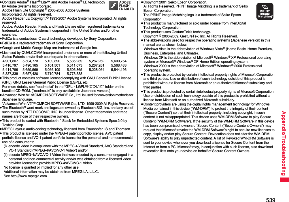 539Appendix/Troubleshooting≥Contains Adobe® Flash® Lite™ and Adobe Reader® LE technology by Adobe Systems Incorporated.Adobe Flash Lite Copyright © 2003-2008 Adobe Systems Incorporated. All rights reserved.Adobe Reader LE Copyright © 1993-2007 Adobe Systems Incorporated. All rights reserved. Adobe, Adobe Reader, Flash, and Flash Lite are either registered trademarks or trademarks of Adobe Systems Incorporated in the United States and/or other countries.≥FeliCa is a contactless IC card technology developed by Sony Corporation.≥FeliCa is a registered trademark of Sony Corporation.≥Google and Mobile Google Map are trademarks of Google Inc.≥Licensed by QUALCOMM Incorporated under one or more of the following United States Patents and/or their counterparts in other nations:4,901,307 5,504,773 5,109,390 5,535,239 5,267,262 5,600,7545,416,797 5,490,165 5,101,501 5,511,073 5,267,261 5,568,4835,414,796 5,659,569 5,056,109 5,506,865 5,228,054 5,544,1965,337,338 5,657,420 5,710,784 5,778,338≥This product contains software licensed complying with GNU General Public License (GPL), GNU Lesser General Public License (LGPL), etc.For more details, see “readme.txt” in the “GPL・LGPL等について” folder on the bundled CD-ROM. (“readme.txt” is only available in Japanese version.)≥Advanced Wnn V2 of OMRON SOFTWARE Co., Ltd. is used for conversion methods for Japanese language.“Advanced Wnn V2” © OMRON SOFTWARE Co., LTD. 1999-2009 All Rights Reserved.≥The Bluetooth® word mark and logos are owned by Bluetooth SIG, Inc. and any use of such marks by NTT DOCOMO, INC. is under license. Other trademarks and trade names are those of their respective owners.≥This product is loaded with Bluetooth™ Stack for Embedded Systems Spec 2.0 by Toshiba Corp.≥MPEG Layer-3 audio coding technology licensed from Fraunhofer IIS and Thomson.≥This product is licensed under the MPEG-4 patent portfolio license, AVC patent portfolio license and VC-1 patent portfolio license for the personal and non-commercial use of a consumer to(i) encode video in compliance with the MPEG-4 Visual Standard, AVC Standard and VC-1 Standard (“MPEG-4/AVC/VC-1 Video”) and/or(ii) decode MPEG-4/AVC/VC-1 Video that was encoded by a consumer engaged in a personal and non-commercial activity and/or was obtained from a licensed video provider licensed to provide MPEG-4/AVC/VC-1 Video.No license is granted or implied for any other use.Additional information may be obtained from MPEG LA, L.L.C.See http://www.mpegla.com.≥Copyright 2001 Seiko Epson Corporation. All Rights Reserved. PRINT Image Matching is a trademark of Seiko Epson Corporation. The PRINT Image Matching logo is a trademark of Seiko Epson Corporation.≥This product is manufactured or sold under license from InterDigital Technology Corporation.≥This product uses GestureTek’s technology.Copyright © 2006-2009, GestureTek, Inc. All Rights Reserved.≥The abbreviations used for respective operating systems (Japanese version) in this manual are as shown below:Windows Vista is the abbreviation of Windows Vista® (Home Basic, Home Premium, Business, Enterprise, and Ultimate).Windows XP is the abbreviation of Microsoft® Windows® XP Professional operating system or Microsoft® Windows® XP Home Edition operating system.Windows 2000 is the abbreviation of Microsoft® Windows® 2000 Professional operating system.≥This product is protected by certain intellectual property rights of Microsoft Corporation and third parties. Use or distribution of such technology outside of this product is prohibited without a license from Microsoft or an authorized Microsoft subsidiary and third parties.≥This product is protected by certain intellectual property rights of Microsoft Corporation. Use or distribution of such technology outside of this product is prohibited without a license from Microsoft or an authorized Microsoft subsidiary.≥Content providers are using the digital rights management technology for Windows Media contained in this device (“WM-DRM”) to protect the integrity of their content (“Secure Content”) so that their intellectual property, including copyright, in such content is not misappropriated. This device uses WM-DRM Software to play Secure Content (“WM-DRM Software”). If the security of the WM-DRM Software in this device has been compromised, owners of Secure Content (“Secure Content Owners”) may request that Microsoft revoke the WM-DRM Software’s right to acquire new licenses to copy, display and/or play Secure Content. Revocation does not alter the WM-DRM Software’s ability to play unprotected content. A list of Revoked WM-DRM Software is sent to your device whenever you download a license for Secure Content from the Internet or from a PC. Microsoft may, in conjunction with such license, also download revocation lists onto your device on behalf of Secure Content Owners.