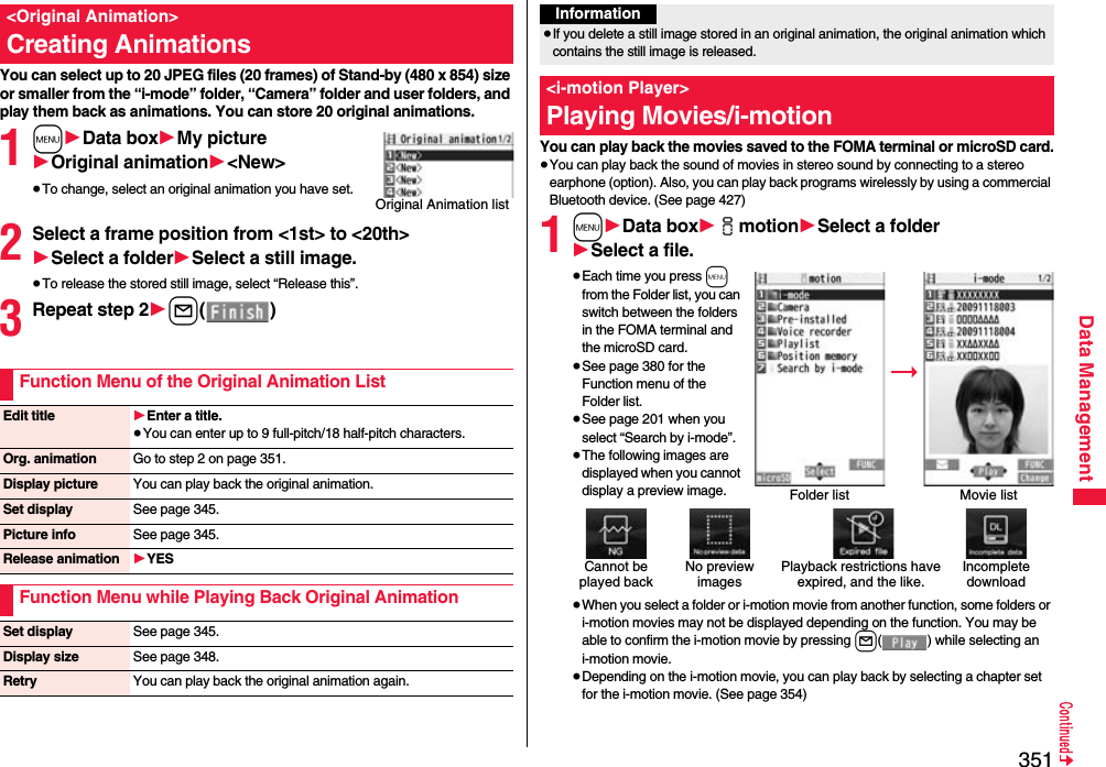 351Data ManagementYou can select up to 20 JPEG files (20 frames) of Stand-by (480 x 854) size or smaller from the “i-mode” folder, “Camera” folder and user folders, and play them back as animations. You can store 20 original animations.1m1Data box1My picture1Original animation1&lt;New&gt;≥To change, select an original animation you have set.2Select a frame position from &lt;1st&gt; to &lt;20th&gt;1Select a folder1Select a still image.≥To release the stored still image, select “Release this”.3Repeat step 21l()&lt;Original Animation&gt;Creating AnimationsOriginal Animation listFunction Menu of the Original Animation ListEdit title 1Enter a title.≥You can enter up to 9 full-pitch/18 half-pitch characters.Org. animation Go to step 2 on page 351.Display picture You can play back the original animation.Set display See page 345.Picture info See page 345.Release animation 1YESFunction Menu while Playing Back Original AnimationSet display See page 345.Display size See page 348.Retry You can play back the original animation again.You can play back the movies saved to the FOMA terminal or microSD card.≥You can play back the sound of movies in stereo sound by connecting to a stereo earphone (option). Also, you can play back programs wirelessly by using a commercial Bluetooth device. (See page 427)1m1Data box1imotion1Select a folder1Select a file.≥Each time you press m from the Folder list, you can switch between the folders in the FOMA terminal and the microSD card.≥See page 380 for the Function menu of the Folder list.≥See page 201 when you select “Search by i-mode”.≥The following images are displayed when you cannot display a preview image.≥When you select a folder or i-motion movie from another function, some folders or i-motion movies may not be displayed depending on the function. You may be able to confirm the i-motion movie by pressing l( ) while selecting an i-motion movie.≥Depending on the i-motion movie, you can play back by selecting a chapter set for the i-motion movie. (See page 354)Information≥If you delete a still image stored in an original animation, the original animation which contains the still image is released.&lt;i-motion Player&gt;Playing Movies/i-motionFolder list Movie listCannot be played backPlayback restrictions have expired, and the like.No preview imagesIncompletedownload