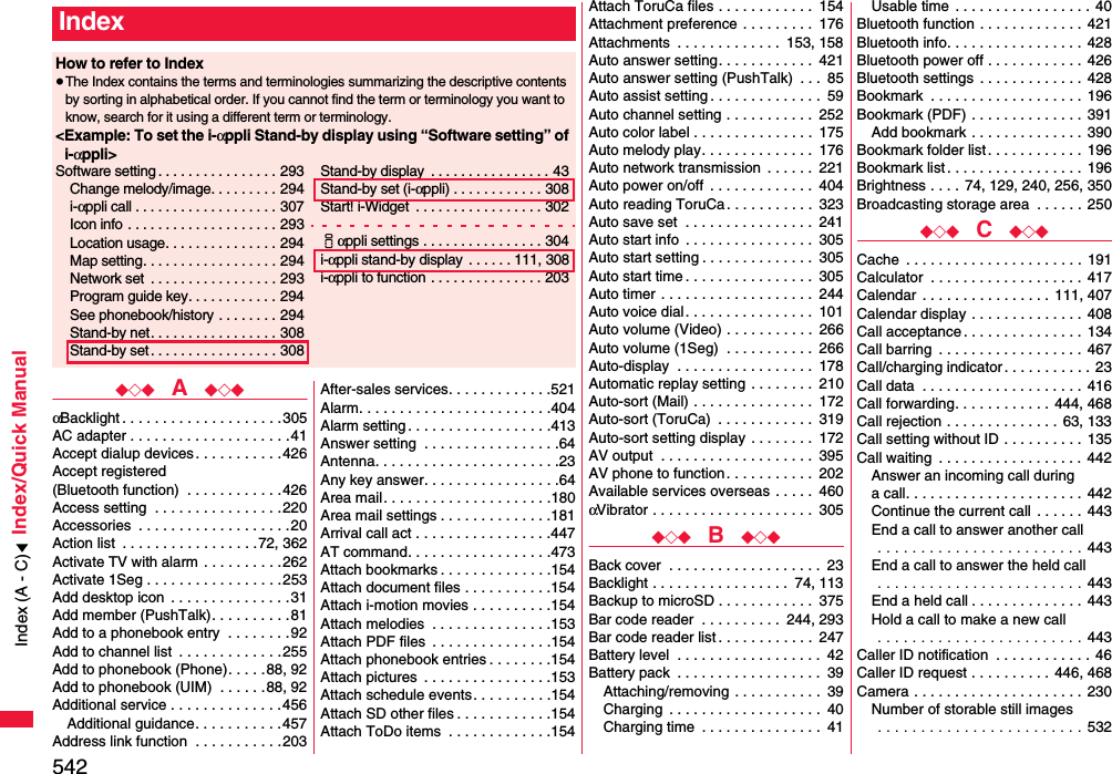 542Index/Quick Manual◆◇◆  A  ◆◇◆αBacklight . . . . . . . . . . . . . . . . . . . .305AC adapter . . . . . . . . . . . . . . . . . . . .41Accept dialup devices . . . . . . . . . . .426Accept registered (Bluetooth function)  . . . . . . . . . . . .426Access setting  . . . . . . . . . . . . . . . .220Accessories  . . . . . . . . . . . . . . . . . . .20Action list  . . . . . . . . . . . . . . . . .72, 362Activate TV with alarm  . . . . . . . . . .262Activate 1Seg . . . . . . . . . . . . . . . . .253Add desktop icon  . . . . . . . . . . . . . . .31Add member (PushTalk). . . . . . . . . .81Add to a phonebook entry  . . . . . . . .92Add to channel list  . . . . . . . . . . . . .255Add to phonebook (Phone). . . . . 88, 92Add to phonebook (UIM)  . . . . . .88, 92Additional service . . . . . . . . . . . . . .456Additional guidance. . . . . . . . . . .457Address link function  . . . . . . . . . . .203After-sales services. . . . . . . . . . . . .521Alarm. . . . . . . . . . . . . . . . . . . . . . . .404Alarm setting . . . . . . . . . . . . . . . . . .413Answer setting  . . . . . . . . . . . . . . . . .64Antenna. . . . . . . . . . . . . . . . . . . . . . .23Any key answer. . . . . . . . . . . . . . . . .64Area mail. . . . . . . . . . . . . . . . . . . . .180Area mail settings . . . . . . . . . . . . . .181Arrival call act . . . . . . . . . . . . . . . . .447AT command. . . . . . . . . . . . . . . . . .473Attach bookmarks . . . . . . . . . . . . . .154Attach document files . . . . . . . . . . .154Attach i-motion movies . . . . . . . . . .154Attach melodies  . . . . . . . . . . . . . . .153Attach PDF files  . . . . . . . . . . . . . . .154Attach phonebook entries . . . . . . . .154Attach pictures  . . . . . . . . . . . . . . . .153Attach schedule events. . . . . . . . . .154Attach SD other files . . . . . . . . . . . .154Attach ToDo items  . . . . . . . . . . . . .154IndexHow to refer to Index≥The Index contains the terms and terminologies summarizing the descriptive contents by sorting in alphabetical order. If you cannot find the term or terminology you want to know, search for it using a different term or terminology.&lt;Example: To set the i-αppli Stand-by display using “Software setting” of i-αppli&gt;Software setting . . . . . . . . . . . . . . . . 293Change melody/image. . . . . . . . . 294i-αppli call . . . . . . . . . . . . . . . . . . . 307Icon info  . . . . . . . . . . . . . . . . . . . . 293Location usage. . . . . . . . . . . . . . . 294Map setting. . . . . . . . . . . . . . . . . . 294Network set  . . . . . . . . . . . . . . . . . 293Program guide key. . . . . . . . . . . . 294See phonebook/history . . . . . . . . 294Stand-by net. . . . . . . . . . . . . . . . . 308Stand-by set . . . . . . . . . . . . . . . . . 308Stand-by display  . . . . . . . . . . . . . . . . 43Stand-by set (i-αppli) . . . . . . . . . . . . 308Start! i-Widget  . . . . . . . . . . . . . . . . . 302iαppli settings . . . . . . . . . . . . . . . . 304i-αppli stand-by display  . . . . . . 111, 308i-αppli to function . . . . . . . . . . . . . . . 203Attach ToruCa files . . . . . . . . . . . .  154Attachment preference . . . . . . . . .  176Attachments  . . . . . . . . . . . . .  153, 158Auto answer setting. . . . . . . . . . . .  421Auto answer setting (PushTalk)  . . .  85Auto assist setting . . . . . . . . . . . . . .  59Auto channel setting . . . . . . . . . . .  252Auto color label . . . . . . . . . . . . . . .  175Auto melody play. . . . . . . . . . . . . .  176Auto network transmission  . . . . . .  221Auto power on/off  . . . . . . . . . . . . .  404Auto reading ToruCa. . . . . . . . . . .  323Auto save set  . . . . . . . . . . . . . . . .  241Auto start info  . . . . . . . . . . . . . . . .  305Auto start setting . . . . . . . . . . . . . .  305Auto start time . . . . . . . . . . . . . . . .  305Auto timer  . . . . . . . . . . . . . . . . . . .  244Auto voice dial . . . . . . . . . . . . . . . .  101Auto volume (Video) . . . . . . . . . . .  266Auto volume (1Seg)  . . . . . . . . . . .  266Auto-display  . . . . . . . . . . . . . . . . .  178Automatic replay setting . . . . . . . .  210Auto-sort (Mail) . . . . . . . . . . . . . . .  172Auto-sort (ToruCa)  . . . . . . . . . . . .  319Auto-sort setting display . . . . . . . .  172AV output  . . . . . . . . . . . . . . . . . . .  395AV phone to function. . . . . . . . . . .  202Available services overseas . . . . .  460αVibrator . . . . . . . . . . . . . . . . . . . .  305◆◇◆  B  ◆◇◆Back cover  . . . . . . . . . . . . . . . . . . .  23Backlight . . . . . . . . . . . . . . . . .  74, 113Backup to microSD . . . . . . . . . . . .  375Bar code reader  . . . . . . . . . .  244, 293Bar code reader list . . . . . . . . . . . .  247Battery level  . . . . . . . . . . . . . . . . . .  42Battery pack  . . . . . . . . . . . . . . . . . .  39Attaching/removing . . . . . . . . . . .  39Charging  . . . . . . . . . . . . . . . . . . .  40Charging time  . . . . . . . . . . . . . . .  41Usable time . . . . . . . . . . . . . . . . . 40Bluetooth function . . . . . . . . . . . . .  421Bluetooth info. . . . . . . . . . . . . . . . . 428Bluetooth power off . . . . . . . . . . . . 426Bluetooth settings . . . . . . . . . . . . .  428Bookmark  . . . . . . . . . . . . . . . . . . . 196Bookmark (PDF) . . . . . . . . . . . . . .  391Add bookmark . . . . . . . . . . . . . .  390Bookmark folder list. . . . . . . . . . . .  196Bookmark list. . . . . . . . . . . . . . . . .  196Brightness . . . .  74, 129, 240, 256, 350Broadcasting storage area  . . . . . . 250◆◇◆  C  ◆◇◆Cache  . . . . . . . . . . . . . . . . . . . . . . 191Calculator  . . . . . . . . . . . . . . . . . . .  417Calendar  . . . . . . . . . . . . . . . . 111, 407Calendar display . . . . . . . . . . . . . .  408Call acceptance. . . . . . . . . . . . . . .  134Call barring  . . . . . . . . . . . . . . . . . . 467Call/charging indicator. . . . . . . . . . .  23Call data  . . . . . . . . . . . . . . . . . . . .  416Call forwarding. . . . . . . . . . . .  444, 468Call rejection . . . . . . . . . . . . . .  63, 133Call setting without ID . . . . . . . . . .  135Call waiting  . . . . . . . . . . . . . . . . . .  442Answer an incoming call during a call. . . . . . . . . . . . . . . . . . . . . .  442Continue the current call  . . . . . .  443End a call to answer another call . . . . . . . . . . . . . . . . . . . . . . . . 443End a call to answer the held call . . . . . . . . . . . . . . . . . . . . . . . . 443End a held call . . . . . . . . . . . . . . 443Hold a call to make a new call . . . . . . . . . . . . . . . . . . . . . . . . 443Caller ID notification  . . . . . . . . . . . . 46Caller ID request . . . . . . . . . .  446, 468Camera . . . . . . . . . . . . . . . . . . . . . 230Number of storable still images . . . . . . . . . . . . . . . . . . . . . . . . 532Index (A - C)