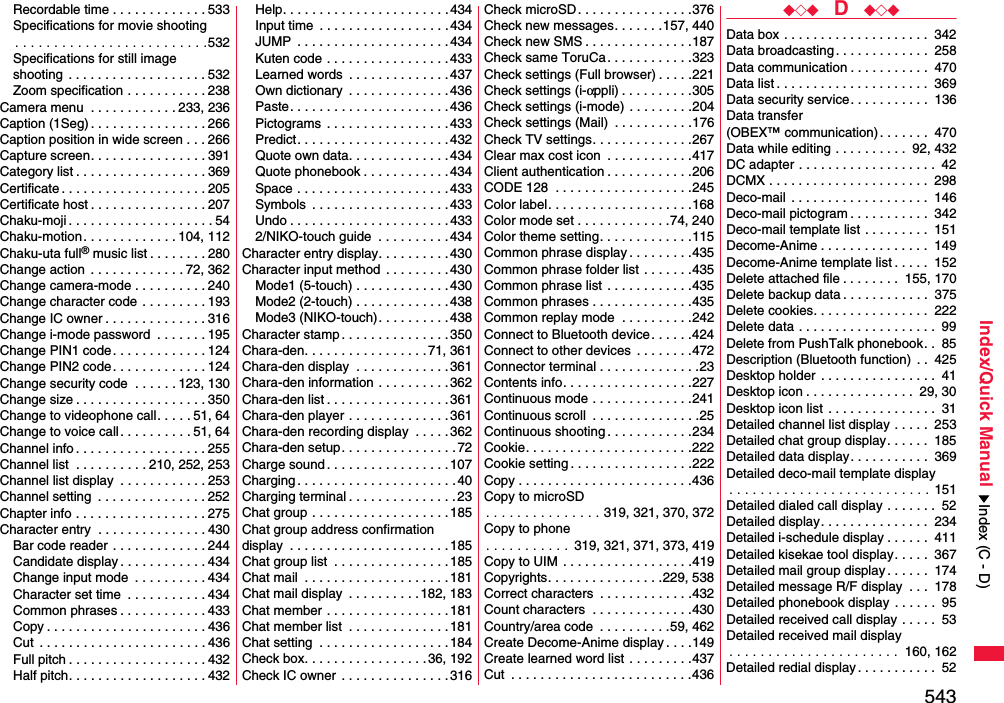 543Index/Quick ManualRecordable time . . . . . . . . . . . . . 533Specifications for movie shooting. . . . . . . . . . . . . . . . . . . . . . . . .532Specifications for still imageshooting  . . . . . . . . . . . . . . . . . . . 532Zoom specification . . . . . . . . . . . 238Camera menu  . . . . . . . . . . . . 233, 236Caption (1Seg) . . . . . . . . . . . . . . . . 266Caption position in wide screen . . . 266Capture screen. . . . . . . . . . . . . . . . 391Category list . . . . . . . . . . . . . . . . . . 369Certificate . . . . . . . . . . . . . . . . . . . . 205Certificate host . . . . . . . . . . . . . . . . 207Chaku-moji . . . . . . . . . . . . . . . . . . . . 54Chaku-motion . . . . . . . . . . . . . 104, 112Chaku-uta full® music list . . . . . . . . 280Change action  . . . . . . . . . . . . . 72, 362Change camera-mode . . . . . . . . . . 240Change character code . . . . . . . . . 193Change IC owner . . . . . . . . . . . . . . 316Change i-mode password  . . . . . . . 195Change PIN1 code. . . . . . . . . . . . . 124Change PIN2 code. . . . . . . . . . . . . 124Change security code  . . . . . . 123, 130Change size . . . . . . . . . . . . . . . . . . 350Change to videophone call. . . . . 51, 64Change to voice call. . . . . . . . . . 51, 64Channel info . . . . . . . . . . . . . . . . . . 255Channel list  . . . . . . . . . . 210, 252, 253Channel list display  . . . . . . . . . . . . 253Channel setting  . . . . . . . . . . . . . . . 252Chapter info . . . . . . . . . . . . . . . . . . 275Character entry  . . . . . . . . . . . . . . . 430Bar code reader . . . . . . . . . . . . . 244Candidate display . . . . . . . . . . . . 434Change input mode  . . . . . . . . . . 434Character set time  . . . . . . . . . . . 434Common phrases . . . . . . . . . . . . 433Copy . . . . . . . . . . . . . . . . . . . . . . 436Cut  . . . . . . . . . . . . . . . . . . . . . . . 436Full pitch . . . . . . . . . . . . . . . . . . . 432Half pitch. . . . . . . . . . . . . . . . . . . 432Help. . . . . . . . . . . . . . . . . . . . . . .434Input time  . . . . . . . . . . . . . . . . . . 434JUMP  . . . . . . . . . . . . . . . . . . . . .434Kuten code . . . . . . . . . . . . . . . . .433Learned words  . . . . . . . . . . . . . .437Own dictionary  . . . . . . . . . . . . . .436Paste. . . . . . . . . . . . . . . . . . . . . .436Pictograms  . . . . . . . . . . . . . . . . . 433Predict. . . . . . . . . . . . . . . . . . . . .432Quote own data. . . . . . . . . . . . . . 434Quote phonebook . . . . . . . . . . . .434Space . . . . . . . . . . . . . . . . . . . . . 433Symbols  . . . . . . . . . . . . . . . . . . .433Undo . . . . . . . . . . . . . . . . . . . . . . 4332/NIKO-touch guide  . . . . . . . . . . 434Character entry display. . . . . . . . . . 430Character input method  . . . . . . . . . 430Mode1 (5-touch) . . . . . . . . . . . . .430Mode2 (2-touch) . . . . . . . . . . . . .438Mode3 (NIKO-touch). . . . . . . . . . 438Character stamp . . . . . . . . . . . . . . . 350Chara-den. . . . . . . . . . . . . . . . . 71, 361Chara-den display  . . . . . . . . . . . . .361Chara-den information . . . . . . . . . .362Chara-den list . . . . . . . . . . . . . . . . .361Chara-den player . . . . . . . . . . . . . .361Chara-den recording display  . . . . .362Chara-den setup. . . . . . . . . . . . . . . .72Charge sound . . . . . . . . . . . . . . . . .107Charging . . . . . . . . . . . . . . . . . . . . . . 40Charging terminal . . . . . . . . . . . . . . . 23Chat group . . . . . . . . . . . . . . . . . . .185Chat group address confirmationdisplay  . . . . . . . . . . . . . . . . . . . . . . 185Chat group list  . . . . . . . . . . . . . . . .185Chat mail  . . . . . . . . . . . . . . . . . . . . 181Chat mail display  . . . . . . . . . .182, 183Chat member . . . . . . . . . . . . . . . . .181Chat member list  . . . . . . . . . . . . . .181Chat setting  . . . . . . . . . . . . . . . . . .184Check box. . . . . . . . . . . . . . . . . 36, 192Check IC owner  . . . . . . . . . . . . . . .316Check microSD. . . . . . . . . . . . . . . .376Check new messages. . . . . . .157, 440Check new SMS . . . . . . . . . . . . . . .187Check same ToruCa. . . . . . . . . . . .323Check settings (Full browser) . . . . .221Check settings (i-αppli) . . . . . . . . . .305Check settings (i-mode) . . . . . . . . .204Check settings (Mail)  . . . . . . . . . . .176Check TV settings. . . . . . . . . . . . . .267Clear max cost icon  . . . . . . . . . . . .417Client authentication . . . . . . . . . . . .206CODE 128  . . . . . . . . . . . . . . . . . . .245Color label. . . . . . . . . . . . . . . . . . . .168Color mode set . . . . . . . . . . . . .74, 240Color theme setting. . . . . . . . . . . . .115Common phrase display . . . . . . . . .435Common phrase folder list . . . . . . .435Common phrase list . . . . . . . . . . . .435Common phrases . . . . . . . . . . . . . .435Common replay mode  . . . . . . . . . .242Connect to Bluetooth device. . . . . .424Connect to other devices  . . . . . . . .472Connector terminal . . . . . . . . . . . . . .23Contents info. . . . . . . . . . . . . . . . . .227Continuous mode . . . . . . . . . . . . . .241Continuous scroll  . . . . . . . . . . . . . . .25Continuous shooting . . . . . . . . . . . .234Cookie. . . . . . . . . . . . . . . . . . . . . . .222Cookie setting . . . . . . . . . . . . . . . . .222Copy . . . . . . . . . . . . . . . . . . . . . . . .436Copy to microSD. . . . . . . . . . . . . . . 319, 321, 370, 372Copy to phone. . . . . . . . . . . 319, 321, 371, 373, 419Copy to UIM . . . . . . . . . . . . . . . . . .419Copyrights. . . . . . . . . . . . . . . .229, 538Correct characters  . . . . . . . . . . . . .432Count characters  . . . . . . . . . . . . . .430Country/area code  . . . . . . . . . .59, 462Create Decome-Anime display . . . .149Create learned word list . . . . . . . . .437Cut  . . . . . . . . . . . . . . . . . . . . . . . . .436◆◇◆  D  ◆◇◆Data box . . . . . . . . . . . . . . . . . . . .  342Data broadcasting. . . . . . . . . . . . .  258Data communication . . . . . . . . . . .  470Data list . . . . . . . . . . . . . . . . . . . . .  369Data security service. . . . . . . . . . .  136Data transfer (OBEX™ communication). . . . . . .  470Data while editing . . . . . . . . . .  92, 432DC adapter . . . . . . . . . . . . . . . . . . .  42DCMX . . . . . . . . . . . . . . . . . . . . . .  298Deco-mail . . . . . . . . . . . . . . . . . . .  146Deco-mail pictogram . . . . . . . . . . .  342Deco-mail template list . . . . . . . . .  151Decome-Anime . . . . . . . . . . . . . . .  149Decome-Anime template list . . . . .  152Delete attached file . . . . . . . .  155, 170Delete backup data . . . . . . . . . . . .  375Delete cookies. . . . . . . . . . . . . . . .  222Delete data . . . . . . . . . . . . . . . . . . .  99Delete from PushTalk phonebook. .  85Description (Bluetooth function) . .  425Desktop holder . . . . . . . . . . . . . . . .  41Desktop icon . . . . . . . . . . . . . . .  29, 30Desktop icon list . . . . . . . . . . . . . . .  31Detailed channel list display . . . . .  253Detailed chat group display. . . . . .  185Detailed data display. . . . . . . . . . .  369Detailed deco-mail template display. . . . . . . . . . . . . . . . . . . . . . . . . . 151Detailed dialed call display . . . . . . .  52Detailed display. . . . . . . . . . . . . . .  234Detailed i-schedule display . . . . . .  411Detailed kisekae tool display. . . . .  367Detailed mail group display . . . . . .  174Detailed message R/F display  . . .  178Detailed phonebook display . . . . . .  95Detailed received call display . . . . .  53Detailed received mail display. . . . . . . . . . . . . . . . . . . . . .  160, 162Detailed redial display . . . . . . . . . . .  52Index (C - D)