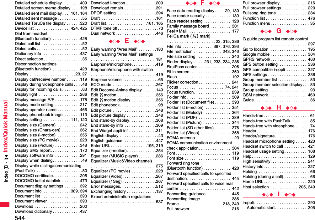 544Index/Quick ManualDetailed schedule display. . . . . . . .409Detailed screen memo display . . . .198Detailed sent mail display. . . .161, 164Detailed sent message . . . . . . . . . . .55Detailed ToruCa file display . . . . . .320Device list . . . . . . . . . . . . . . . .424, 425Dial from headset (Bluetooth function)  . . . . . . . . . . . .428Dialed call list . . . . . . . . . . . . . . . . . .52Dialed calls . . . . . . . . . . . . . . . . . . . .52Dictionary info. . . . . . . . . . . . . . . . .437Direct selection . . . . . . . . . . . . . . . . .35Disconnection settings (Bluetooth function)  . . . . . . . . . . . .428Display  . . . . . . . . . . . . . . . . . . . . 23, 27Display call/receive number . . . . . .119Display during videophone calls . . . .48Display for incoming calls . . . . . . . . .63Display light  . . . . . . . . . . . . . . . . . .266Display message R/F . . . . . . . . . . .178Display mode setting  . . . . . . . . . . .217Display operator name . . . . . . . . . .466Display phonebook image  . . . . . . .113Display setting  . . . . . . . . . . . .111, 120Display size (Camera)  . . . . . . . . . .242Display size (Chara-den)  . . . . . . . .362Display size (i-motion)  . . . . . . . . . .355Display size (PC movie) . . . . . . . . .228Display size (Picture)  . . . . . . . . . . .348Display SMS report. . . . . . . . . . . . .170Display software info  . . . . . . . . . . .291Display when dialing. . . . . . . . . . . . .49Display while dialing/communicating(PushTalk)  . . . . . . . . . . . . . . . . . . . .80DOCOMO certificate. . . . . . . . . . . .205DOCOMO keitai datalink  . . . . . . . .473Document display settings . . . . . . .392Document info  . . . . . . . . . . . .389, 394Document list  . . . . . . . . . . . . . . . . .393Document viewer  . . . . . . . . . . . . . .393Download . . . . . . . . . . . . . . . . . . . .200Download dictionary . . . . . . . . . . . .437Download i-motion  . . . . . . . . . . . . .209Download remain  . . . . . . . . . . . . . .391DPOF setting  . . . . . . . . . . . . . . . . .394Draft  . . . . . . . . . . . . . . . . . . . . . . . .161Draft list. . . . . . . . . . . . . . . . . .161, 165DTMF tone off . . . . . . . . . . . . . . . . . .73Dual network . . . . . . . . . . . . . . . . . .446◆◇◆  E  ◆◇◆Early warning “Area Mail” . . . . . . . .180Early warning “Area Mail” settings. . . . . . . . . . . . . . . . . . . . . . . . . .  181Earphone/microphone. . . . . . . . . . .419Earphone/microphone with switch. . . . . . . . . . . . . . . . . . . . . . . . . .  419Earpiece volume . . . . . . . . . . . . . . . .65ECO mode  . . . . . . . . . . . . . . . . . . .267Edit Decome-Anime display . . . . . .149Edit imotion . . . . . . . . . . . . . . . . .356Edit imotion display . . . . . . . . . . .356Edit phonebook . . . . . . . . . . . . . . . . .98Edit picture  . . . . . . . . . . . . . . . . . . .348Edit picture display . . . . . . . . . . . . .348End stand-by display. . . . . . . . . . . .308End stand-by info  . . . . . . . . . . . . . .309End Widget appli inf . . . . . . . . . . . .311English display  . . . . . . . . . . . . . . . . .43English guidance. . . . . . . . . . . . . . .447Enter URL . . . . . . . . . . . . . . . .195, 219Equalizer (i-motion). . . . . . . . . . . . .354Equalizer (MUSIC player) . . . . . . . .286Equalizer (Music&amp;Video channel). . . . . . . . . . . . . . . . . . . . . . . . . .  275Equalizer (PC movie)  . . . . . . . . . . .228Equalizer (Video)  . . . . . . . . . . . . . .267Equalizer (1Seg) . . . . . . . . . . . . . . .267Error messages. . . . . . . . . . . . . . . .512Exchanging history . . . . . . . . . . . . .137Export administration regulations. . . . . . . . . . . . . . . . . . . . . . . . . .  537◆◇◆ F  ◆◇◆Face data reading display . . .  129, 130Face reader security . . . . . . . . . . .  130Face reader setting . . . . . . . . . . . .  128Family message board . . . . . . . . .  301Feel＊Mail . . . . . . . . . . . . . . . . . . .  177FeliCa mark (f mark). . . . . . . . . . . . . . . . . . . . 23, 315, 386File info . . . . . . . . . . . . .  367, 376, 393File restriction . . . . . . . . . . . .  243, 346File size setting . . . . . . . . . . . . . . .  240Finder display . . . .  231, 233, 234, 236FirstPass center  . . . . . . . . . . . . . .  206Fit in screen. . . . . . . . . . . . . . . . . .  350Flash . . . . . . . . . . . . . . . . . . . . . . .  192Flicker correction . . . . . . . . . . . . . .  241Focus  . . . . . . . . . . . . . . . . . . .  74, 241Focus function . . . . . . . . . . . . . . . .  239Folder info . . . . . . . . . . . . . . . . . . .  309Folder list (Document file) . . . . . . .  393Folder list (i-motion)  . . . . . . . . . . .  351Folder list (Melody) . . . . . . . . . . . .  364Folder list (PDF)  . . . . . . . . . . . . . .  389Folder list (Picture)  . . . . . . . . . . . .  344Folder list (SD other files) . . . . . . .  376Folder list (Video)  . . . . . . . . . . . . .  358FOMA antenna . . . . . . . . . . . . . . . .  23FOMA communication environmentcheck application. . . . . . . . . . . . . .  304Font . . . . . . . . . . . . . . . . . . . . . . . .  119Font size . . . . . . . . . . . . . . . . . . . .  119Forward ring tone (Bluetooth function) . . . . . . . . . . . .  428Forward specified calls to specified destination . . . . . . . . . . . . . . . . . . .  445Forward specified calls to voice mail center  . . . . . . . . . . . . . . . . . . . . . .  442Forwarding guidance. . . . . . . . . . .  445Forwarding image . . . . . . . . . . . . .  386Frame . . . . . . . . . . . . . . . . . .  218, 349Full browser. . . . . . . . . . . . . . . . . .  216Full browser display. . . . . . . . . . . .  216Full browser settings . . . . . . . . . . .  220Fullsong ring tone  . . . . . . . . . . . . .  284Function list . . . . . . . . . . . . . . . . . . 476Function menu. . . . . . . . . . . . . . . . .  35◆◇◆  G  ◆◇◆G guide program list remote control. . . . . . . . . . . . . . . . . . . . . . . . . . 297Go to location  . . . . . . . . . . . . . . . .  195Google mobile . . . . . . . . . . . . . . . .  304GPRS network. . . . . . . . . . . . . . . .  460GPS button setting  . . . . . . . . . . . .  336GPS compatible i-αppli  . . . . . . . . .  327GPS settings . . . . . . . . . . . . . . . . .  336Group member list . . . . . . . . . . . . . .  83Group member selection display . . .  83Group setting . . . . . . . . . . . . . . . . . .  93GSM network. . . . . . . . . . . . . . . . .  460Guide . . . . . . . . . . . . . . . . . . . . . . . . 36◆◇◆  H  ◆◇◆Hands-free. . . . . . . . . . . . . . . . . . . . 61Hands-free with PushTalk . . . . . . . . 85Hands-free with videophone . . . . . .  74Header. . . . . . . . . . . . . . . . . . . . . .  176Header/signature . . . . . . . . . . . . . .  176Headset microphone setting . . . . .  420Headset switch to call . . . . . . . . . .  421Headset usage setting. . . . . . . . . .  108Help . . . . . . . . . . . . . . . . . . . . . . . . 129High sensitivity. . . . . . . . . . . . . . . .  241History info. . . . . . . . . . . . . . . . . . .  227Holding  . . . . . . . . . . . . . . . . . . . . . . 66Holding (during a call) . . . . . . . . . . . 66Home URL. . . . . . . . . . . . . . . . . . .  220Host selection  . . . . . . . . . . . .  205, 340◆◇◆  I  ◆◇◆i-αppli . . . . . . . . . . . . . . . . . . . . . . . 290Automatic start. . . . . . . . . . . . . .  305Index (D - I)