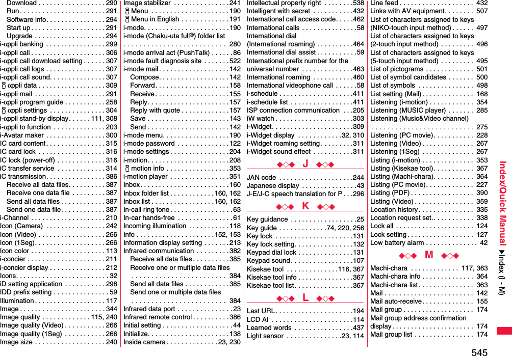 545Index/Quick ManualDownload . . . . . . . . . . . . . . . . . . 290Run . . . . . . . . . . . . . . . . . . . . . . . 291Software info. . . . . . . . . . . . . . . . 294Start up . . . . . . . . . . . . . . . . . . . . 291Upgrade . . . . . . . . . . . . . . . . . . . 294i-αppli banking  . . . . . . . . . . . . . . . . 299i-αppli call . . . . . . . . . . . . . . . . . . . . 306i-αppli call download setting . . . . . . 307i-αppli call logs . . . . . . . . . . . . . . . . 307i-αppli call sound. . . . . . . . . . . . . . . 307iαppli data . . . . . . . . . . . . . . . . . . 309i-αppli mail  . . . . . . . . . . . . . . . . . . . 291i-αppli program guide . . . . . . . . . . . 258iαppli settings  . . . . . . . . . . . . . . . 304i-αppli stand-by display. . . . . . 111, 308i-αppli to function  . . . . . . . . . . . . . . 203i-Avatar maker  . . . . . . . . . . . . . . . . 300IC card content. . . . . . . . . . . . . . . . 315IC card lock  . . . . . . . . . . . . . . . . . . 316IC lock (power-off)  . . . . . . . . . . . . . 316iC transfer service  . . . . . . . . . . . . . 314iC transmission. . . . . . . . . . . . . . . . 386Receive all data files. . . . . . . . . . 387Receive one data file  . . . . . . . . . 387Send all data files . . . . . . . . . . . . 387Send one data file. . . . . . . . . . . . 387i-Channel . . . . . . . . . . . . . . . . . . . . 210Icon (Camera)  . . . . . . . . . . . . . . . . 242Icon (Video) . . . . . . . . . . . . . . . . . . 266Icon (1Seg). . . . . . . . . . . . . . . . . . . 266Icon color . . . . . . . . . . . . . . . . . . . . 113i-concier . . . . . . . . . . . . . . . . . . . . . 211i-concier display . . . . . . . . . . . . . . . 212Icons. . . . . . . . . . . . . . . . . . . . . . . . . 32iD setting application  . . . . . . . . . . . 298IDD prefix setting . . . . . . . . . . . . . . . 59Illumination . . . . . . . . . . . . . . . . . . . 117Image . . . . . . . . . . . . . . . . . . . . . . . 344Image quality . . . . . . . . . . . . . 115, 240Image quality (Video) . . . . . . . . . . . 266Image quality (1Seg)  . . . . . . . . . . . 266Image size  . . . . . . . . . . . . . . . . . . . 240Image stabilizer  . . . . . . . . . . . . . . .241iMenu  . . . . . . . . . . . . . . . . . . . . . 190iMenu in English . . . . . . . . . . . . .191i-mode. . . . . . . . . . . . . . . . . . . . . . .190i-mode (Chaku-uta full®) folder list. . . . . . . . . . . . . . . . . . . . . . . . . .  280i-mode arrival act (PushTalk) . . . . . . 86i-mode fault diagnosis site . . . . . . . 522i-mode mail . . . . . . . . . . . . . . . . . . . 142Compose. . . . . . . . . . . . . . . . . . . 142Forward. . . . . . . . . . . . . . . . . . . . 158Receive . . . . . . . . . . . . . . . . . . . . 155Reply. . . . . . . . . . . . . . . . . . . . . .157Reply with quote . . . . . . . . . . . . .157Save . . . . . . . . . . . . . . . . . . . . . .143Send . . . . . . . . . . . . . . . . . . . . . . 142i-mode menu. . . . . . . . . . . . . . . . . .190i-mode password  . . . . . . . . . . . . . .122i-mode settings . . . . . . . . . . . . . . . .204i-motion. . . . . . . . . . . . . . . . . . . . . . 208imotion info . . . . . . . . . . . . . . . . . 353i-motion player  . . . . . . . . . . . . . . . .351Inbox. . . . . . . . . . . . . . . . . . . . . . . .160Inbox folder list . . . . . . . . . . . .160, 162Inbox list . . . . . . . . . . . . . . . . .160, 162In-call ring tone . . . . . . . . . . . . . . . . . 63In-car hands-free  . . . . . . . . . . . . . . .61Incoming illumination  . . . . . . . . . . . 118Info . . . . . . . . . . . . . . . . . . . . . 152, 153Information display setting . . . . . . .213Infrared communication  . . . . . . . . .382Receive all data files . . . . . . . . . . 385Receive one or multiple data files. . . . . . . . . . . . . . . . . . . . . . . .  384Send all data files . . . . . . . . . . . .385Send one or multiple data files. . . . . . . . . . . . . . . . . . . . . . . .  384Infrared data port  . . . . . . . . . . . . . . .23Infrared remote control . . . . . . . . . . 386Initial setting . . . . . . . . . . . . . . . . . . . 44Initialize. . . . . . . . . . . . . . . . . . . . . . 138Inside camera . . . . . . . . . . . . . . 23, 230Intellectual property right  . . . . . . . .538Intelligent with secret  . . . . . . . . . . .432International call access code. . . . .462International calls . . . . . . . . . . . . . . .58International dial (International roaming) . . . . . . . . . .464International dial assist . . . . . . . . . . .59International prefix number for the universal number  . . . . . . . . . . . . . .463International roaming  . . . . . . . . . . .460International videophone call  . . . . . .58i-schedule . . . . . . . . . . . . . . . . . . . .411i-schedule list  . . . . . . . . . . . . . . . . .411ISP connection communication  . . .205iW watch . . . . . . . . . . . . . . . . . . . . .303i-Widget. . . . . . . . . . . . . . . . . . . . . .309i-Widget display  . . . . . . . . . . . .32, 310i-Widget roaming setting . . . . . . . . .311i-Widget sound effect  . . . . . . . . . . .311◆◇◆  J  ◆◇◆JAN code  . . . . . . . . . . . . . . . . . . . .244Japanese display  . . . . . . . . . . . . . . .43J-E/J-C speech translation for P . . .296◆◇◆  K  ◆◇◆Key guidance  . . . . . . . . . . . . . . . . . .25Key guide . . . . . . . . . . . . .74, 220, 256Key lock  . . . . . . . . . . . . . . . . . . . . .131Key lock setting. . . . . . . . . . . . . . . .132Keypad dial lock . . . . . . . . . . . . . . .131Keypad sound. . . . . . . . . . . . . . . . .107Kisekae tool  . . . . . . . . . . . . . .116, 367Kisekae tool info . . . . . . . . . . . . . . .367Kisekae tool list. . . . . . . . . . . . . . . .367◆◇◆  L  ◆◇◆Last URL. . . . . . . . . . . . . . . . . . . . .194LCD AI  . . . . . . . . . . . . . . . . . . . . . .114Learned words  . . . . . . . . . . . . . . . .437Light sensor  . . . . . . . . . . . . . . .23, 114Line feed . . . . . . . . . . . . . . . . . . . .  432Links with AV equipment. . . . . . . .  507List of characters assigned to keys(NIKO-touch input method) . . . . . .  497List of characters assigned to keys(2-touch input method)  . . . . . . . . .  496List of characters assigned to keys(5-touch input method)  . . . . . . . . .  495List of pictograms . . . . . . . . . . . . .  501List of symbol candidates . . . . . . .  500List of symbols  . . . . . . . . . . . . . . .  498List setting (Mail). . . . . . . . . . . . . .  168Listening (i-motion) . . . . . . . . . . . .  354Listening (MUSIC player)  . . . . . . .  285Listening (Music&amp;Video channel). . . . . . . . . . . . . . . . . . . . . . . . . . 275Listening (PC movie). . . . . . . . . . .  228Listening (Video) . . . . . . . . . . . . . .  267Listening (1Seg) . . . . . . . . . . . . . .  267Listing (i-motion) . . . . . . . . . . . . . .  353Listing (Kisekae tool). . . . . . . . . . .  367Listing (Machi-chara). . . . . . . . . . .  364Listing (PC movie). . . . . . . . . . . . .  227Listing (PDF) . . . . . . . . . . . . . . . . .  390Listing (Video) . . . . . . . . . . . . . . . .  359Location history. . . . . . . . . . . . . . .  335Location request set.. . . . . . . . . . .  338Lock all  . . . . . . . . . . . . . . . . . . . . .  124Lock setting . . . . . . . . . . . . . . . . . .  127Low battery alarm . . . . . . . . . . . . . .  42◆◇◆  M  ◆◇◆Machi-chara  . . . . . . . . . . . . .  117, 363Machi-chara info . . . . . . . . . . . . . .  364Machi-chara list. . . . . . . . . . . . . . .  363Mail . . . . . . . . . . . . . . . . . . . . . . . .  142Mail auto-receive. . . . . . . . . . . . . .  155Mail group . . . . . . . . . . . . . . . . . . .  174Mail group address confirmationdisplay. . . . . . . . . . . . . . . . . . . . . .  174Mail group list  . . . . . . . . . . . . . . . .  174Index (I - M)