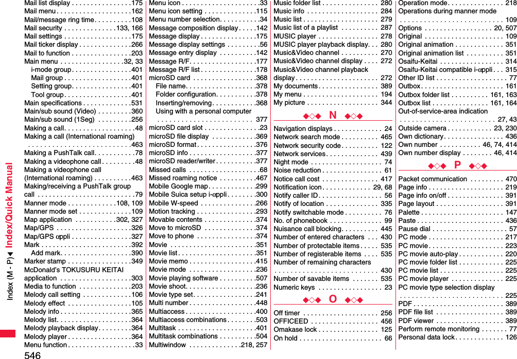 546Index/Quick ManualMail list display . . . . . . . . . . . . . . . .175Mail menu . . . . . . . . . . . . . . . . . . . .162Mail/message ring time. . . . . . . . . .108Mail security . . . . . . . . . . . . . .133, 166Mail settings . . . . . . . . . . . . . . . . . .175Mail ticker display . . . . . . . . . . . . . .266Mail to function . . . . . . . . . . . . . . . .203Main menu . . . . . . . . . . . . . . . . .32, 33i-mode group. . . . . . . . . . . . . . . .401Mail group . . . . . . . . . . . . . . . . . .401Setting group. . . . . . . . . . . . . . . .401Tool group. . . . . . . . . . . . . . . . . .401Main specifications . . . . . . . . . . . . .531Main/sub sound (Video) . . . . . . . . .360Main/sub sound (1Seg)  . . . . . . . . .256Making a call. . . . . . . . . . . . . . . . . . .48Making a call (International roaming) . . . . . . . . . . . . . . . . . . . . . . . . . .463Making a PushTalk call. . . . . . . . . . .78Making a videophone call . . . . . . . . .48Making a videophone call (International roaming) . . . . . . . . . .463Making/receiving a PushTalk groupcall  . . . . . . . . . . . . . . . . . . . . . . . . . .79Manner mode . . . . . . . . . . . . .108, 109Manner mode set . . . . . . . . . . . . . .109Map application  . . . . . . . . . . .302, 327Map/GPS  . . . . . . . . . . . . . . . . . . . .326Map/GPS αppli . . . . . . . . . . . . . . . .327Mark . . . . . . . . . . . . . . . . . . . . . . . .392Add mark. . . . . . . . . . . . . . . . . . .390Marker stamp . . . . . . . . . . . . . . . . .349McDonald’s TOKUSURU KEITAI application  . . . . . . . . . . . . . . . . . . .303Media to function  . . . . . . . . . . . . . .203Melody call setting  . . . . . . . . . . . . .106Melody effect  . . . . . . . . . . . . . . . . .105Melody info . . . . . . . . . . . . . . . . . . .365Melody list. . . . . . . . . . . . . . . . . . . .364Melody playback display. . . . . . . . .364Melody player . . . . . . . . . . . . . . . . .364Menu function . . . . . . . . . . . . . . . . . .33Menu icon . . . . . . . . . . . . . . . . . . . . .33Menu icon setting . . . . . . . . . . . . . .115Menu number selection. . . . . . . . . . .34Message composition display . . . . .142Message display . . . . . . . . . . . . . . .175Message display settings . . . . . . . . .56Message entry display  . . . . . . . . . .142Message R/F. . . . . . . . . . . . . . . . . .177Message R/F list . . . . . . . . . . . . . . .178microSD card  . . . . . . . . . . . . . . . . .368File name. . . . . . . . . . . . . . . . . . .378Folder configuration. . . . . . . . . . .378Inserting/removing. . . . . . . . . . . .368Using with a personal computer. . . . . . . . . . . . . . . . . . . . . . . .  377microSD card slot . . . . . . . . . . . . . . .23microSD file display  . . . . . . . . . . . .369microSD format . . . . . . . . . . . . . . . .376microSD info . . . . . . . . . . . . . . . . . .377microSD reader/writer . . . . . . . . . . .377Missed calls  . . . . . . . . . . . . . . . . . . .68Missed roaming notice  . . . . . . . . . .467Mobile Google map. . . . . . . . . . . . .299Mobile Suica setup i-αppli . . . . . . . .300Mobile W-speed  . . . . . . . . . . . . . . .266Motion tracking . . . . . . . . . . . . . . . .293Movable contents . . . . . . . . . . . . . .374Move to microSD  . . . . . . . . . . . . . .374Move to phone  . . . . . . . . . . . . . . . .374Movie  . . . . . . . . . . . . . . . . . . . . . . .351Movie list . . . . . . . . . . . . . . . . . . . . .351Movie memo . . . . . . . . . . . . . . . . . .415Movie mode  . . . . . . . . . . . . . . . . . .236Movie playing software . . . . . . . . . .507Movie shoot. . . . . . . . . . . . . . . . . . .236Movie type set. . . . . . . . . . . . . . . . .241Multi number . . . . . . . . . . . . . . . . . .448Multiaccess . . . . . . . . . . . . . . . . . . .400Multiaccess combinations . . . . . . . .503Multitask . . . . . . . . . . . . . . . . . . . . .401Multitask combinations . . . . . . . . . .504Multiwindow  . . . . . . . . . . . . . .218, 257Music folder list . . . . . . . . . . . . . . .  280Music info  . . . . . . . . . . . . . . . . . . .  284Music list . . . . . . . . . . . . . . . . . . . .  279Music list of a playlist  . . . . . . . . . .  287MUSIC player  . . . . . . . . . . . . . . . .  278MUSIC player playback display. . .  280Music&amp;Video channel . . . . . . . . . .  270Music&amp;Video channel display . . . .  272Music&amp;Video channel playback display . . . . . . . . . . . . . . . . . . . . . .  272My documents. . . . . . . . . . . . . . . .  389My menu . . . . . . . . . . . . . . . . . . . .  194My picture . . . . . . . . . . . . . . . . . . .  344◆◇◆  N  ◆◇◆Navigation displays . . . . . . . . . . . . .  24Network search mode . . . . . . . . . .  465Network security code. . . . . . . . . .  122Network services . . . . . . . . . . . . . .  439Night mode . . . . . . . . . . . . . . . . . . .  74Noise reduction . . . . . . . . . . . . . . . .  61Notice call cost  . . . . . . . . . . . . . . .  417Notification icon . . . . . . . . . . . . .  29, 68Notify caller ID . . . . . . . . . . . . . . . . .  56Notify of location . . . . . . . . . . . . . .  335Notify switchable mode . . . . . . . . . .  76No. of phonebook . . . . . . . . . . . . . .  99Nuisance call blocking. . . . . . . . . .  445Number of entered characters  . . .  430Number of protectable items . . . . .  535Number of registerable items  . . . .  535Number of remaining characters. . . . . . . . . . . . . . . . . . . . . . . . . .  430Number of savable items  . . . . . . .  535Numeric keys  . . . . . . . . . . . . . . . . .  23◆◇◆  O  ◆◇◆Off timer  . . . . . . . . . . . . . . . . . . . .  256OFFICEED  . . . . . . . . . . . . . . . . . .  456Omakase lock . . . . . . . . . . . . . . . .  125On hold . . . . . . . . . . . . . . . . . . . . . .  66Operation mode. . . . . . . . . . . . . . .  218Operations during manner mode. . . . . . . . . . . . . . . . . . . . . . . . . . 109Options  . . . . . . . . . . . . . . . . . . 20, 507Original  . . . . . . . . . . . . . . . . . . . . . 109Original animation . . . . . . . . . . . . . 351Original animation list  . . . . . . . . . .  351Osaifu-Keitai  . . . . . . . . . . . . . . . . . 314Osaifu-Keitai compatible i-αppli . . .  315Other ID list . . . . . . . . . . . . . . . . . . . 77Outbox . . . . . . . . . . . . . . . . . . . . . . 161Outbox folder list . . . . . . . . . .  161, 163Outbox list . . . . . . . . . . . . . . . 161, 164Out-of-service-area indication. . . . . . . . . . . . . . . . . . . . . . . .  27, 43Outside camera . . . . . . . . . . . .  23, 230Own dictionary. . . . . . . . . . . . . . . .  436Own number  . . . . . . . . . . . 46, 74, 414Own number display . . . . . . . .  46, 414◆◇◆  P  ◆◇◆Packet communication  . . . . . . . . .  470Page info . . . . . . . . . . . . . . . . . . . .  219Page info on/off . . . . . . . . . . . . . . .  391Page layout . . . . . . . . . . . . . . . . . .  391Palette . . . . . . . . . . . . . . . . . . . . . . 147Paste . . . . . . . . . . . . . . . . . . . . . . . 436Pause dial . . . . . . . . . . . . . . . . . . . . 57PC mode . . . . . . . . . . . . . . . . . . . . 217PC movie. . . . . . . . . . . . . . . . . . . . 223PC movie auto-play . . . . . . . . . . . .  220PC movie folder list . . . . . . . . . . . .  225PC movie list . . . . . . . . . . . . . . . . .  225PC movie player  . . . . . . . . . . . . . .  225PC movie type selection display. . . . . . . . . . . . . . . . . . . . . . . . . . 225PDF . . . . . . . . . . . . . . . . . . . . . . . . 389PDF file list  . . . . . . . . . . . . . . . . . . 389PDF viewer . . . . . . . . . . . . . . . . . .  389Perform remote monitoring . . . . . . .  77Personal data lock . . . . . . . . . . . . .  126Index (M - P)