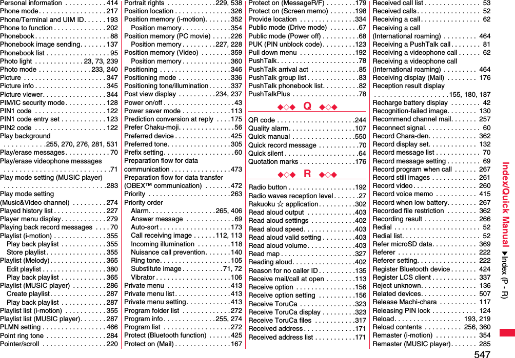 547Index/Quick ManualPersonal information  . . . . . . . . . . . 414Phone mode. . . . . . . . . . . . . . . . . . 217Phone/Terminal and UIM ID. . . . . . 193Phone to function . . . . . . . . . . . . . . 202Phonebook . . . . . . . . . . . . . . . . . . . . 88Phonebook image sending. . . . . . . 137Phonebook list . . . . . . . . . . . . . . . . . 95Photo light  . . . . . . . . . . . . . 23, 73, 239Photo mode . . . . . . . . . . . . . . 233, 240Picture  . . . . . . . . . . . . . . . . . . . . . . 347Picture info . . . . . . . . . . . . . . . . . . . 345Picture viewer. . . . . . . . . . . . . . . . . 344PIM/IC security mode . . . . . . . . . . . 128PIN1 code  . . . . . . . . . . . . . . . . . . . 122PIN1 code entry set . . . . . . . . . . . . 123PIN2 code  . . . . . . . . . . . . . . . . . . . 122Play background . . . . . . . . . . .255, 270, 276, 281, 531Play/erase messages . . . . . . . . . . . . 70Play/erase videophone messages . . . . . . . . . . . . . . . . . . . . . . . . . . .71Play mode setting (MUSIC player) . . . . . . . . . . . . . . . . . . . . . . . . . .283Play mode setting (Music&amp;Video channel)  . . . . . . . . . 274Played history list . . . . . . . . . . . . . . 227Player menu display. . . . . . . . . . . . 279Playing back record messages  . . . . 70Playlist (i-motion) . . . . . . . . . . . . . . 355Play back playlist  . . . . . . . . . . . . 355Store playlist . . . . . . . . . . . . . . . . 355Playlist (Melody) . . . . . . . . . . . . . . . 365Edit playlist . . . . . . . . . . . . . . . . . 380Play back playlist  . . . . . . . . . . . . 365Playlist (MUSIC player)  . . . . . . . . . 286Create playlist . . . . . . . . . . . . . . . 287Play back playlist  . . . . . . . . . . . . 287Playlist list (i-motion)  . . . . . . . . . . . 355Playlist list (MUSIC player). . . . . . . 287PLMN setting . . . . . . . . . . . . . . . . . 466Point ring tone  . . . . . . . . . . . . . . . . 284Pointer/scroll  . . . . . . . . . . . . . . . . . 220Portrait rights  . . . . . . . . . . . . .229, 538Position location . . . . . . . . . . . . . . .326Position memory (i-motion). . . . . . .352Position memory . . . . . . . . . . . . . 354Position memory (PC movie) . . . . . 226Position memory . . . . . . . . .227, 228Position memory (Video)  . . . . . . . .359Position memory . . . . . . . . . . . . . 360Positioning  . . . . . . . . . . . . . . . . . . . 346Positioning mode  . . . . . . . . . . . . . . 336Positioning tone/illumination . . . . . .337Post view display  . . . . . . . . . . 234, 237Power on/off . . . . . . . . . . . . . . . . . . .43Power saver mode . . . . . . . . . . . . . 113Prediction conversion at reply  . . . . 175Prefer Chaku-moji. . . . . . . . . . . . . . .56Preferred device . . . . . . . . . . . . . . .425Preferred tone. . . . . . . . . . . . . . . . . 305Prefix setting. . . . . . . . . . . . . . . . . . . 60Preparation flow for data communication . . . . . . . . . . . . . . . .473Preparation flow for data transfer(OBEX™ communication)  . . . . . . .472Priority  . . . . . . . . . . . . . . . . . . . . . .263Priority orderAlarm. . . . . . . . . . . . . . . . . . 265, 406Answer message  . . . . . . . . . . . . .69Auto-sort . . . . . . . . . . . . . . . . . . .173Call receiving image . . . . . .112, 113Incoming illumination  . . . . . . . . .118Nuisance call prevention. . . . . . . 140Ring tone. . . . . . . . . . . . . . . . . . . 105Substitute image . . . . . . . . . . . 71, 72Vibrator . . . . . . . . . . . . . . . . . . . .106Private menu  . . . . . . . . . . . . . . . . . 413Private menu list . . . . . . . . . . . . . . .413Private menu setting. . . . . . . . . . . . 413Program folder list  . . . . . . . . . . . . .272Program info . . . . . . . . . . . . . .255, 274Program list  . . . . . . . . . . . . . . . . . .272Protect (Bluetooth function)  . . . . . .425Protect on (Mail) . . . . . . . . . . . . . . .167Protect on (MessageR/F) . . . . . . . .179Protect on (Screen memo) . . . . . . .198Provide location  . . . . . . . . . . . . . . .334Public mode (Drive mode)  . . . . . . . .67Public mode (Power off) . . . . . . . . . .68PUK (PIN unblock code). . . . . . . . .123Pull down menu  . . . . . . . . . . . . . . .192PushTalk . . . . . . . . . . . . . . . . . . . . . .78PushTalk arrival act  . . . . . . . . . . . . .85PushTalk group list . . . . . . . . . . . . . .83PushTalk phonebook list. . . . . . . . . .82PushTalkPlus . . . . . . . . . . . . . . . . . .78◆◇◆  Q  ◆◇◆QR code . . . . . . . . . . . . . . . . . . . . .244Quality alarm. . . . . . . . . . . . . . . . . .107Quick manual . . . . . . . . . . . . . . . . .550Quick record message . . . . . . . . . . .70Quick silent . . . . . . . . . . . . . . . . . . . .64Quotation marks . . . . . . . . . . . . . . .176◆◇◆  R  ◆◇◆Radio button . . . . . . . . . . . . . . . . . .192Radio waves reception level . . . . . . .27Rakuoku ☆ application. . . . . . . . . .302Read aloud output  . . . . . . . . . . . . .403Read aloud settings  . . . . . . . . . . . .402Read aloud speed. . . . . . . . . . . . . .403Read aloud valid setting . . . . . . . . .403Read aloud volume. . . . . . . . . . . . .403Read map . . . . . . . . . . . . . . . . . . . .327Reading aloud. . . . . . . . . . . . . . . . .402Reason for no caller ID . . . . . . . . . .135Receive mail/call at open . . . . . . . .113Receive option  . . . . . . . . . . . . . . . .156Receive option setting  . . . . . . . . . .156Receive ToruCa . . . . . . . . . . . . . . .323Receive ToruCa display . . . . . . . . .323Receive ToruCa files  . . . . . . . . . . .317Received address . . . . . . . . . . . . . .171Received address list . . . . . . . . . . .171Received call list . . . . . . . . . . . . . . .  53Received calls. . . . . . . . . . . . . . . . .  52Receiving a call. . . . . . . . . . . . . . . .  62Receiving a call (International roaming)  . . . . . . . . .  464Receiving a PushTalk call. . . . . . . .  81Receiving a videophone call . . . . . .  62Receiving a videophone call(International roaming)  . . . . . . . . .  464Receiving display (Mail)  . . . . . . . .  176Reception result display. . . . . . . . . . . . . . . . . . .155, 180, 187Recharge battery display  . . . . . . . .  42Recognition-failed image. . . . . . . .  130Recommend channel mail. . . . . . .  257Reconnect signal. . . . . . . . . . . . . . .  60Record Chara-den. . . . . . . . . . . . .  362Record display set. . . . . . . . . . . . .  132Record message list . . . . . . . . . . . .  70Record message setting . . . . . . . . .  69Record program when call  . . . . . .  267Record still images . . . . . . . . . . . .  261Record video. . . . . . . . . . . . . . . . .  260Record voice memo  . . . . . . . . . . .  415Record when low battery. . . . . . . .  267Recorded file restriction  . . . . . . . .  362Recording result . . . . . . . . . . . . . .  266Redial . . . . . . . . . . . . . . . . . . . . . . .  52Redial list. . . . . . . . . . . . . . . . . . . . .  52Refer microSD data. . . . . . . . . . . .  369Referer  . . . . . . . . . . . . . . . . . . . . .  222Referer setting. . . . . . . . . . . . . . . .  222Register Bluetooth device . . . . . . .  424Register LCS client . . . . . . . . . . . .  337Reject unknown. . . . . . . . . . . . . . .  136Related devices. . . . . . . . . . . . . . .  507Release Machi-chara  . . . . . . . . . .  117Releasing PIN lock . . . . . . . . . . . .  124Reload. . . . . . . . . . . . . . . . . .  193, 219Reload contents  . . . . . . . . . .  256, 360Remaster (i-motion)  . . . . . . . . . . .  354Remaster (MUSIC player). . . . . . .  285Index (P - R)