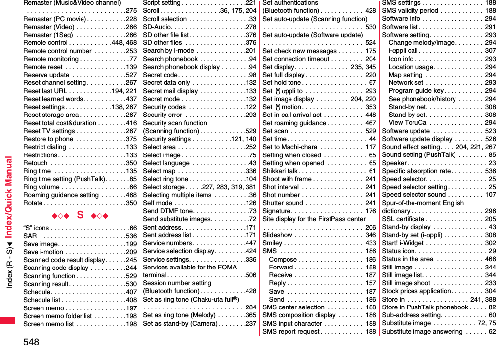 548Index/Quick ManualRemaster (Music&amp;Video channel) . . . . . . . . . . . . . . . . . . . . . . . . . .275Remaster (PC movie) . . . . . . . . . . .228Remaster (Video) . . . . . . . . . . . . . .266Remaster (1Seg)  . . . . . . . . . . . . . . 266Remote control . . . . . . . . . . . .448, 468Remote control number  . . . . . . . . .253Remote monitoring . . . . . . . . . . . . . .77Remote reset  . . . . . . . . . . . . . . . . .139Reserve update  . . . . . . . . . . . . . . .527Reset channel setting . . . . . . . . . . .267Reset last URL . . . . . . . . . . . .194, 221Reset learned words. . . . . . . . . . . .437Reset settings. . . . . . . . . . . . .138, 267Reset storage area . . . . . . . . . . . . .267Reset total cost&amp;duration . . . . . . . .416Reset TV settings . . . . . . . . . . . . . .267Restore to phone  . . . . . . . . . . . . . .375Restrict dialing  . . . . . . . . . . . . . . . .133Restrictions . . . . . . . . . . . . . . . . . . .133Retouch  . . . . . . . . . . . . . . . . . . . . .350Ring time  . . . . . . . . . . . . . . . . . . . .135Ring time setting (PushTalk). . . . . . .85Ring volume . . . . . . . . . . . . . . . . . . .66Roaming guidance setting  . . . . . . .468Rotate . . . . . . . . . . . . . . . . . . . . . . .350◆◇◆  S  ◆◇◆“S” icons . . . . . . . . . . . . . . . . . . . . . .66SAR  . . . . . . . . . . . . . . . . . . . . . . . . 536Save image. . . . . . . . . . . . . . . . . . .199Save i-motion . . . . . . . . . . . . . . . . .209Scanned code result display. . . . . .245Scanning code display . . . . . . . . . .244Scanning function . . . . . . . . . . . . . .529Scanning result. . . . . . . . . . . . . . . .530Schedule. . . . . . . . . . . . . . . . . . . . .407Schedule list . . . . . . . . . . . . . . . . . .408Screen memo . . . . . . . . . . . . . . . . .197Screen memo folder list . . . . . . . . .198Screen memo list . . . . . . . . . . . . . .198Script setting . . . . . . . . . . . . . . . . . .221Scroll . . . . . . . . . . . . . . . . .36, 175, 204Scroll selection . . . . . . . . . . . . . . . . .33SD-Audio. . . . . . . . . . . . . . . . . . . . .278SD other file list. . . . . . . . . . . . . . . .376SD other files  . . . . . . . . . . . . . . . . .376Search by i-mode . . . . . . . . . . . . . .201Search phonebook . . . . . . . . . . . . . .94Search phonebook display . . . . . . . .94Secret code. . . . . . . . . . . . . . . . . . . .98Secret data only  . . . . . . . . . . . . . . .132Secret mail display . . . . . . . . . . . . .133Secret mode . . . . . . . . . . . . . . . . . .132Security codes  . . . . . . . . . . . . . . . .122Security error  . . . . . . . . . . . . . . . . .293Security scan function(Scanning function) . . . . . . . . . . . . .529Security settings . . . . . . . . . . .121, 140Select area . . . . . . . . . . . . . . . . . . .252Select image . . . . . . . . . . . . . . . . . . .75Select language  . . . . . . . . . . . . . . . .43Select map  . . . . . . . . . . . . . . . . . . .336Select ring tone . . . . . . . . . . . . . . . .104Select storage. . . . .227, 283, 319, 381Selecting multiple items  . . . . . . . . . .36Self mode . . . . . . . . . . . . . . . . . . . .126Send DTMF tone. . . . . . . . . . . . . . . .73Send substitute images. . . . . . . . . . .72Sent address. . . . . . . . . . . . . . . . . .171Sent address list . . . . . . . . . . . . . . .171Service numbers . . . . . . . . . . . . . . .447Service selection display. . . . . . . . .424Service settings. . . . . . . . . . . . . . . .336Services available for the FOMA terminal . . . . . . . . . . . . . . . . . . . . . .506Session number setting (Bluetooth function). . . . . . . . . . . . .428Set as ring tone (Chaku-uta full®). . . . . . . . . . . . . . . . . . . . . . . . . .  284Set as ring tone (Melody) . . . . . . . .365Set as stand-by (Camera). . . . . . . .237Set authentications (Bluetooth function) . . . . . . . . . . . .  428Set auto-update (Scanning function). . . . . . . . . . . . . . . . . . . . . . . . . .  530Set auto-update (Software update). . . . . . . . . . . . . . . . . . . . . . . . . .  524Set check new messages . . . . . . .  175Set connection timeout . . . . . . . . .  204Set display. . . . . . . . . . . . . . .  235, 345Set full display . . . . . . . . . . . . . . . .  220Set hold tone . . . . . . . . . . . . . . . . . .  67Set iαppli to  . . . . . . . . . . . . . . . .  293Set image display . . . . . . . . .  204, 220Set imotion . . . . . . . . . . . . . . . . .  353Set in-call arrival act  . . . . . . . . . . .  448Set roaming guidance . . . . . . . . . .  467Set scan  . . . . . . . . . . . . . . . . . . . .  529Set time . . . . . . . . . . . . . . . . . . . . . .  44Set to Machi-chara  . . . . . . . . . . . .  117Setting when closed  . . . . . . . . . . . .  65Setting when opened  . . . . . . . . . . .  65Shikkari talk . . . . . . . . . . . . . . . . . . .  61Shoot with frame . . . . . . . . . . . . . .  241Shot interval  . . . . . . . . . . . . . . . . .  241Shot number . . . . . . . . . . . . . . . . .  241Shutter sound . . . . . . . . . . . . . . . .  241Signature. . . . . . . . . . . . . . . . . . . .  176Site display for the FirstPass center. . . . . . . . . . . . . . . . . . . . . . . . . .  206Slideshow . . . . . . . . . . . . . . . . . . .  346Smiley . . . . . . . . . . . . . . . . . . . . . .  433SMS  . . . . . . . . . . . . . . . . . . . . . . .  186Compose . . . . . . . . . . . . . . . . . .  186Forward . . . . . . . . . . . . . . . . . . .  158Receive . . . . . . . . . . . . . . . . . . .  187Reply . . . . . . . . . . . . . . . . . . . . .  157Save  . . . . . . . . . . . . . . . . . . . . .  187Send  . . . . . . . . . . . . . . . . . . . . .  186SMS center selection  . . . . . . . . . .  188SMS composition display  . . . . . . .  186SMS input character . . . . . . . . . . .  188SMS report request . . . . . . . . . . . .  188SMS settings . . . . . . . . . . . . . . . . .  188SMS validity period . . . . . . . . . . . .  188Software info . . . . . . . . . . . . . . . . . 294Software list. . . . . . . . . . . . . . . . . .  291Software setting. . . . . . . . . . . . . . .  293Change melody/image . . . . . . . . 294i-αppli call . . . . . . . . . . . . . . . . . . 307Icon info . . . . . . . . . . . . . . . . . . . 293Location usage. . . . . . . . . . . . . .  294Map setting  . . . . . . . . . . . . . . . .  294Network set  . . . . . . . . . . . . . . . .  293Program guide key. . . . . . . . . . .  294See phonebook/history  . . . . . . . 294Stand-by net. . . . . . . . . . . . . . . .  308Stand-by set. . . . . . . . . . . . . . . .  308View ToruCa  . . . . . . . . . . . . . . .  294Software update  . . . . . . . . . . . . . .  523Software update display  . . . . . . . . 526Sound effect setting. . . .  204, 221, 267Sound setting (PushTalk)  . . . . . . . . 85Speaker . . . . . . . . . . . . . . . . . . . . . .  23Specific absorption rate. . . . . . . . .  536Speed selector. . . . . . . . . . . . . . . . .  25Speed selector setting . . . . . . . . . . . 25Speed selector sound . . . . . . . . . .  107Spur-of-the-moment English dictionary . . . . . . . . . . . . . . . . . . . .  296SSL certificate . . . . . . . . . . . . . . . .  205Stand-by display  . . . . . . . . . . . . . . .  43Stand-by set (i-αppli) . . . . . . . . . . .  308Start! i-Widget . . . . . . . . . . . . . . . .  302Status icon. . . . . . . . . . . . . . . . . . . .  29Status in the area  . . . . . . . . . . . . . 466Still image . . . . . . . . . . . . . . . . . . .  344Still image list. . . . . . . . . . . . . . . . .  344Still image shoot  . . . . . . . . . . . . . .  233Stock prices application. . . . . . . . .  304Store in  . . . . . . . . . . . . . . . . . 241, 388Store in PushTalk phonebook . . . . . 82Sub-address setting. . . . . . . . . . . . .  60Substitute image . . . . . . . . . . . .  72, 75Substitute image answering  . . . . . . 62Index (R - S)