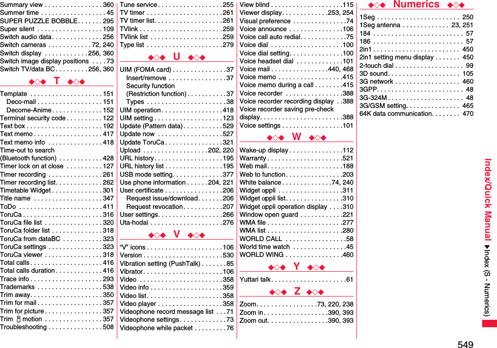 549Index/Quick ManualSummary view . . . . . . . . . . . . . . . . 360Summer time  . . . . . . . . . . . . . . . . . . 45SUPER PUZZLE BOBBLE. . . . . . . 295Super silent  . . . . . . . . . . . . . . . . . . 109Switch audio data . . . . . . . . . . . . . . 256Switch cameras . . . . . . . . . . . . 72, 240Switch display  . . . . . . . . . . . . 256, 360Switch image display positions  . . . . 73Switch TV/data BC . . . . . . . . . 256, 360◆◇◆  T  ◆◇◆Template  . . . . . . . . . . . . . . . . . . . . 151Deco-mail . . . . . . . . . . . . . . . . . . 151Decome-Anime . . . . . . . . . . . . . . 152Terminal security code . . . . . . . . . . 122Text box . . . . . . . . . . . . . . . . . . . . . 192Text memo . . . . . . . . . . . . . . . . . . . 417Text memo info  . . . . . . . . . . . . . . . 418Time-out to search (Bluetooth function)  . . . . . . . . . . . . 428Timer lock on at close  . . . . . . . . . . 127Timer recording  . . . . . . . . . . . . . . . 261Timer recording list. . . . . . . . . . . . . 262Timetable Widget . . . . . . . . . . . . . . 301Title name  . . . . . . . . . . . . . . . . . . . 347ToDo  . . . . . . . . . . . . . . . . . . . . . . . 411ToruCa . . . . . . . . . . . . . . . . . . . . . . 316ToruCa file list  . . . . . . . . . . . . . . . . 320ToruCa folder list  . . . . . . . . . . . . . . 318ToruCa from dataBC  . . . . . . . . . . . 323ToruCa settings  . . . . . . . . . . . . . . . 323ToruCa viewer  . . . . . . . . . . . . . . . . 318Total calls . . . . . . . . . . . . . . . . . . . . 416Total calls duration . . . . . . . . . . . . . 416Trace info . . . . . . . . . . . . . . . . . . . . 293Trademarks  . . . . . . . . . . . . . . . . . . 538Trim away. . . . . . . . . . . . . . . . . . . . 350Trim for mail . . . . . . . . . . . . . . . . . . 357Trim for picture . . . . . . . . . . . . . . . . 357Trim imotion  . . . . . . . . . . . . . . . . 357Troubleshooting . . . . . . . . . . . . . . . 508Tune service . . . . . . . . . . . . . . . . . . 255TV timer  . . . . . . . . . . . . . . . . . . . . . 261TV timer list. . . . . . . . . . . . . . . . . . .261TVlink . . . . . . . . . . . . . . . . . . . . . . . 259TVlink list  . . . . . . . . . . . . . . . . . . . .259Type list  . . . . . . . . . . . . . . . . . . . . .279◆◇◆  U  ◆◇◆UIM (FOMA card) . . . . . . . . . . . . . . . 37Insert/remove  . . . . . . . . . . . . . . . . 37Security function(Restriction function). . . . . . . . . . . 37Types  . . . . . . . . . . . . . . . . . . . . . .38UIM operation . . . . . . . . . . . . . . . . .418UIM setting . . . . . . . . . . . . . . . . . . .123Update (Pattern data) . . . . . . . . . . .529Update now  . . . . . . . . . . . . . . . . . .527Update ToruCa . . . . . . . . . . . . . . . .321Upload  . . . . . . . . . . . . . . . . . . 202, 220URL history. . . . . . . . . . . . . . . . . . .195URL history list . . . . . . . . . . . . . . . .195USB mode setting. . . . . . . . . . . . . .377Use phone information . . . . . .204, 221User certificate . . . . . . . . . . . . . . . . 206Request issue/download. . . . . . . 206Request revocation . . . . . . . . . . .207User settings. . . . . . . . . . . . . . . . . . 266Uta-hodai  . . . . . . . . . . . . . . . . . . . .276◆◇◆  V  ◆◇◆“V” icons . . . . . . . . . . . . . . . . . . . . . 106Version . . . . . . . . . . . . . . . . . . . . . .530Vibration setting (PushTalk) . . . . . . . 85Vibrator . . . . . . . . . . . . . . . . . . . . . .106Video  . . . . . . . . . . . . . . . . . . . . . . .358Video info . . . . . . . . . . . . . . . . . . . . 359Video list. . . . . . . . . . . . . . . . . . . . .358Video player . . . . . . . . . . . . . . . . . . 358Videophone record message list  . . .71Videophone settings . . . . . . . . . . . . . 73Videophone while packet . . . . . . . . .76View blind . . . . . . . . . . . . . . . . . . . .115Viewer display. . . . . . . . . . . . .253, 254Visual preference . . . . . . . . . . . . . . .74Voice announce  . . . . . . . . . . . . . . .106Voice call auto redial. . . . . . . . . . . . .75Voice dial  . . . . . . . . . . . . . . . . . . . .100Voice dial setting. . . . . . . . . . . . . . .100Voice headset dial  . . . . . . . . . . . . .101Voice mail . . . . . . . . . . . . . . . .440, 468Voice memo . . . . . . . . . . . . . . . . . .415Voice memo during a call . . . . . . . .415Voice recorder  . . . . . . . . . . . . . . . .388Voice recorder recording display  . .388Voice recorder saving pre-check display. . . . . . . . . . . . . . . . . . . . . . .388Voice settings . . . . . . . . . . . . . . . . .101◆◇◆  W  ◆◇◆Wake-up display . . . . . . . . . . . . . . .112Warranty . . . . . . . . . . . . . . . . . . . . .521Web mail . . . . . . . . . . . . . . . . . . . . .188Web to function. . . . . . . . . . . . . . . .203White balance . . . . . . . . . . . . . .74, 240Widget αppli  . . . . . . . . . . . . . . . . . .311Widget αppli list. . . . . . . . . . . . . . . .310Widget αppli operation display  . . . .310Window open guard . . . . . . . . . . . .221WMA file . . . . . . . . . . . . . . . . . . . . .277WMA list . . . . . . . . . . . . . . . . . . . . .280WORLD CALL  . . . . . . . . . . . . . . . . .58World time watch  . . . . . . . . . . . . . . .45WORLD WING . . . . . . . . . . . . . . . .460◆◇◆  Y  ◆◇◆Yuttari talk . . . . . . . . . . . . . . . . . . . . .61◆◇◆  Z ◆◇◆Zoom. . . . . . . . . . . . . . . . .73, 220, 238Zoom in. . . . . . . . . . . . . . . . . .390, 393Zoom out. . . . . . . . . . . . . . . . .390, 393◆◇◆  Numerics  ◆◇◆1Seg . . . . . . . . . . . . . . . . . . . . . . .  2501Seg antenna . . . . . . . . . . . . .  23, 251184  . . . . . . . . . . . . . . . . . . . . . . . . .  57186  . . . . . . . . . . . . . . . . . . . . . . . . .  572in1 . . . . . . . . . . . . . . . . . . . . . . . .  4502in1 setting menu display . . . . . . .  4502-touch dial . . . . . . . . . . . . . . . . . . .  993D sound. . . . . . . . . . . . . . . . . . . .  1053G network . . . . . . . . . . . . . . . . . .  4603GPP. . . . . . . . . . . . . . . . . . . . . . . .  483G-324M . . . . . . . . . . . . . . . . . . . . .  483G/GSM setting. . . . . . . . . . . . . . .  46564K data communication. . . . . . . .  470Index (S - Numerics)