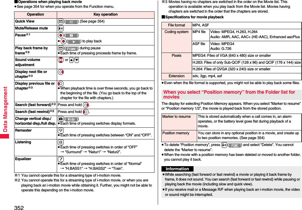 352Data Management■Operations when playing back movie≥See page 354 for when you operate from the Function menu.※1 You cannot operate this for a streaming type of i-motion movie.※2 You cannot operate this for a streaming type of i-motion movie, or when you are playing back an i-motion movie while obtaining it. Further, you might not be able to operate this depending on the i-motion movie.Operation Key operationQuick View l( ) (See page 354)Mute/Release mute iPause※1Oo()≥Oo( ) to play backPlay back frame by frame※2l( ) during pause≥Each time of pressing proceeds frame by frame.Sound volume adjustmentBo or &lt;/&gt;Display next file or chapter※3VoDisplay previous file or chapter※3Co≥When playback time is over three seconds, you go back to the beginning of the file. (You go back to the top of the chapter for the file with chapters.)Search (fast forward)※2Press and hold Vo.Search (fast rewind)※2Press and hold Co.Change vertical disp./horizontal disp./full disp.c()≥Each time of pressing switches display formats.Remaster 9≥Each time of pressing switches between “ON” and “OFF”.Listening 8≥Each time of pressing switches in order of “OFF” → “Surround” → “Natur1” → “Natur2”.Equalizer 7≥Each time of pressing switches in order of “Normal” → “H.BASS1” → “H.BASS2” → “Train”.※3 Movies having no chapters are switched in the order on the Movie list. This operation is available when you play back from the Movie list. Movies having chapters are switched in the order that the chapters are stored.■Specifications for movie playback≥Even when the file format is supported, you might not be able to play back some files.The display for selecting Position Memory appears. When you select “Marker to resume” or “Position memory 1/2”, the movie is played back from the stored position.≥To delete “Position memory”, press i( ) and select “Delete”. You cannot delete the “Marker to resume”.≥When the movie with a position memory has been deleted or moved to another folder, you cannot play it back.File format MP4, ASFCoding system MP4 file Video: MPEG4, H.263, H.264Audio: AMR, AAC, AAC+ (HE-AAC), Enhanced aacPlusASF file Video: MPEG4Audio: G.726Pixels MPEG4: Files of VGA (640 x 480) size or smallerH.263: Files of only Sub-QCIF (128 x 96) and QCIF (176 x 144) sizeH.264: Files of QVGA (320 x 240) size or smallerExtension sdv, 3gp, mp4, asfWhen you select “Position memory” from the Folder list for moviesMarker to resume This is stored automatically when a call comes in, an alarm operates, or the battery level goes flat during playback of a movie.Position memory You can store in any optional position in a movie, and create up to two position memories. (See page 354)Information≥While searching (fast forward or fast rewind) a movie or playing it back frame by frame, it does not sound. You can search (fast forward or fast rewind) while pausing or playing back the movie (including slow and quick view).≥If you receive mail or a Message R/F when playing back an i-motion movie, the video or sound might be interrupted.