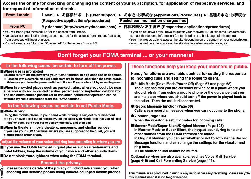 Access the online for checking or changing the content of your subscription, for application of respective services, and for request of Information materials.ｉMenu  1  お客様サポート (User support)  1  お申込・お手続き (Applications/Procedures)  1  各種お申込・お手続き (Respective applications/procedures)        My docomo (http://www.mydocomo.com/)  1  各種お申込・お手続き (Respective applications/procedures)• You will need your “network ID” for the access from i-mode.• No packet communication charges are incurred for the access from i-mode. Accessing from overseas will incur charges.• You will need your “docomo ID/password” for the access from a PC.• If you do not have or you have forgotten your “network ID” or “docomo ID/password”, contact the docomo Information Center listed on the back page of this manual.• You may not be able to access the site depending on the content of your subscription.• You may not be able to access the site due to system maintenance, etc.From i-modePacket communication charges freeFrom PCDon’t forget your FOMA terminal ... or your manners!■Where use is prohibitedBe sure to turn off the power to your FOMA terminal in airplanes and in hospitals.※Persons with electronic medical equipment are in places other than the actual wards.Make sure you have the power switched off even if you are in a lobby or waiting room.■When in crowded places such as packed trains, where you could be near a person with an implanted cardiac pacemaker or implanted defibrillatorThe implanted cardiac pacemaker or implanted defibrillator operation can be affected by radio emissions from the FOMA terminal.■While drivingUsing the mobile phone in your hand while driving is subject to punishment.※If you answer a call out of necessity, tell the caller with Hands-free that you will call him/her back, park your car to somewhere safe, and then dial.■When in theaters, movie theaters, museums, and similar venuesIf you use your FOMA terminal where you are supposed to be quiet, you will disturb those around you.■If you use the FOMA terminal in quiet places such as restaurants and hotel lobbies, keep the volume of your voice and other sounds down.■Do not block thoroughfares when using the FOMA terminal.Please be considerate of the privacy of individuals around you when shooting and sending photos using camera-equipped mobile phones. This manual was produced in such a way as to allow easy recycling. Please recycle this manual when it is no longer needed.In the following cases, be certain to turn off the power.In the following cases, be certain to set Public Mode.Adjust the volume of your voice and ring tone according to where you are.Respect the privacy.These functions help you keep your manners in public.Handy functions are available such as for setting the response to incoming calls and setting the tones to silent.●Public Mode (Drive Mode/Power Off) (Page 67 and page 68)The guidance that you are currently driving or in a place where you should refrain from using a mobile phone or the guidance that you are in a place where you should turn off the power is played back to the caller. Then the call is disconnected.●Record Message function (Page 69)Callers can record a message when you cannot come to the phone.●Vibrator (Page 106)When the vibrator is set, it vibrates for incoming calls.●Manner Mode/Super Silent/Original Manner (Page 108)In Manner Mode or Super Silent, the keypad sound, ring tone and other sounds from the FOMA terminal are muted.In Original Manner, you can set whether or not to activate the Record Message function, and can change the settings for the vibrator and ring tone.※The shutter sound cannot be muted.Optional services are also available, such as Voice Mail Service (page 440) and Call Forwarding Service (page 444).