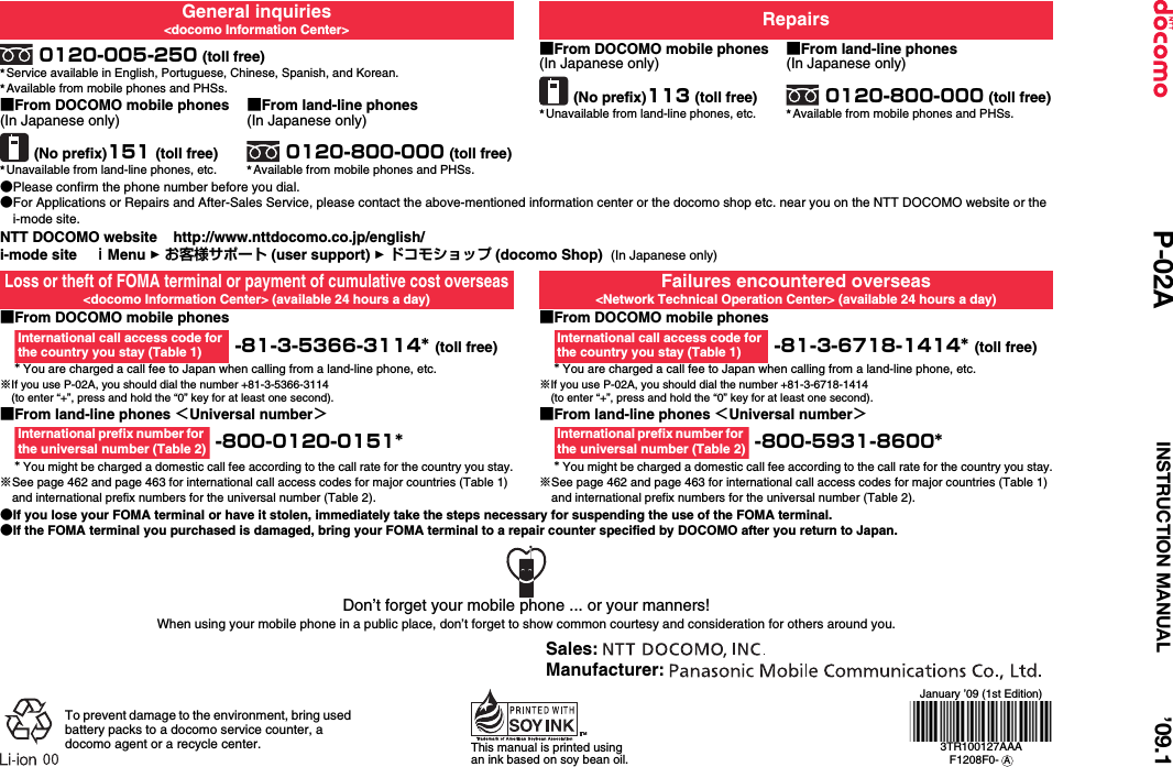 General inquiries&lt;docomo Information Center&gt; Repairs0120-005-250 (toll free)★Service available in English, Portuguese, Chinese, Spanish, and Korean.★Available from mobile phones and PHSs.■From DOCOMO mobile phones(In Japanese only)(No prefix)113 (toll free)★Unavailable from land-line phones, etc.■From land-line phones(In Japanese only)0120-800-000 (toll free)★Available from mobile phones and PHSs.■From DOCOMO mobile phones(In Japanese only)(No prefix)151 (toll free)★Unavailable from land-line phones, etc.■From land-line phones(In Japanese only)0120-800-000 (toll free)★Available from mobile phones and PHSs.●Please confirm the phone number before you dial.●For Applications or Repairs and After-Sales Service, please contact the above-mentioned information center or the docomo shop etc. near you on the NTT DOCOMO website or the i-mode site.NTT DOCOMO website    http://www.nttdocomo.co.jp/english/i-mode site    ｉMenu 1 お客様サポート (user support) 1 ドコモショップ (docomo Shop)  (In Japanese only)Loss or theft of FOMA terminal or payment of cumulative cost overseas&lt;docomo Information Center&gt; (available 24 hours a day)Failures encountered overseas&lt;Network Technical Operation Center&gt; (available 24 hours a day)■From DOCOMO mobile phones -81-3-5366-3114* (toll free)* You are charged a call fee to Japan when calling from a land-line phone, etc.※If you use P-02A, you should dial the number +81-3-5366-3114(to enter “+”, press and hold the “0” key for at least one second).■From DOCOMO mobile phones -81-3-6718-1414* (toll free)* You are charged a call fee to Japan when calling from a land-line phone, etc.※If you use P-02A, you should dial the number +81-3-6718-1414(to enter “+”, press and hold the “0” key for at least one second).■From land-line phones ＜Universal number＞ -800-0120-0151** You might be charged a domestic call fee according to the call rate for the country you stay.※See page 462 and page 463 for international call access codes for major countries (Table 1) and international prefix numbers for the universal number (Table 2).■From land-line phones ＜Universal number＞ -800-5931-8600** You might be charged a domestic call fee according to the call rate for the country you stay.※See page 462 and page 463 for international call access codes for major countries (Table 1) and international prefix numbers for the universal number (Table 2).●If you lose your FOMA terminal or have it stolen, immediately take the steps necessary for suspending the use of the FOMA terminal.●If the FOMA terminal you purchased is damaged, bring your FOMA terminal to a repair counter specified by DOCOMO after you return to Japan.International call access code for the country you stay (Table 1)International call access code for the country you stay (Table 1)International prefix number for the universal number (Table 2)International prefix number for the universal number (Table 2)Don’t forget your mobile phone ... or your manners!When using your mobile phone in a public place, don’t forget to show common courtesy and consideration for others around you.To prevent damage to the environment, bring used battery packs to a docomo service counter, a docomo agent or a recycle center. This manual is printed using an ink based on soy bean oil.January ’09 (1st Edition)3TR100127AAAF1208F0-  ASales: Manufacturer: ’09.1P-02A INSTRUCTION MANUAL