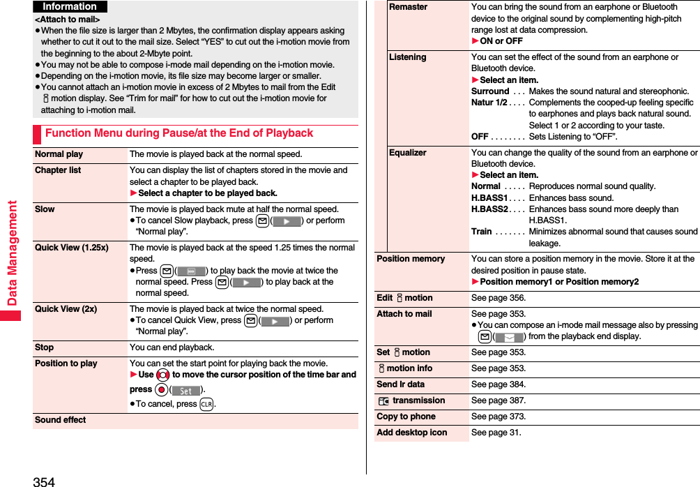 354Data Management&lt;Attach to mail&gt;≥When the file size is larger than 2 Mbytes, the confirmation display appears asking whether to cut it out to the mail size. Select “YES” to cut out the i-motion movie from the beginning to the about 2-Mbyte point.≥You may not be able to compose i-mode mail depending on the i-motion movie.≥Depending on the i-motion movie, its file size may become larger or smaller.≥You cannot attach an i-motion movie in excess of 2 Mbytes to mail from the Edit imotion display. See “Trim for mail” for how to cut out the i-motion movie for attaching to i-motion mail.Function Menu during Pause/at the End of PlaybackInformationNormal play The movie is played back at the normal speed.Chapter list You can display the list of chapters stored in the movie and select a chapter to be played back.1Select a chapter to be played back.Slow The movie is played back mute at half the normal speed.≥To cancel Slow playback, press l( ) or perform “Normal play”.Quick View (1.25x) The movie is played back at the speed 1.25 times the normal speed.≥Press l( ) to play back the movie at twice the normal speed. Press l( ) to play back at the normal speed.Quick View (2x) The movie is played back at twice the normal speed.≥To cancel Quick View, press l( ) or perform “Normal play”.Stop You can end playback.Position to play You can set the start point for playing back the movie.1Use No to move the cursor position of the time bar and press Oo().≥To cancel, press r.Sound effectRemaster You can bring the sound from an earphone or Bluetooth device to the original sound by complementing high-pitch range lost at data compression.1ON or OFFListening You can set the effect of the sound from an earphone or Bluetooth device.1Select an item.Surround  . . .  Makes the sound natural and stereophonic.Natur 1/2 . . . .  Complements the cooped-up feeling specific to earphones and plays back natural sound. Select 1 or 2 according to your taste.OFF . . . . . . . .  Sets Listening to “OFF”.Equalizer You can change the quality of the sound from an earphone or Bluetooth device.1Select an item.Normal  . . . . .  Reproduces normal sound quality.H.BASS1 . . . .  Enhances bass sound.H.BASS2 . . . .  Enhances bass sound more deeply than H.BASS1.Train  . . . . . . .  Minimizes abnormal sound that causes sound leakage.Position memory You can store a position memory in the movie. Store it at the desired position in pause state.1Position memory1 or Position memory2Edit imotion See page 356.Attach to mail See page 353.≥You can compose an i-mode mail message also by pressing l( ) from the playback end display.Set imotion See page 353.imotion info See page 353.Send Ir data See page 384. transmission See page 387.Copy to phone See page 373.Add desktop icon See page 31.
