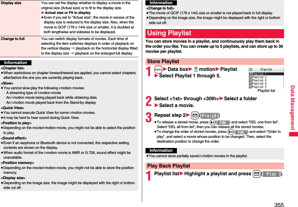 355Data ManagementDisplay size You can set the display whether to display a movie in the original size (Actual size) or to fit to the display size.1Actual size or Fit in display≥Even if you set to “Actual size”, the movie in excess of the display size is reduced to the display size. Also, when the movie is QCIF (176 x 144) size or smaller, it is doubled at both lengthwise and sidewise to be displayed.Change to full You can switch display formats of movies. Each time of selecting the item switches displays in order of playback on the vertical display → playback on the horizontal display fitted to the display size → playback on the enlarged full display.Information&lt;Chapter list&gt;≥When restrictions on chapter forward/rewind are applied, you cannot select chapters after/before the one you are currently playing back.&lt;Slow&gt;≥You cannot slow-play the following i-motion movies:・A streaming type of i-motion movie・An i-motion movie being played back while obtaining data・An i-motion movie played back from the Stand-by display&lt;Quick View&gt;≥You cannot execute Quick View for some i-motion movies.≥It may be hard to hear sound during Quick View.&lt;Position to play&gt;≥Depending on the movie/i-motion movie, you might not be able to select the position to play.&lt;Sound effect&gt;≥Even if an earphone or Bluetooth device is not connected, the respective setting contents are shown on the display.≥When audio format of the i-motion movie is AMR or G.726, sound effect might be unavailable.&lt;Position memory&gt;≥Depending on the movie/i-motion movie, you might not be able to store the position memory.&lt;Display size&gt;≥Depending on the image size, the image might be displayed with the right or bottom side cut off.You can store movies in a playlist, and continuously play them back in the order you like. You can create up to 5 playlists, and can store up to 30 movies per playlist.1m1Data box1imotion1Playlist1Select Playlist 1 through 5.2Select &lt;1st&gt; through &lt;30th&gt;1Select a folder1Select a movie.3Repeat step 21l()≥To release a stored movie, press i( ) and select “DEL one from list”. Select “DEL all from list”, then you can release all the stored movies.≥To change the order of stored movies, press i( ) and select “Order to play”, and select a movie whose position to be changed. Then, select the destination position to change the order.1Playlist list1Highlight a playlist and press l().&lt;Change to full&gt;≥The movie of QCIF (176 x 144) size or smaller is not played back in full display.≥Depending on the image size, the image might be displayed with the right or bottom side cut off.Using PlaylistStore PlaylistInformationPlaylist listInformation≥You cannot store partially saved i-motion movies in the playlist.Play Back Playlist