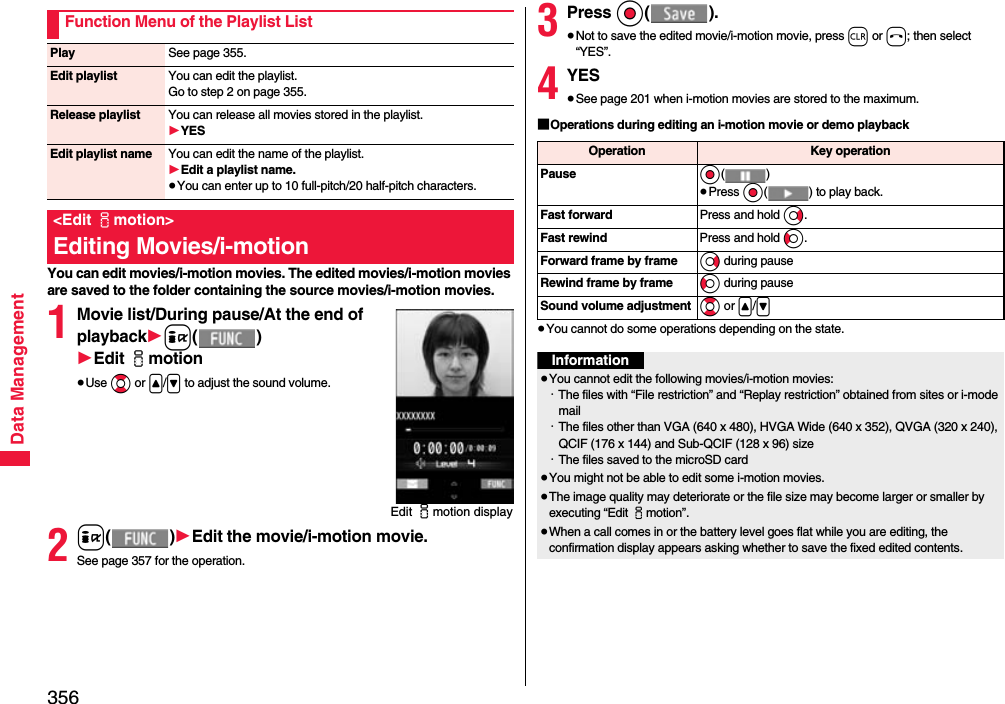 356Data ManagementYou can edit movies/i-motion movies. The edited movies/i-motion movies are saved to the folder containing the source movies/i-motion movies.1Movie list/During pause/At the end of playback1i()1Edit imotion≥Use Bo or &lt;/&gt; to adjust the sound volume.2i()1Edit the movie/i-motion movie.See page 357 for the operation.Function Menu of the Playlist ListPlay See page 355.Edit playlist You can edit the playlist. Go to step 2 on page 355.Release playlist You can release all movies stored in the playlist.1YESEdit playlist name You can edit the name of the playlist.1Edit a playlist name.≥You can enter up to 10 full-pitch/20 half-pitch characters.&lt;Edit imotion&gt;Editing Movies/i-motionEdit imotion display3Press Oo().≥Not to save the edited movie/i-motion movie, press r or h; then select “YES”.4YES≥See page 201 when i-motion movies are stored to the maximum.■Operations during editing an i-motion movie or demo playback≥You cannot do some operations depending on the state.Operation Key operationPause Oo()≥Press Oo( ) to play back.Fast forward Press and hold Vo.Fast rewind Press and hold Co.Forward frame by frame Vo during pauseRewind frame by frame Co during pauseSound volume adjustment Bo or &lt;/&gt;Information≥You cannot edit the following movies/i-motion movies:・The files with “File restriction” and “Replay restriction” obtained from sites or i-mode mail・The files other than VGA (640 x 480), HVGA Wide (640 x 352), QVGA (320 x 240), QCIF (176 x 144) and Sub-QCIF (128 x 96) size・The files saved to the microSD card≥You might not be able to edit some i-motion movies.≥The image quality may deteriorate or the file size may become larger or smaller by executing “Edit imotion”.≥When a call comes in or the battery level goes flat while you are editing, the confirmation display appears asking whether to save the fixed edited contents.