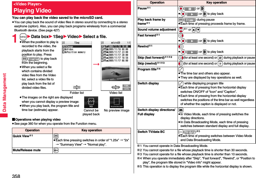 358Data ManagementYou can play back the video saved to the microSD card.≥You can play back the sound of video files in stereo sound by connecting to a stereo earphone (option). Also, you can play back programs wirelessly from a commercial Bluetooth device. (See page 427)1m1Data box11Seg1Video1Select a file.≥When the position to play is recorded to the video, the playback starts from the position to play. Press l( ) to play back from the beginning.≥When you select a file which contains divided video files from the Video list, select a video file to play back from the list of divided video files.≥The images on the right are displayed when you cannot display a preview image:≥When you play back, the program title and time bar (estimate) appear.■Operations when playing video≥See page 360 for when you operate from the Function menu.&lt;Video Player&gt;Playing VideoFolder list Video listCannot be played backNo preview imageOperation Key operationQuick View※1l≥Each time pressing switches in order of “1.25x” → “2x” → “Summary View” → ”Normal play”.Mute/Release mute i※1 You cannot operate in Data Broadcasting Mode.※2 You cannot operate for a file whose playback time is shorter than 30 seconds.※3 You cannot operate for a file whose playback time is shorter than 10 seconds.※4 When you operate immediately after “Skip”, “Fast forward”, “Rewind”, or “Position to play”, the program title stored in “Video info” might appear.※5 This operation is to display the program title while the horizontal display is shown.Pause※1Oo() or p≥Oo() or p to play backPlay back frame by frame※1l( ) during pause≥Each time of pressing proceeds frame by frame.Sound volume adjustment Bo※1 or &lt;/&gt;\Fast forward※1Vo≥Oo() or p to play backRewind※1Co≥Oo() or p to play backSkip (fast forward)※1※2Vo(for at least one second) or s during playback or pauseSkip (rewind)※1※3Co(for at least one second) or a during playback or pauseProgram title※4d≥The time bar and others also appear.≥They are displayed by key operations as well.Switch display d while displaying program title≥Each time of pressing from the horizontal display switches ON/OFF of “Icon” and “Caption”.≥Each time of pressing from the horizontal display switches the positions of the time bar as well regardless of whether the caption is displayed or not.Switch display directions/Full displayc≥In Video Mode, each time of pressing switches the display directions.≥In Data Broadcasting Mode, each time of pressing switches between standard display and full display.Switch TV/data BC m()※5≥Each time of pressing switches between Video Mode and Data Broadcasting Mode.Operation Key operation