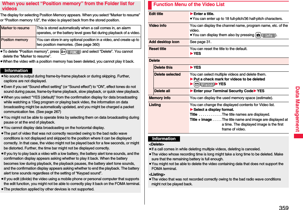 359Data ManagementThe display for selecting Position Memory appears. When you select “Marker to resume” or “Position memory 1/2”, the video is played back from the stored position.≥To delete “Position memory”, press i( ) and select “Delete”. You cannot delete the “Marker to resume”.≥When the video with a position memory has been deleted, you cannot play it back.When you select “Position memory” from the Folder list for videosMarker to resume This is stored automatically when a call comes in, an alarm operates, or the battery level goes flat during playback of a video.Position memory You can store in any optional position in a video, and create up to two position memories. (See page 360)Information≥No sound is output during frame-by-frame playback or during skipping. Further, captions are not displayed.≥Even if you set “Sound effect setting” (or “Sound effect”) to “ON”, effect tones do not sound during pause, frame-by-frame playback, slow playback, or quick view playback.≥When you select “YES (default)” from the confirmation display for data broadcasting while watching a 1Seg program or playing back video, the information on data broadcasting might be automatically updated, and you might be charged a packet communication fee. (See page 267)≥You might not be able to operate links by selecting them on data broadcasting during pause or at the end of playback.≥You cannot display data broadcasting on the horizontal display.≥The part of video that was not correctly recorded owing to the bad radio wave conditions is not displayed and skipped to the position where it can be displayed correctly. In that case, the video might not be played back for a few seconds, or might be distorted. Further, the time bar might not be displayed correctly.≥If you try to play back a video with a low battery, the battery alert tone sounds, and the confirmation display appears asking whether to play it back. When the battery becomes low during playback, the playback pauses, the battery alert tone sounds, and the confirmation display appears asking whether to end the playback. The battery alert tone sounds regardless of the setting of “Keypad sound”.≥If you edit (divide) the video using a mobile phone or personal computer that supports the edit function, you might not be able to correctly play it back on the FOMA terminal.≥The protection applied by other devices is not supported.Function Menu of the Video ListEdit title 1Enter a title.≥You can enter up to 18 full-pitch/36 half-pitch characters.Video info You can display the channel name, program name, etc. of the video.≥You can display them also by pressing c().Add desktop icon See page 31.Reset title You can reset the title to the default.1YESDeleteDelete this 1YESDelete selected You can select multiple videos and delete them.1Put a check mark for videos to be deleted1l()1YESDelete all 1Enter your Terminal Security Code1YESMemory info You can display the used memory space (estimate).Listing You can change the displayed contents for Video list.1Select a display format.Title  . . . . . . . . . . . .The title names are displayed.Title + image . . . . . The title name and image are displayed at a time. The displayed image is the first frame of video.Information&lt;Delete&gt;≥If a call comes in while deleting multiple videos, deleting is canceled.≥The video whose recording time is long might take a long time to be deleted. Make sure that the remaining battery is full enough.≥You might not be able to delete the video containing data that does not support the FOMA terminal.&lt;Listing&gt;≥The video that was not recorded correctly owing to the bad radio wave conditions might not be played back.