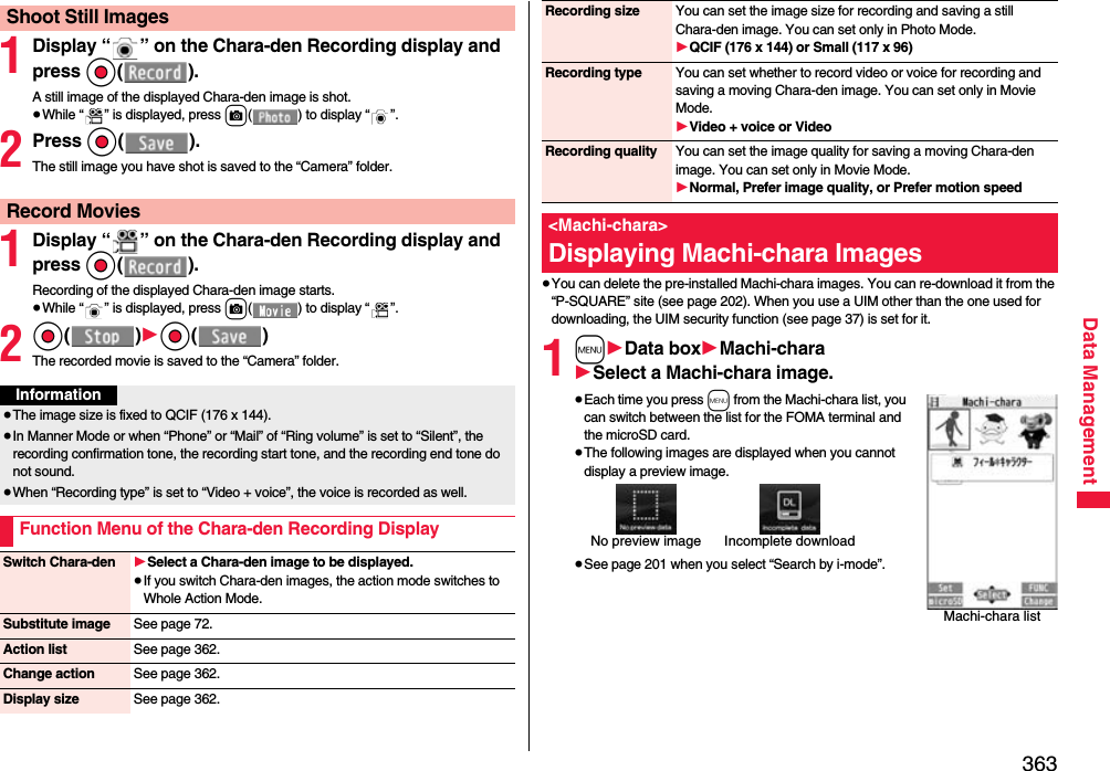 363Data Management1Display “ ” on the Chara-den Recording display and press Oo().A still image of the displayed Chara-den image is shot.≥While “ ” is displayed, press c( ) to display “ ”.2Press Oo().The still image you have shot is saved to the “Camera” folder.1Display “ ” on the Chara-den Recording display and press Oo().Recording of the displayed Chara-den image starts.≥While “ ” is displayed, press c( ) to display “ ”.2Oo()1Oo()The recorded movie is saved to the “Camera” folder.Shoot Still ImagesRecord MoviesInformation≥The image size is fixed to QCIF (176 x 144).≥In Manner Mode or when “Phone” or “Mail” of “Ring volume” is set to “Silent”, the recording confirmation tone, the recording start tone, and the recording end tone do not sound.≥When “Recording type” is set to “Video + voice”, the voice is recorded as well.Function Menu of the Chara-den Recording DisplaySwitch Chara-den 1Select a Chara-den image to be displayed.≥If you switch Chara-den images, the action mode switches to Whole Action Mode.Substitute image See page 72.Action list See page 362.Change action See page 362.Display size See page 362.≥You can delete the pre-installed Machi-chara images. You can re-download it from the “P-SQUARE” site (see page 202). When you use a UIM other than the one used for downloading, the UIM security function (see page 37) is set for it.1m1Data box1Machi-chara1Select a Machi-chara image.≥Each time you press m from the Machi-chara list, you can switch between the list for the FOMA terminal and the microSD card.≥The following images are displayed when you cannot display a preview image.≥See page 201 when you select “Search by i-mode”.Recording size You can set the image size for recording and saving a still Chara-den image. You can set only in Photo Mode.1QCIF (176 x 144) or Small (117 x 96)Recording type You can set whether to record video or voice for recording and saving a moving Chara-den image. You can set only in Movie Mode.1Video + voice or VideoRecording quality You can set the image quality for saving a moving Chara-den image. You can set only in Movie Mode.1Normal, Prefer image quality, or Prefer motion speed&lt;Machi-chara&gt;Displaying Machi-chara ImagesMachi-chara listNo preview image Incomplete download