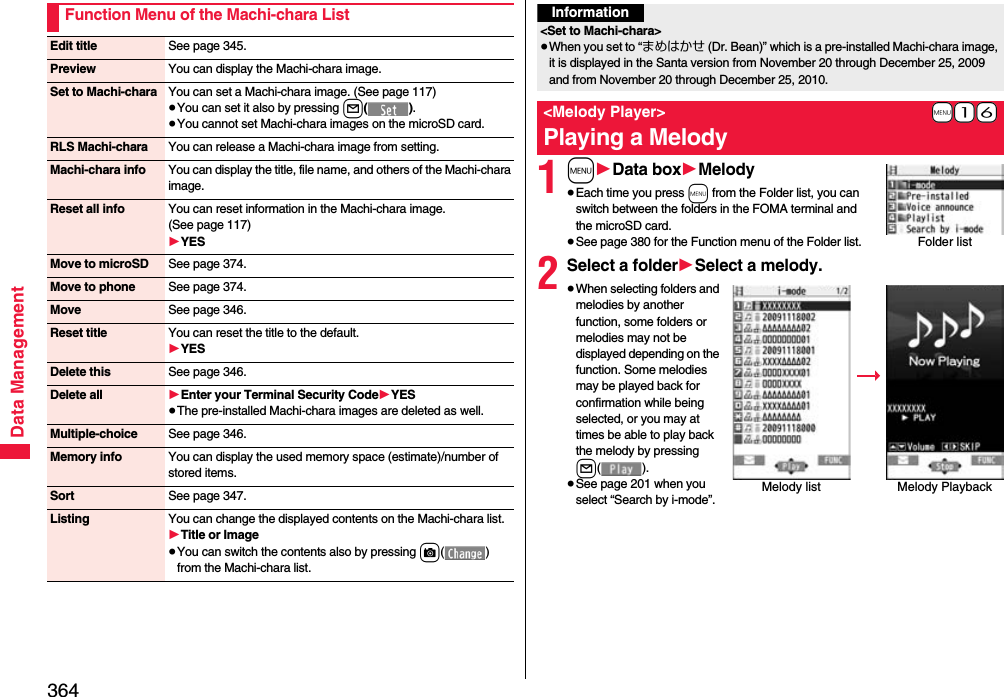 364Data ManagementFunction Menu of the Machi-chara ListEdit title See page 345.Preview You can display the Machi-chara image.Set to Machi-chara You can set a Machi-chara image. (See page 117)≥You can set it also by pressing l().≥You cannot set Machi-chara images on the microSD card.RLS Machi-chara You can release a Machi-chara image from setting.Machi-chara info You can display the title, file name, and others of the Machi-chara image.Reset all info You can reset information in the Machi-chara image. (See page 117)1YESMove to microSD See page 374.Move to phone See page 374.Move See page 346.Reset title You can reset the title to the default.1YESDelete this See page 346.Delete all 1Enter your Terminal Security Code1YES≥The pre-installed Machi-chara images are deleted as well.Multiple-choice See page 346.Memory info You can display the used memory space (estimate)/number of stored items.Sort See page 347.Listing You can change the displayed contents on the Machi-chara list.1Title or Image≥You can switch the contents also by pressing c() from the Machi-chara list.1m1Data box1Melody≥Each time you press m from the Folder list, you can switch between the folders in the FOMA terminal and the microSD card.≥See page 380 for the Function menu of the Folder list.2Select a folder1Select a melody.≥When selecting folders and melodies by another function, some folders or melodies may not be displayed depending on the function. Some melodies may be played back for confirmation while being selected, or you may at times be able to play back the melody by pressing l().≥See page 201 when you select “Search by i-mode”.Information&lt;Set to Machi-chara&gt;≥When you set to “まめはかせ (Dr. Bean)” which is a pre-installed Machi-chara image, it is displayed in the Santa version from November 20 through December 25, 2009 and from November 20 through December 25, 2010.+m-1-6&lt;Melody Player&gt;Playing a MelodyFolder listMelody list Melody Playback 