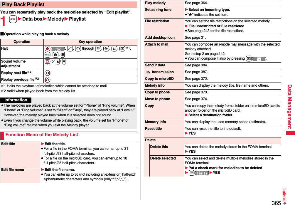 365Data ManagementYou can repeatedly play back the melodies selected by “Edit playlist”.1m1Data box1Melody1Playlist■Operation while playing back a melody※1 Halts the playback of melodies which cannot be attached to mail.※2 Valid when played back from the Melody list.Play Back PlaylistOperation Key operationHalt Oo(), d, 0 through 9, a, s, l※1, m, c, pSound volume adjustmentBo or &lt;/ &gt;Replay next file※2VoReplay previous file※2CoInformation≥The melodies are played back at the volume set for “Phone” of “Ring volume”. When “Phone” of “Ring volume” is set to “Silent” or “Step”, they are played back at “Level 2”. However, the melody played back when it is selected does not sound.≥Even if you change the volume while playing back, the volume set for “Phone” of “Ring volume” returns when you exit the Melody player.Function Menu of the Melody ListEdit title 1Edit the title.≥For a file in the FOMA terminal, you can enter up to 31 full-pitch/63 half-pitch characters.≥For a file on the microSD card, you can enter up to 18 full-pitch/36 half-pitch characters.Edit file name 1Edit the file name.≥You can enter up to 36 (not including an extension) half-pitch alphanumeric characters and symbols (only “.”,“-”,“_”).Play melody See page 364.Set as ring tone 1Select an incoming type.≥“★” indicates the set item.File restriction You can set the file restrictions on the selected melody.1File unrestricted or File restricted≥See page 243 for the file restrictions.Add desktop icon See page 31.Attach to mail You can compose an i-mode mail message with the selected melody attached.Go to step 2 on page 142.≥You can compose it also by pressing l().Send Ir data See page 384. transmission See page 387.Copy to microSD See page 372.Melody info You can display the melody title, file name and others.Copy to phone See page 373.Move to phone See page 374.Copy You can copy the melody from a folder on the microSD card to another folder on the microSD card.1Select a destination folder.Memory info You can display the used memory space (estimate).Reset title You can reset the title to the default.1YESDeleteDelete this You can delete the melody stored in the FOMA terminal.1YESDelete selected You can select and delete multiple melodies stored in the FOMA terminal.1Put a check mark for melodies to be deleted1l()1YES