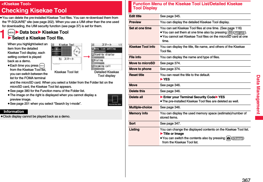 367Data Management≥You can delete the pre-installed Kisekae Tool files. You can re-download them from the “P-SQUARE” site (see page 202). When you use a UIM other than the one used for downloading, the UIM security function (see page 37) is set for them.1m1Data box1Kisekae Tool1Select a Kisekae Tool file.When you highlight/select an item from the detailed Kisekae Tool display, each setting content is played back as a demo.≥Each time you press m from the Kisekae Tool list, you can switch between the list for the FOMA terminal and the microSD card. When you select a folder from the Folder list on the microSD card, the Kisekae Tool list appears.≥See page 380 for the Function menu of the Folder list.≥The image on the right is displayed when you cannot display a preview image.≥See page 201 when you select “Search by i-mode”.&lt;Kisekae Tool&gt;Checking Kisekae ToolKisekae Tool list Detailed Kisekae Tool displayInformation≥Clock display cannot be played back as a demo.Function Menu of the Kisekae Tool List/Detailed Kisekae Tool DisplayEdit title See page 345.Preview You can display the detailed Kisekae Tool display.Set at one time You can set Kisekae Tool files at one time. (See page 116)≥You can set them at one time also by pressing l().≥You cannot set Kisekae Tool files on the microSD card at one time.Kisekae Tool info You can display the title, file name, and others of the Kisekae Tool file.File info You can display the name and type of files.Move to microSD See page 374.Move to phone See page 374.Reset title You can reset the title to the default.1YESMove See page 346.Delete this See page 346.Delete all 1Enter your Terminal Security Code1YES≥The pre-installed Kisekae Tool files are deleted as well.Multiple-choice See page 346.Memory info You can display the used memory space (estimate)/number of stored items.Sort See page 347.Listing You can change the displayed contents on the Kisekae Tool list.1Title or Image≥You can switch the contents also by pressing c() from the Kisekae Tool list.