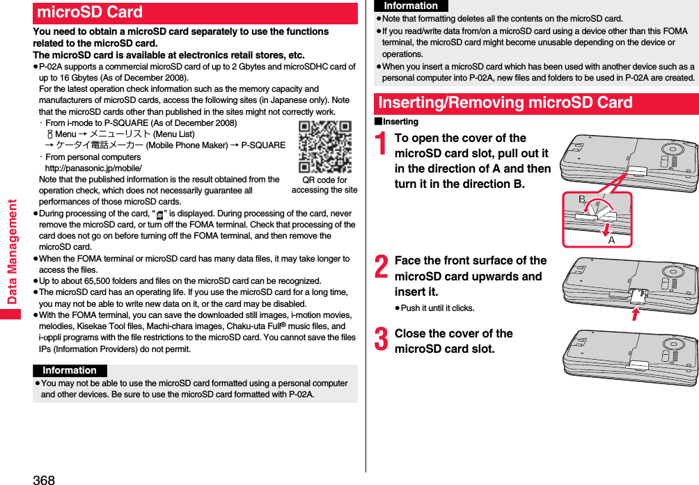 368Data ManagementYou need to obtain a microSD card separately to use the functions related to the microSD card. The microSD card is available at electronics retail stores, etc.≥P-02A supports a commercial microSD card of up to 2 Gbytes and microSDHC card of up to 16 Gbytes (As of December 2008).For the latest operation check information such as the memory capacity and manufacturers of microSD cards, access the following sites (in Japanese only). Note that the microSD cards other than published in the sites might not correctly work.・From i-mode to P-SQUARE (As of December 2008)iMenu → メニューリスト (Menu List)→ ケータイ電話メーカー (Mobile Phone Maker) → P-SQUARE・From personal computershttp://panasonic.jp/mobile/Note that the published information is the result obtained from the operation check, which does not necessarily guarantee all performances of those microSD cards.≥During processing of the card, “ ” is displayed. During processing of the card, never remove the microSD card, or turn off the FOMA terminal. Check that processing of the card does not go on before turning off the FOMA terminal, and then remove the microSD card.≥When the FOMA terminal or microSD card has many data files, it may take longer to access the files.≥Up to about 65,500 folders and files on the microSD card can be recognized.≥The microSD card has an operating life. If you use the microSD card for a long time, you may not be able to write new data on it, or the card may be disabled.≥With the FOMA terminal, you can save the downloaded still images, i-motion movies, melodies, Kisekae Tool files, Machi-chara images, Chaku-uta Full® music files, and i-αppli programs with the file restrictions to the microSD card. You cannot save the files IPs (Information Providers) do not permit.microSD CardQR code for accessing the siteInformation≥You may not be able to use the microSD card formatted using a personal computer and other devices. Be sure to use the microSD card formatted with P-02A.■Inserting1To open the cover of the microSD card slot, pull out it in the direction of A and then turn it in the direction B.2Face the front surface of the microSD card upwards and insert it.≥Push it until it clicks.3Close the cover of the microSD card slot.≥Note that formatting deletes all the contents on the microSD card.≥If you read/write data from/on a microSD card using a device other than this FOMA terminal, the microSD card might become unusable depending on the device or operations.≥When you insert a microSD card which has been used with another device such as a personal computer into P-02A, new files and folders to be used in P-02A are created.Inserting/Removing microSD CardInformation