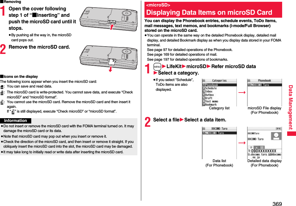 369Data Management■Removing1Open the cover following step 1 of “■Inserting” and push the microSD card until it stops.≥By pushing all the way in, the microSD card pops out.2Remove the microSD card.■Icons on the displayThe following icons appear when you insert the microSD card:: You can save and read data.: The microSD card is write-protected. You cannot save data, and execute “Check microSD” and “microSD format”.: You cannot use the microSD card. Remove the microSD card and then insert it again.If “ ” is still displayed, execute “Check microSD” or “microSD format”.Information≥Do not insert or remove the microSD card with the FOMA terminal turned on. It may damage the microSD card or its data.≥Note that microSD card may pop out when you insert or remove it.≥Check the direction of the microSD card, and then insert or remove it straight. If you obliquely insert the microSD card into the slot, the microSD card may be damaged.≥It may take long to initially read or write data after inserting the microSD card.You can display the Phonebook entries, schedule events, ToDo items, mail messages, text memos, and bookmarks (i-mode/Full Browser) stored on the microSD card.≥You can operate in the same way on the detailed Phonebook display, detailed mail display, and detailed Bookmark display as when you display data stored in your FOMA terminal.See page 97 for detailed operations of the Phonebook.See page 169 for detailed operations of mail.See page 197 for detailed operations of bookmarks.1m1LifeKit1microSD1Refer microSD data1Select a category.≥If you select “Schedule”, ToDo items are also displayed.2Select a file1Select a data item.&lt;microSD&gt;Displaying Data Items on microSD CardCategory list microSD File display(For Phonebook)Data list (For Phonebook)Detailed data display(For Phonebook)