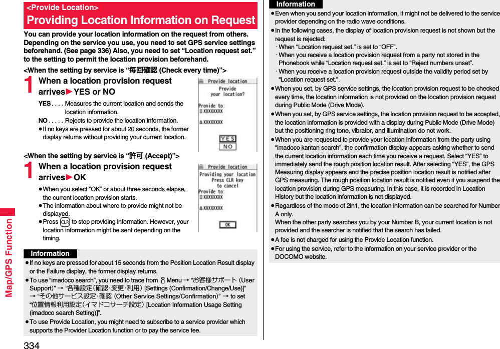 334Map/GPS FunctionYou can provide your location information on the request from others. Depending on the service you use, you need to set GPS service settings beforehand. (See page 336) Also, you need to set “Location request set.” to the setting to permit the location provision beforehand.&lt;When the setting by service is “毎回確認 (Check every time)”&gt;1When a location provision request arrives1YES or NOYES . . . . Measures the current location and sends the location information.NO . . . . . Rejects to provide the location information.≥If no keys are pressed for about 20 seconds, the former display returns without providing your current location.&lt;When the setting by service is “許可 (Accept)”&gt;1When a location provision request arrives1OK≥When you select “OK” or about three seconds elapse, the current location provision starts.≥The information about where to provide might not be displayed.≥Press r to stop providing information. However, your location information might be sent depending on the timing.&lt;Provide Location&gt;Providing Location Information on RequestInformation≥If no keys are pressed for about 15 seconds from the Position Location Result display or the Failure display, the former display returns.≥To use “imadoco search”, you need to trace from iMenu → “お客様サポート (User Support)” → “各種設定（確認・変更・利用） [Settings (Confirmation/Change/Use)]” → “その他サービス設定・確認 (Other Service Settings/Confirmation)” → to set “位置情報利用設定（イマドコサーチ設定） [Location Information Usage Setting (imadoco search Setting)]”.≥To use Provide Location, you might need to subscribe to a service provider which supports the Provider Location function or to pay the service fee.≥Even when you send your location information, it might not be delivered to the service provider depending on the radio wave conditions.≥In the following cases, the display of location provision request is not shown but the request is rejected:・When “Location request set.” is set to “OFF”.・When you receive a location provision request from a party not stored in the Phonebook while “Location request set.” is set to “Reject numbers unset”.・When you receive a location provision request outside the validity period set by “Location request set.”.≥When you set, by GPS service settings, the location provision request to be checked every time, the location information is not provided on the location provision request during Public Mode (Drive Mode).≥When you set, by GPS service settings, the location provision request to be accepted, the location information is provided with a display during Public Mode (Drive Mode) but the positioning ring tone, vibrator, and illumination do not work.≥When you are requested to provide your location information from the party using “imadoco kantan search”, the confirmation display appears asking whether to send the current location information each time you receive a request. Select “YES” to immediately send the rough position location result. After selecting “YES”, the GPS Measuring display appears and the precise position location result is notified after GPS measuring. The rough position location result is notified even if you suspend the location provision during GPS measuring. In this case, it is recorded in Location History but the location information is not displayed.≥Regardless of the mode of 2in1, the location information can be searched for Number A only.When the other party searches you by your Number B, your current location is not provided and the searcher is notified that the search has failed. ≥A fee is not charged for using the Provide Location function.≥For using the service, refer to the information on your service provider or the DOCOMO website.Information