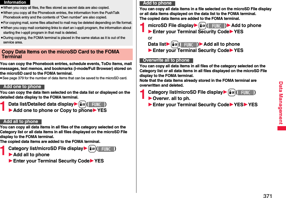 371Data ManagementYou can copy the Phonebook entries, schedule events, ToDo items, mail messages, text memos, and bookmarks (i-mode/Full Browser) stored on the microSD card to the FOMA terminal.≥See page 379 for the number of data items that can be saved to the microSD card.You can copy the data item selected on the data list or displayed on the detailed data display to the FOMA terminal.1Data list/Detailed data display1i()1Add one to phone or Copy to phone1YESYou can copy all data items in all files of the category selected on the Category list or all data items in all files displayed on the microSD File display to the FOMA terminal.The copied data items are added to the FOMA terminal.1Category list/microSD File display1i()1Add all to phone1Enter your Terminal Security Code1YES≥When you copy all files, the files stored as secret data are also copied.≥When you copy all the Phonebook entries, the information from the PushTalk Phonebook entry and the contents of “Own number” are also copied.≥For copying mail, some files attached to mail may be deleted depending on file format.≥When you copy mail containing links to start an i-αppli program, the information about starting the i-αppli program in that mail is deleted.≥During copying, the FOMA terminal is placed in the same status as it is out of the service area.Copy Data Items on the microSD Card to the FOMA Terminal Add one to phoneInformationAdd all to phoneYou can copy all data items in a file selected on the microSD File display or all data items displayed on the data list to the FOMA terminal.The copied data items are added to the FOMA terminal.1microSD File display1i()1Add to phone1Enter your Terminal Security Code1YESorData list1i()1Add all to phone1Enter your Terminal Security Code1YESYou can copy all data items in all files of the category selected on the Category list or all data items in all files displayed on the microSD File display to the FOMA terminal.Note that the data items already stored in the FOMA terminal are overwritten and deleted.1Category list/microSD File display1i()1Overwr. all to ph.1Enter your Terminal Security Code1YES1YESAdd to phoneOverwrite all to phone