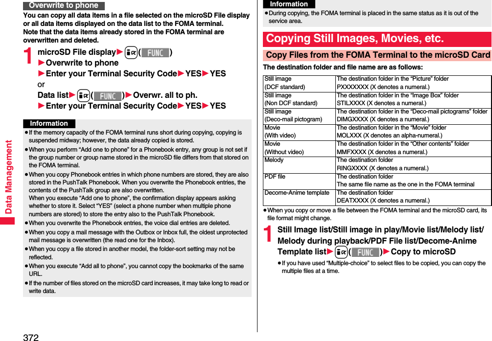 372Data ManagementYou can copy all data items in a file selected on the microSD File display or all data items displayed on the data list to the FOMA terminal.Note that the data items already stored in the FOMA terminal are overwritten and deleted.1microSD File display1i()1Overwrite to phone1Enter your Terminal Security Code1YES1YESorData list1i()1Overwr. all to ph.1Enter your Terminal Security Code1YES1YESOverwrite to phoneInformation≥If the memory capacity of the FOMA terminal runs short during copying, copying is suspended midway; however, the data already copied is stored.≥When you perform “Add one to phone” for a Phonebook entry, any group is not set if the group number or group name stored in the microSD file differs from that stored on the FOMA terminal.≥When you copy Phonebook entries in which phone numbers are stored, they are also stored in the PushTalk Phonebook. When you overwrite the Phonebook entries, the contents of the PushTalk group are also overwritten.When you execute “Add one to phone”, the confirmation display appears asking whether to store it. Select “YES” (select a phone number when multiple phone numbers are stored) to store the entry also to the PushTalk Phonebook.≥When you overwrite the Phonebook entries, the voice dial entries are deleted.≥When you copy a mail message with the Outbox or Inbox full, the oldest unprotected mail message is overwritten (the read one for the Inbox).≥When you copy a file stored in another model, the folder-sort setting may not be reflected.≥When you execute “Add all to phone”, you cannot copy the bookmarks of the same URL.≥If the number of files stored on the microSD card increases, it may take long to read or write data.The destination folder and file name are as follows:≥When you copy or move a file between the FOMA terminal and the microSD card, its file format might change.1Still Image list/Still image in play/Movie list/Melody list/Melody during playback/PDF File list/Decome-Anime Template list1i()1Copy to microSD≥If you have used “Multiple-choice” to select files to be copied, you can copy the multiple files at a time.≥During copying, the FOMA terminal is placed in the same status as it is out of the service area.Copying Still Images, Movies, etc.Copy Files from the FOMA Terminal to the microSD CardInformationStill image(DCF standard)The destination folder in the “Picture” folderPXXXXXXX (X denotes a numeral.)Still image(Non DCF standard)The destination folder in the “Image Box” folderSTILXXXX (X denotes a numeral.)Still image(Deco-mail pictogram)The destination folder in the “Deco-mail pictograms” folderDIMGXXXX (X denotes a numeral.)Movie(With video)The destination folder in the “Movie” folderMOLXXX (X denotes an alpha-numeral.)Movie(Without video)The destination folder in the “Other contents” folderMMFXXXX (X denotes a numeral.)Melody The destination folderRINGXXXX (X denotes a numeral.)PDF file The destination folderThe same file name as the one in the FOMA terminalDecome-Anime template The destination folderDEATXXXX (X denotes a numeral.)