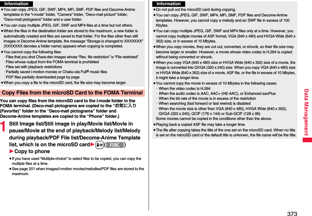 373Data ManagementYou can copy files from the microSD card to the i-mode folder in the FOMA terminal. (Deco-mail pictograms are copied to the “お気に入り (Favorite)” folder in the “Deco-mail pictograms” folder and Decome-Anime templates are copied to the “Phone” folder.)1Still Image list/Still image in play/Movie list/Movie in pause/Movie at the end of playback/Melody list/Melody during playback/PDF File list/Decome-Anime Template list, which is on the microSD card1i()1Copy to phone≥If you have used “Multiple-choice” to select files to be copied, you can copy the multiple files at a time.≥See page 201 when images/i-motion movies/melodies/PDF files are stored to the maximum.Information≥You can copy JPEG, GIF, SWF, MP4, MFi, SMF, PDF files and Decome-Anime templates in the “i-mode” folder, “Camera” folder, “Deco-mail picture” folder, “Deco-mail pictograms” folder and a user folder.≥You can copy multiple JPEG, GIF, SWF and MP4 files at a time but not others.≥When the files in the destination folder are stored to the maximum, a new folder is automatically created and files are saved to that folder. For the files other than still images or Decome-Anime template, the message “Storage is changed to XXXXXXX” (XXXXXXX denotes a folder name) appears when copying is completed.≥You cannot copy the following files:・Files that you shot Chara-den images whose “Rec. file restriction” is “File restricted”・Files whose output from the FOMA terminal is prohibited・Files set with playback restrictions・Partially saved i-motion movies or Chaku-uta Full® music files・PDF files partially downloaded page by page≥When you copy a file to the microSD card, the file size may become larger.Copy Files from the microSD Card to the FOMA TerminalInformation≥Do not pull out the microSD card during copying.≥You can copy JPEG, GIF, SWF, MP4, MFi, SMF, PDF files and Decome-Anime templates. However, you cannot copy a melody and an SWF file in excess of 100 Kbytes.≥You can copy multiple JPEG, GIF, SWF and MP4 files only at a time. However, you cannot copy multiple movies of ASF format, VGA (640 x 480) and HVGA Wide (640 x 352) size, or in excess of 10 Mbytes.≥When you copy movies, they are cut out, converted, or shrunk, so their file size may become larger or smaller. However, a movie whose video codec is H.264 is copied without being converted or shrunk.≥When you copy VGA (640 x 480) size or HVGA Wide (640 x 352) size of a movie, the image is converted into QVGA (320 x 240) size. When you copy VGA (640 x 480) size or HVGA Wide (640 x 352) size of a movie, ASF file, or the file in excess of 10 Mbytes, it might take a longer time.≥You cannot copy the movie in excess of 10 Mbytes in the following cases:・When the video codec is H.264・When the audio codec is AAC, AAC+ (HE-AAC), or Enhanced aacPlus・When the bit rate of the movie is in excess of the restriction・When searching (fast forward or fast rewind) is disabled・When the movie size is other than VGA (640 x 480), HVGA Wide (640 x 352), QVGA (320 x 240), QCIF (176 x 144) or Sub-QCIF (128 x 96)Some movies cannot be copied in the conditions other than the above.≥Playing back a copied ASF file may take a longer time. ≥The file after copying takes the title of the one set on the microSD card. When no title is set on the microSD card or the default title is unknown, the file name will be the title.