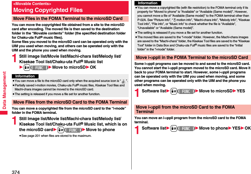 374Data ManagementYou can move the copyrighted file obtained from a site to the microSD card after encoding. The moved file is then saved to the destination folder in the “Movable contents” folder (the specified destination folder for Chaku-uta Full® music files). Some files you moved to the microSD card can be operated only with the UIM you used when moving, and others can be operated only with the UIM and the phone you used when moving.1Still image list/Movie list/Machi-chara list/Melody list/Kisekae Tool list/Chaku-uta Full® Music list1i()1Move to microSD1OKYou can move a copyrighted file from the microSD card to the “i-mode” folder in the FOMA terminal.1Still Image list/Movie list/Machi-chara list/Melody list/Kisekae Tool list/Chaku-uta Full® Music list, which is on the microSD card1i()1Move to phone≥See page 201 when files are stored to the maximum.&lt;Movable Contents&gt;Moving Copyrighted FilesMove Files in the FOMA Terminal to the microSD CardInformation≥You can move a file to the microSD card only when the acquired source icon is “ ”.≥Partially saved i-motion movies, Chaku-uta Full® music files, Kisekae Tool files and Machi-chara images cannot be moved to the microSD card.≥The setting is released if you move a file set for another function.Move Files from the microSD Card to the FOMA TerminalSome i-αppli programs can be moved to and saved to the microSD card. You cannot start the i-αppli program moved to the microSD card. Move it back to your FOMA terminal to start. However, some i-αppli programs can be operated only with the UIM you used when moving, and some other programs can be operated only with the UIM and the phone you used when moving.1Software list1i()1Move to microSD1YESYou can move an i-αppli program from the microSD card to the FOMA terminal.1Software list1i()1Move to phone1YES1OKInformation≥You can move a copyrighted file (with file restriction) to the FOMA terminal only if its property for “Moved to phone” is “Available” or “Available (Same model)”. However, you cannot move a file of “Available (Same model)” to the FOMA terminal other than P-02A. See “Picture info”, “imotion info”, “Machi-chara info”, “Melody info”, “Kisekae Tool info”, “File info”, or “Music info” to check whether the file is “Available”, “Unavailable” or “Available (Same model)”.≥The setting is released if you move a file set for another function.≥The moved files are saved to the “i-mode” folder. However, the Machi-chara images are saved to the “Machi-chara” folder, the Kisekae Tool files are saved to the “Kisekae Tool” folder in Data Box and Chaku-uta Full® music files are saved to the “Initial folder” in the “i-mode” folder.Move i-αppli in the FOMA Terminal to the microSD CardMove i-αppli from the microSD Card to the FOMA Terminal