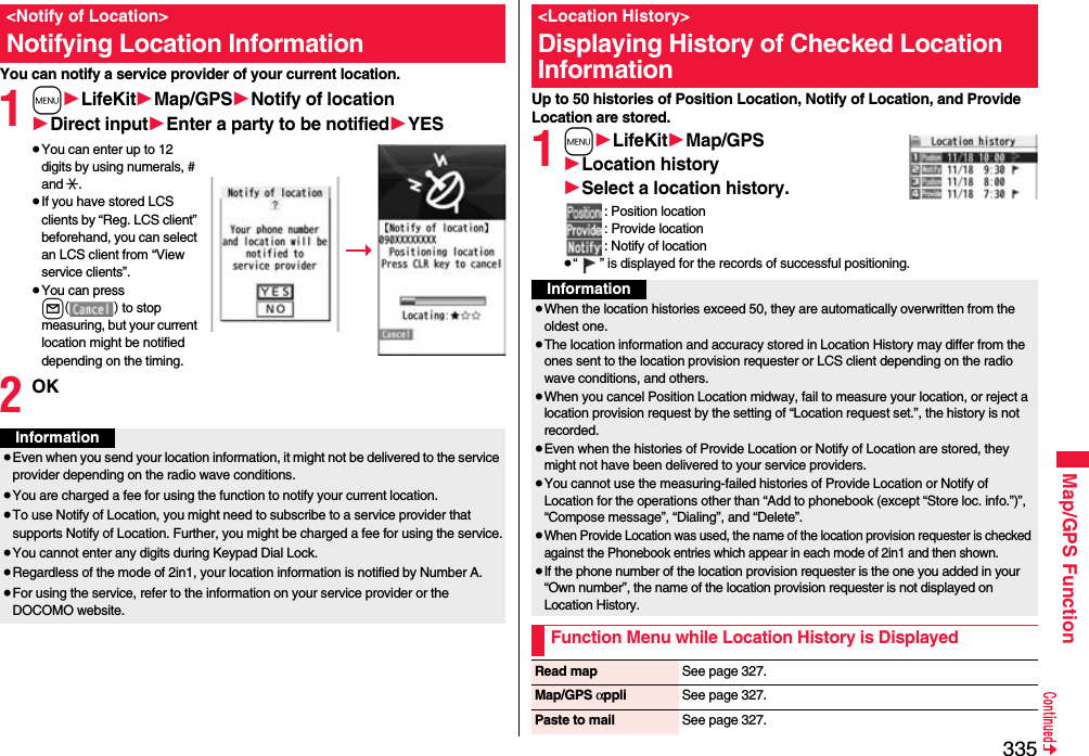 335Map/GPS FunctionYou can notify a service provider of your current location.1m1LifeKit1Map/GPS1Notify of location1Direct input1Enter a party to be notified1YES≥You can enter up to 12 digits by using numerals, # and :.≥If you have stored LCS clients by “Reg. LCS client” beforehand, you can select an LCS client from “View service clients”.≥You can press l() to stop measuring, but your current location might be notified depending on the timing.2OK&lt;Notify of Location&gt;Notifying Location InformationInformation≥Even when you send your location information, it might not be delivered to the service provider depending on the radio wave conditions.≥You are charged a fee for using the function to notify your current location.≥To use Notify of Location, you might need to subscribe to a service provider that supports Notify of Location. Further, you might be charged a fee for using the service.≥You cannot enter any digits during Keypad Dial Lock.≥Regardless of the mode of 2in1, your location information is notified by Number A.≥For using the service, refer to the information on your service provider or the DOCOMO website.Up to 50 histories of Position Location, Notify of Location, and Provide Location are stored.1m1LifeKit1Map/GPS1Location history1Select a location history.: Position location: Provide location: Notify of location≥“ ” is displayed for the records of successful positioning.&lt;Location History&gt;Displaying History of Checked Location InformationInformation≥When the location histories exceed 50, they are automatically overwritten from the oldest one.≥The location information and accuracy stored in Location History may differ from the ones sent to the location provision requester or LCS client depending on the radio wave conditions, and others.≥When you cancel Position Location midway, fail to measure your location, or reject a location provision request by the setting of “Location request set.”, the history is not recorded.≥Even when the histories of Provide Location or Notify of Location are stored, they might not have been delivered to your service providers.≥You cannot use the measuring-failed histories of Provide Location or Notify of Location for the operations other than “Add to phonebook (except “Store loc. info.”)”, “Compose message”, “Dialing”, and “Delete”.≥When Provide Location was used, the name of the location provision requester is checked against the Phonebook entries which appear in each mode of 2in1 and then shown.≥If the phone number of the location provision requester is the one you added in your “Own number”, the name of the location provision requester is not displayed on Location History.Function Menu while Location History is DisplayedRead map See page 327.Map/GPS αppli See page 327.Paste to mail See page 327.