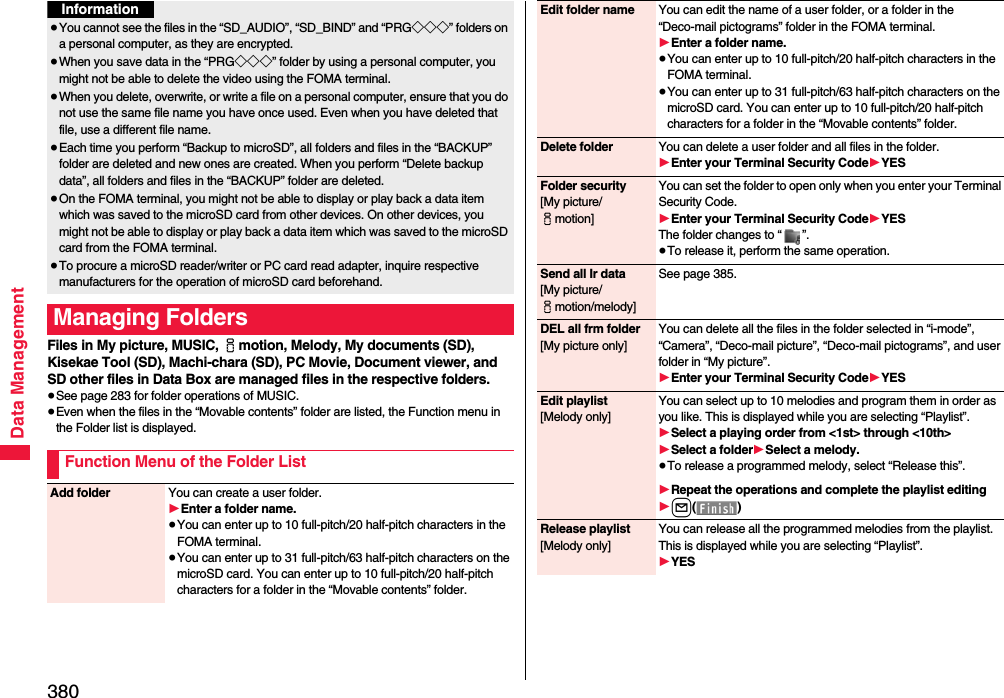 380Data ManagementFiles in My picture, MUSIC, imotion, Melody, My documents (SD), Kisekae Tool (SD), Machi-chara (SD), PC Movie, Document viewer, and SD other files in Data Box are managed files in the respective folders.≥See page 283 for folder operations of MUSIC.≥Even when the files in the “Movable contents” folder are listed, the Function menu in the Folder list is displayed.≥You cannot see the files in the “SD_AUDIO”, “SD_BIND” and “PRG◇◇◇” folders on a personal computer, as they are encrypted.≥When you save data in the “PRG◇◇◇” folder by using a personal computer, you might not be able to delete the video using the FOMA terminal.≥When you delete, overwrite, or write a file on a personal computer, ensure that you do not use the same file name you have once used. Even when you have deleted that file, use a different file name.≥Each time you perform “Backup to microSD”, all folders and files in the “BACKUP” folder are deleted and new ones are created. When you perform “Delete backup data”, all folders and files in the “BACKUP” folder are deleted.≥On the FOMA terminal, you might not be able to display or play back a data item which was saved to the microSD card from other devices. On other devices, you might not be able to display or play back a data item which was saved to the microSD card from the FOMA terminal.≥To procure a microSD reader/writer or PC card read adapter, inquire respective manufacturers for the operation of microSD card beforehand.Managing FoldersFunction Menu of the Folder ListInformationAdd folder You can create a user folder.1Enter a folder name.≥You can enter up to 10 full-pitch/20 half-pitch characters in the FOMA terminal.≥You can enter up to 31 full-pitch/63 half-pitch characters on the microSD card. You can enter up to 10 full-pitch/20 half-pitch characters for a folder in the “Movable contents” folder.Edit folder name You can edit the name of a user folder, or a folder in the “Deco-mail pictograms” folder in the FOMA terminal.1Enter a folder name.≥You can enter up to 10 full-pitch/20 half-pitch characters in the FOMA terminal.≥You can enter up to 31 full-pitch/63 half-pitch characters on the microSD card. You can enter up to 10 full-pitch/20 half-pitch characters for a folder in the “Movable contents” folder.Delete folder You can delete a user folder and all files in the folder.1Enter your Terminal Security Code1YESFolder security[My picture/imotion]You can set the folder to open only when you enter your Terminal Security Code.1Enter your Terminal Security Code1YESThe folder changes to “ ”.≥To release it, perform the same operation.Send all Ir data[My picture/imotion/melody]See page 385.DEL all frm folder[My picture only]You can delete all the files in the folder selected in “i-mode”, “Camera”, “Deco-mail picture”, “Deco-mail pictograms”, and user folder in “My picture”.1Enter your Terminal Security Code1YESEdit playlist[Melody only]You can select up to 10 melodies and program them in order as you like. This is displayed while you are selecting “Playlist”.1Select a playing order from &lt;1st&gt; through &lt;10th&gt;1Select a folder1Select a melody.≥To release a programmed melody, select “Release this”.1Repeat the operations and complete the playlist editing1l()Release playlist[Melody only]You can release all the programmed melodies from the playlist. This is displayed while you are selecting “Playlist”.1YES