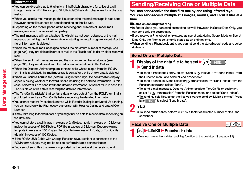 384Data Management≥You can send/receive up to 9 full-pitch/18 half-pitch characters for a title of a still image, movie, or PDF file, or up to 31 full-pitch/63 half-pitch characters for a title of a melody.≥When you send a mail message, the file attached to the mail message is also sent. However some files cannot be sent depending on the file type.≥Depending on the mobile phone at the receiving end, subjects of i-mode mail messages cannot be received completely.≥The mail message with an attached file which has not been obtained, or the mail message containing the link information for starting an i-αppli program is sent after the file or information is deleted.≥When the received mail messages exceed the maximum number of storage (see page 535), they are deleted in order of mail in the “Trash box” folder → older received mail.≥When the sent mail messages exceed the maximum number of storage (see page 535), they are deleted from the oldest unprotected one in the Outbox.≥When the Decome-Anime template contains a file whose output from the FOMA terminal is prohibited, the mail message is sent after the file or text data is deleted.≥When you send a ToruCa file (details) using infrared rays, the confirmation display appears asking whether to forward the file including the detailed information. In this case, select “YES” to send it with the detailed information, or select “NO” to send the ToruCa file as a file before receiving the detailed information.≥The ToruCa file (details) that contains data whose output from the FOMA terminal is prohibited is sent as a ToruCa file before receiving the detailed information.≥You cannot receive Phonebook entries while Restrict Dialing is activated. At sending, you can send only the Phonebook entries set with Restrict Dialing and data of Own Number.≥It may take long to forward data or you might not be able to receive data depending on the data size.≥You cannot store a still image in excess of 2 Mbytes, movie in excess of 10 Mbytes, melody in excess of 100 Kbytes, PDF file in excess of 2 Mbytes, Decome-Anime template in excess of 100 Kbytes, ToruCa file in excess of 1 Kbyte, or ToruCa file (details) in excess of 100 Kbytes.≥If the FOMA USB Cable with Charge Function 01/02 (option) is connected to the FOMA terminal, you may not be able to perform infrared communication.≥You cannot send files that are not supported by the device at the receiving end.InformationYou can send/receive the data files one by one using infrared rays.You can send/receive multiple still images, movies, and ToruCa files at a time.■Notes on sending/receiving≥In Secret Mode, you can send secret data as well. However, in Secret Data Only, you can send only the secret data.≥If you receive a Phonebook entry stored as secret data during Secret Mode or Secret Data Only, the Phonebook entry is stored as an ordinary one.≥When sending a Phonebook entry, you cannot send the stored secret code and voice dial entry.1Display of the data file to be sent1i()1Send Ir data≥To send a Phonebook entry, select “Send Ir/ trans/BT” → “Send Ir data” from the Function menu and select “Send phonebook”.≥To send a schedule event, select “Ir/  transmission” → “Send Ir data” from the Function menu and select “Send”.≥To send a mail message, Decome-Anime template, ToruCa file or bookmark, select “Ir/  transmission” from the Function menu and select “Send Ir data”.≥To send multiple files, select the files you want to send by “Multiple-choice”. Press i( ) to select “Send Ir data”.2YES≥To send multiple files, select “YES” by a factor of selected number of files, and send them.1m1LifeKit1Receive Ir data≥You can paste the Ir data receiving function to the desktop. (See page 31)Sending/Receiving One or Multiple Data Send One or Multiple Data+m-7-9Receive One or Multiple Data