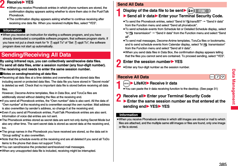 385Data Management2Receive1YES≥When you receive Phonebook entries in which phone numbers are stored, the confirmation display appears asking whether to store them also in the PushTalk Phonebook.≥The confirmation display appears asking whether to continue receiving after receiving one data file. When you received multiple files, select “YES”.By using infrared rays, you can collectively send/receive data files.To send all data files, enter a session number (any four-digit number). The receiving end needs to enter the same session number.■Notes on sending/receiving all data files≥Receiving all data files at a time deletes and overwrites all the stored data files including secret or protected data files. The data file you have stored in “Secret mode” is deleted as well. Check that no important data file is stored before receiving all data files.However, Decome-Anime templates, files in Data Box, and ToruCa files are additionally stored without deleting the files at the receiving end.≥If you send all Phonebook entries, the “Own number” data is also sent. All the data of “Own number” at the receiving end is overwritten except the own number. Mail address is also overwritten by sender’s address, so change it at the receiving end.≥Even if you send all Phonebook entries, PushTalk Phonebook entries are also sent. Information of voice dial entries are not sent.≥The Phonebook entries stored as secret data are sent not only during Secret Mode but also any other time. The sent secret data is stored as secret data at the receiving end, too.≥The group names in the Phonebook you have received are stored, so the data set in “Group setting” is also overwritten.≥Note that the schedule events at the receiving end are all deleted if you send all ToDo items to the phone that does not support ToDo.≥You can send/receive the protected sent/received mail messages.≥When any unsupported data file is included, receiving might be interrupted.Information≥When you receive an instruction for starting a software program, and you have already downloaded a compatible software program, that software program starts. If you have not put a check mark for “Ir iαppli To” of “Set iαppli To”, the software program does not start up automatically.Sending/Receiving All Data1Display of the data file to be sent1i()1Send all Ir data1Enter your Terminal Security Code.≥To send the Phonebook entries, select “Send Ir/ trans/BT” → “Send Ir data” from the Function menu and select “Send all phonebook”.≥To send schedule events from Schedule list or Detailed Schedule display, select “Ir/  transmission” → “Send Ir data” from the Function menu and select “Send all”.≥To send mail messages, Decome-Anime templates, ToruCa files or bookmarks, and to send schedule events from Calendar display, select “Ir/  transmission” from the Function menu and select “Send all Ir data”.≥When you send data files in Data Box, the confirmation display appears telling that the files you cannot send are contained. To proceed sending, select “YES”.2Enter the session number1YES≥Enter any four-digit number as the session number.1m1LifeKit1Receive Ir data≥You can paste the Ir data receiving function to the desktop. (See page 31)2Receive all1Enter your Terminal Security Code1Enter the same session number as that entered at the sending end1YES1YESSend All Data+m-7-9Receive All DataInformation≥When you receive Phonebook entries in which still images are stored or mail to which files are attached, and the multiple same still images or files are found, only one image or file is stored.