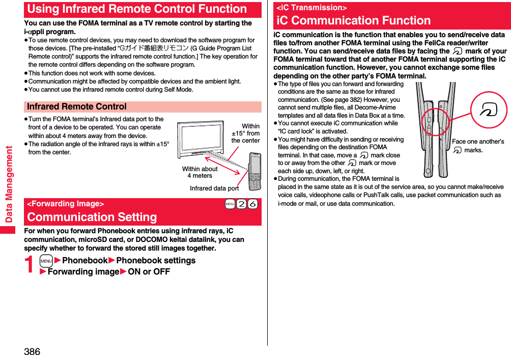 386Data ManagementYou can use the FOMA terminal as a TV remote control by starting the i-αppli program.≥To use remote control devices, you may need to download the software program for those devices. [The pre-installed “Gガイド番組表リモコン (G Guide Program List Remote control)” supports the infrared remote control function.] The key operation for the remote control differs depending on the software program.≥This function does not work with some devices.≥Communication might be affected by compatible devices and the ambient light.≥You cannot use the infrared remote control during Self Mode.≥Turn the FOMA terminal’s Infrared data port to the front of a device to be operated. You can operate within about 4 meters away from the device.≥The radiation angle of the infrared rays is within ±15° from the center.For when you forward Phonebook entries using infrared rays, iC communication, microSD card, or DOCOMO keitai datalink, you can specify whether to forward the stored still images together.1m1Phonebook1Phonebook settings1Forwarding image1ON or OFFUsing Infrared Remote Control FunctionInfrared Remote Control+m-2-6&lt;Forwarding Image&gt;Communication SettingWithin about 4 metersInfrared data portWithin±15° fromthe centeriC communication is the function that enables you to send/receive data files to/from another FOMA terminal using the FeliCa reader/writer function. You can send/receive data files by facing the f mark of your FOMA terminal toward that of another FOMA terminal supporting the iC communication function. However, you cannot exchange some files depending on the other party’s FOMA terminal.≥The type of files you can forward and forwarding conditions are the same as those for infrared communication. (See page 382) However, you cannot send multiple files, all Decome-Anime templates and all data files in Data Box at a time.≥You cannot execute iC communication while “IC card lock” is activated.≥You might have difficulty in sending or receiving files depending on the destination FOMA terminal. In that case, move a f mark close to or away from the other f mark or move each side up, down, left, or right.≥During communication, the FOMA terminal is placed in the same state as it is out of the service area, so you cannot make/receive voice calls, videophone calls or PushTalk calls, use packet communication such as i-mode or mail, or use data communication.&lt;iC Transmission&gt;iC Communication FunctionfFace one another’s f marks.