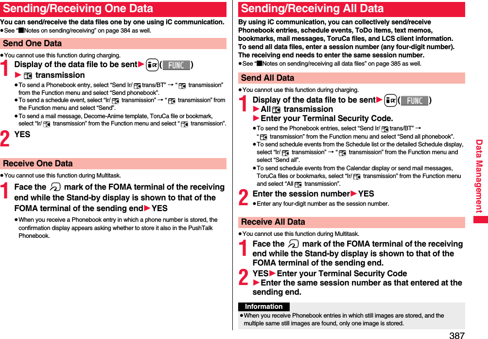 387Data ManagementYou can send/receive the data files one by one using iC communication.≥See “■Notes on sending/receiving” on page 384 as well.≥You cannot use this function during charging.1Display of the data file to be sent1i()1 transmission≥To send a Phonebook entry, select “Send Ir/ trans/BT” → “  transmission” from the Function menu and select “Send phonebook”.≥To send a schedule event, select “Ir/  transmission” → “  transmission” from the Function menu and select “Send”.≥To send a mail message, Decome-Anime template, ToruCa file or bookmark, select “Ir/  transmission” from the Function menu and select “  transmission”.2YES≥You cannot use this function during Multitask.1Face the f mark of the FOMA terminal of the receiving end while the Stand-by display is shown to that of the FOMA terminal of the sending end1YES≥When you receive a Phonebook entry in which a phone number is stored, the confirmation display appears asking whether to store it also in the PushTalk Phonebook.Sending/Receiving One DataSend One DataReceive One DataBy using iC communication, you can collectively send/receive Phonebook entries, schedule events, ToDo items, text memos, bookmarks, mail messages, ToruCa files, and LCS client information.To send all data files, enter a session number (any four-digit number). The receiving end needs to enter the same session number.≥See “■Notes on sending/receiving all data files” on page 385 as well.≥You cannot use this function during charging.1Display of the data file to be sent1i()1All  transmission1Enter your Terminal Security Code.≥To send the Phonebook entries, select “Send Ir/ trans/BT” →  “  transmission” from the Function menu and select “Send all phonebook”.≥To send schedule events from the Schedule list or the detailed Schedule display, select “Ir/  transmission” → “  transmission” from the Function menu and select “Send all”.≥To send schedule events from the Calendar display or send mail messages, ToruCa files or bookmarks, select “Ir/  transmission” from the Function menu and select “All  transmission”.2Enter the session number1YES≥Enter any four-digit number as the session number.≥You cannot use this function during Multitask.1Face the f mark of the FOMA terminal of the receiving end while the Stand-by display is shown to that of the FOMA terminal of the sending end.2YES1Enter your Terminal Security Code1Enter the same session number as that entered at the sending end.Sending/Receiving All DataSend All DataReceive All DataInformation≥When you receive Phonebook entries in which still images are stored, and the multiple same still images are found, only one image is stored.