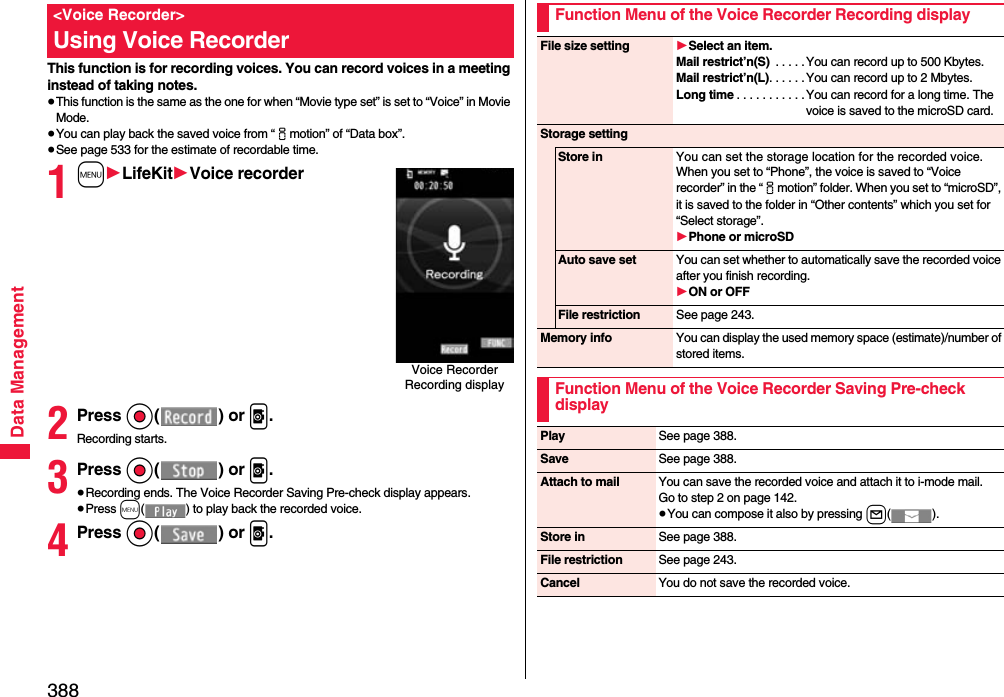 388Data ManagementThis function is for recording voices. You can record voices in a meeting instead of taking notes.≥This function is the same as the one for when “Movie type set” is set to “Voice” in Movie Mode.≥You can play back the saved voice from “imotion” of “Data box”.≥See page 533 for the estimate of recordable time. 1m1LifeKit1Voice recorder2Press Oo() or p.Recording starts.3Press Oo() or p.≥Recording ends. The Voice Recorder Saving Pre-check display appears.≥Press m( ) to play back the recorded voice.4Press Oo() or p.&lt;Voice Recorder&gt;Using Voice RecorderVoice Recorder Recording displayFunction Menu of the Voice Recorder Recording displayFile size setting 1Select an item.Mail restrict’n(S)  . . . . . You can record up to 500 Kbytes.Mail restrict’n(L). . . . . .You can record up to 2 Mbytes.Long time . . . . . . . . . . . You can record for a long time. The voice is saved to the microSD card.Storage settingStore in You can set the storage location for the recorded voice.When you set to “Phone”, the voice is saved to “Voice recorder” in the “imotion” folder. When you set to “microSD”, it is saved to the folder in “Other contents” which you set for “Select storage”.1Phone or microSDAuto save set You can set whether to automatically save the recorded voice after you finish recording.1ON or OFFFile restriction See page 243.Memory info You can display the used memory space (estimate)/number of stored items.Function Menu of the Voice Recorder Saving Pre-check displayPlay See page 388.Save See page 388.Attach to mail You can save the recorded voice and attach it to i-mode mail.Go to step 2 on page 142.≥You can compose it also by pressing l().Store in See page 388.File restriction See page 243.Cancel You do not save the recorded voice.