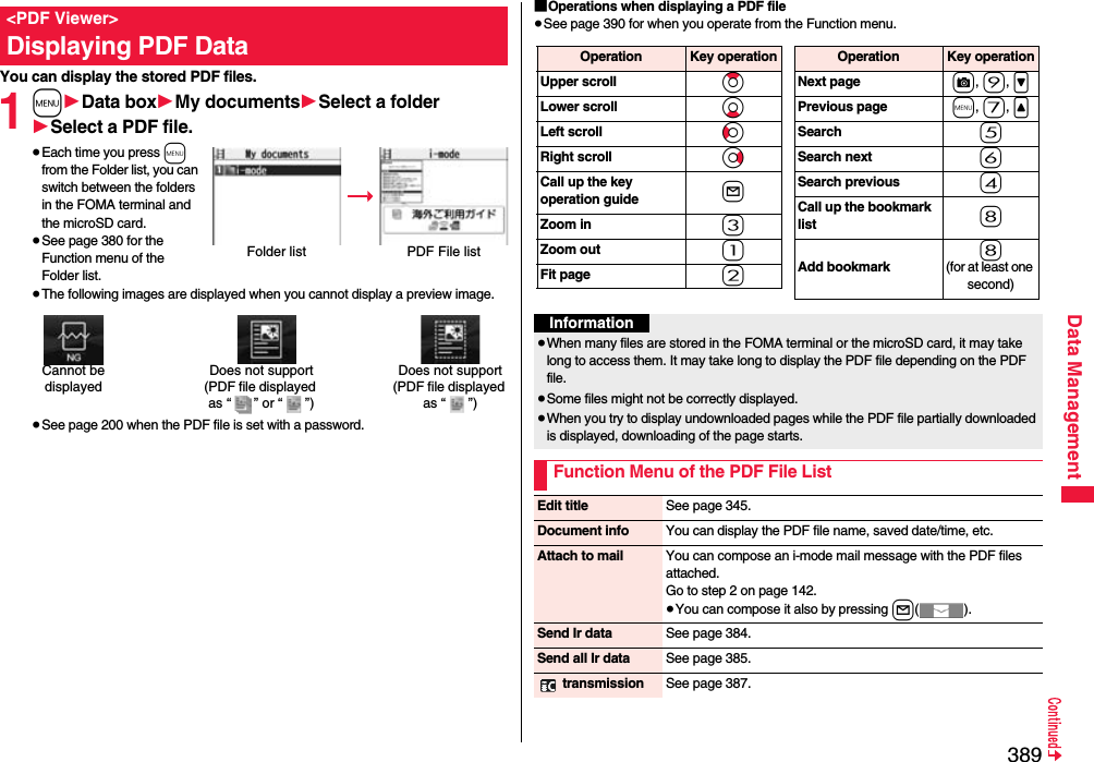 389Data ManagementYou can display the stored PDF files.1m1Data box1My documents1Select a folder1Select a PDF file.≥Each time you press m from the Folder list, you can switch between the folders in the FOMA terminal and the microSD card.≥See page 380 for the Function menu of the Folder list.≥The following images are displayed when you cannot display a preview image.≥See page 200 when the PDF file is set with a password.&lt;PDF Viewer&gt;Displaying PDF DataFolder list PDF File listDoes not support(PDF file displayed as “ ” or “ ”)Cannot be displayedDoes not support(PDF file displayed as “ ”)■Operations when displaying a PDF file≥See page 390 for when you operate from the Function menu.Operation Key operationUpper scroll ZoLower scroll XoLeft scroll CoRight scroll VoCall up the key operation guide lZoom in 3Zoom out 1Fit page 2Operation Key operationNext page c, 9, &gt;Previous page m, 7, &lt;Search 5Search next 6Search previous 4Call up the bookmark list 8Add bookmark8(for at least one second)Information≥When many files are stored in the FOMA terminal or the microSD card, it may take long to access them. It may take long to display the PDF file depending on the PDF file.≥Some files might not be correctly displayed.≥When you try to display undownloaded pages while the PDF file partially downloaded is displayed, downloading of the page starts.Function Menu of the PDF File ListEdit title See page 345.Document info You can display the PDF file name, saved date/time, etc.Attach to mail You can compose an i-mode mail message with the PDF files attached.Go to step 2 on page 142.≥You can compose it also by pressing l().Send Ir data See page 384.Send all Ir data See page 385. transmission See page 387.