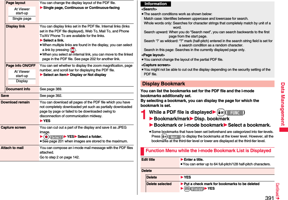 391Data ManagementPage layout You can change the display layout of the PDF file.1Single page, Continuous or Continuous-facingDisplay link You can display links set in the PDF file. Internal links (links set in the PDF file displayed), Web To, Mail To, and Phone To/AV Phone To are available for the links.1Select a link.≥When multiple links are found in the display, you can select a link by pressing Bo.≥When you select an internal link, you can move to the linked page in the PDF file. See page 202 for another link.Page info ON/OFF You can set whether to display the zoom magnification, page number, and scroll bar for displaying the PDF file.1Select an item1Display or Not displayDocument info See page 389.Save See page 392.Download remain You can download all pages of the PDF file which you have not completely downloaded yet such as partially downloaded page by page or failed to be downloaded owing to disconnection of communication midway.1YESCapture screen You can cut out a part of the display and save it as JPEG image.1Oo()1YES1Select a folder.≥See page 201 when images are stored to the maximum.Attach to mail You can compose an i-mode mail message with the PDF files attached.Go to step 2 on page 142.At Viewer start-upSingle pageAt Viewer start-upDisplayYou can list the bookmarks set for the PDF file and the i-mode bookmarks additionally set.By selecting a bookmark, you can display the page for which the bookmark is set.1While a PDF file is displayed1i()1Bookmark/mark1Disp. bookmark1Bookmark or i-mode bookmark1Select a bookmark.≥Some bookmarks that have been set beforehand are categorized into tier-levels. Press i( ) to display the bookmarks at the lower level. However, all the bookmarks at the third-tier level or lower are displayed at the third-tier level.Information&lt;Search&gt;≥The search conditions work as shown below:Match case: Identifies between uppercase and lowercase for search.Whole words only: Searches for character strings that completely match by unit of a word.Search upward: When you do “Search next”, you can search backwards to the first page from the start page.Search ‘?’ as wildcard: “?” mark (half-pitch) entered in the search string field is set for a search condition as a random character.Search in this page: Searches in the currently displayed page only.&lt;Page layout&gt;≥You cannot change the layout of the partial PDF file.&lt;Capture screen&gt;≥You might not be able to cut out the display depending on the security setting of the PDF file.Display BookmarkFunction Menu while the i-mode Bookmark List is DisplayedEdit title 1Enter a title.≥You can enter up to 64 full-pitch/128 half-pitch characters.DeleteDelete 1YESDelete selected 1Put a check mark for bookmarks to be deleted1l()1YES